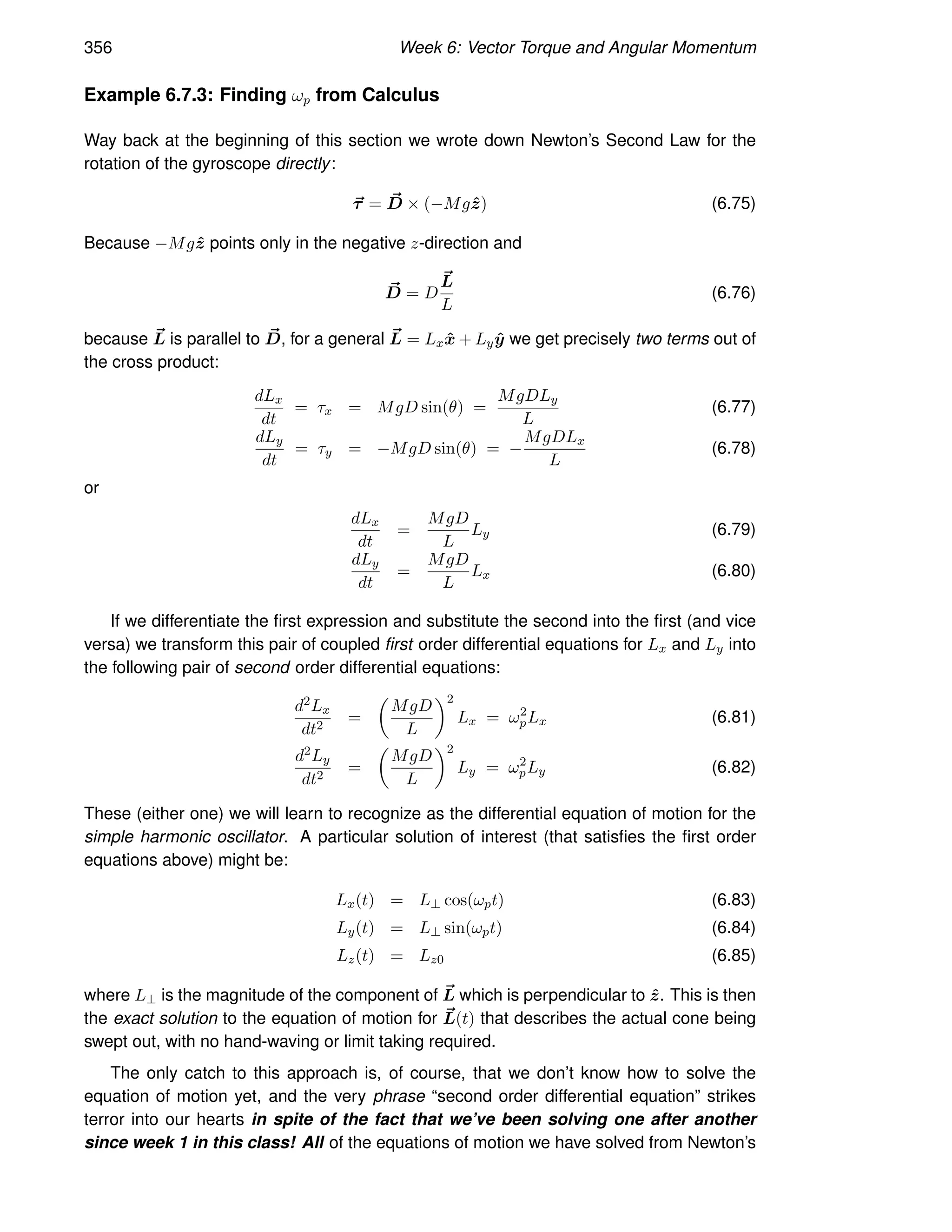 356 Week 6: Vector Torque and Angular Momentum
Example 6.7.3: Finding ωp from Calculus
Way back at the beginning of this section we wrote down Newton’s Second Law for the
rotation of the gyroscope directly:
~
τ = ~
D × (−Mgẑ) (6.75)
Because −Mgẑ points only in the negative z-direction and
~
D = D
~
L
L
(6.76)
because ~
L is parallel to ~
D, for a general ~
L = Lxx̂ + Lyŷ we get precisely two terms out of
the cross product:
dLx
dt
= τx = MgD sin(θ) =
MgDLy
L
(6.77)
dLy
dt
= τy = −MgD sin(θ) = −
MgDLx
L
(6.78)
or
dLx
dt
=
MgD
L
Ly (6.79)
dLy
dt
=
MgD
L
Lx (6.80)
If we differentiate the first expression and substitute the second into the first (and vice
versa) we transform this pair of coupled first order differential equations for Lx and Ly into
the following pair of second order differential equations:
d2Lx
dt2
=

MgD
L
2
Lx = ω2
pLx (6.81)
d2Ly
dt2
=

MgD
L
2
Ly = ω2
pLy (6.82)
These (either one) we will learn to recognize as the differential equation of motion for the
simple harmonic oscillator. A particular solution of interest (that satisfies the first order
equations above) might be:
Lx(t) = L⊥ cos(ωpt) (6.83)
Ly(t) = L⊥ sin(ωpt) (6.84)
Lz(t) = Lz0 (6.85)
where L⊥ is the magnitude of the component of ~
L which is perpendicular to ẑ. This is then
the exact solution to the equation of motion for ~
L(t) that describes the actual cone being
swept out, with no hand-waving or limit taking required.
The only catch to this approach is, of course, that we don’t know how to solve the
equation of motion yet, and the very phrase “second order differential equation” strikes
terror into our hearts in spite of the fact that we’ve been solving one after another
since week 1 in this class! All of the equations of motion we have solved from Newton’s
 