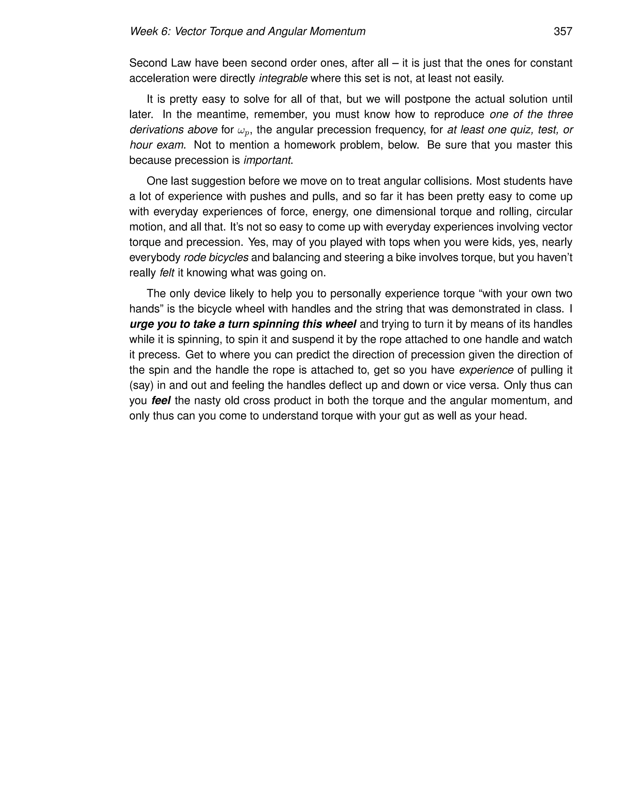 Week 6: Vector Torque and Angular Momentum 357
Second Law have been second order ones, after all – it is just that the ones for constant
acceleration were directly integrable where this set is not, at least not easily.
It is pretty easy to solve for all of that, but we will postpone the actual solution until
later. In the meantime, remember, you must know how to reproduce one of the three
derivations above for ωp, the angular precession frequency, for at least one quiz, test, or
hour exam. Not to mention a homework problem, below. Be sure that you master this
because precession is important.
One last suggestion before we move on to treat angular collisions. Most students have
a lot of experience with pushes and pulls, and so far it has been pretty easy to come up
with everyday experiences of force, energy, one dimensional torque and rolling, circular
motion, and all that. It’s not so easy to come up with everyday experiences involving vector
torque and precession. Yes, may of you played with tops when you were kids, yes, nearly
everybody rode bicycles and balancing and steering a bike involves torque, but you haven’t
really felt it knowing what was going on.
The only device likely to help you to personally experience torque “with your own two
hands” is the bicycle wheel with handles and the string that was demonstrated in class. I
urge you to take a turn spinning this wheel and trying to turn it by means of its handles
while it is spinning, to spin it and suspend it by the rope attached to one handle and watch
it precess. Get to where you can predict the direction of precession given the direction of
the spin and the handle the rope is attached to, get so you have experience of pulling it
(say) in and out and feeling the handles deflect up and down or vice versa. Only thus can
you feel the nasty old cross product in both the torque and the angular momentum, and
only thus can you come to understand torque with your gut as well as your head.
 
