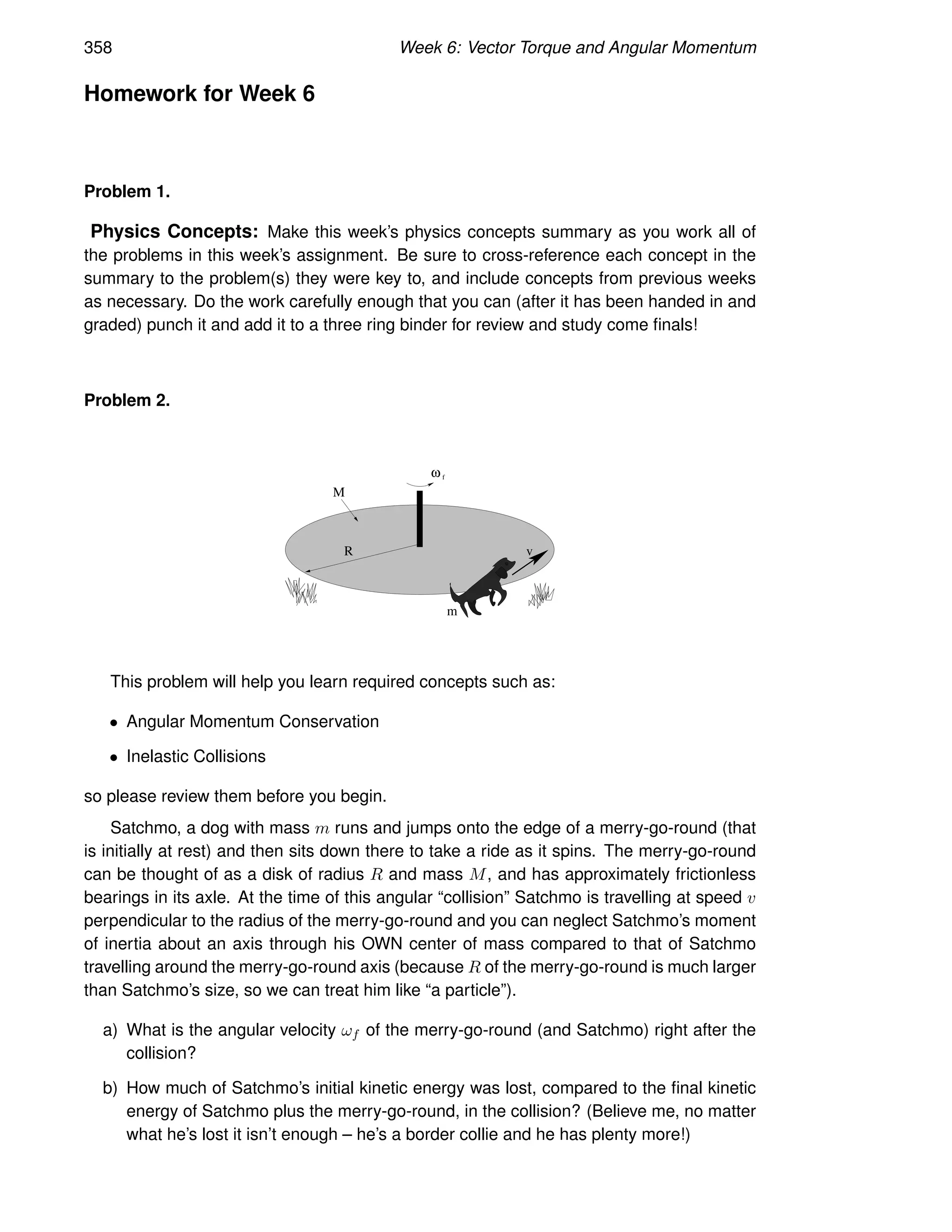 358 Week 6: Vector Torque and Angular Momentum
Homework for Week 6
Problem 1.
Physics Concepts: Make this week’s physics concepts summary as you work all of
the problems in this week’s assignment. Be sure to cross-reference each concept in the
summary to the problem(s) they were key to, and include concepts from previous weeks
as necessary. Do the work carefully enough that you can (after it has been handed in and
graded) punch it and add it to a three ring binder for review and study come finals!
Problem 2.
M
R v
ω f
m
This problem will help you learn required concepts such as:
• Angular Momentum Conservation
• Inelastic Collisions
so please review them before you begin.
Satchmo, a dog with mass m runs and jumps onto the edge of a merry-go-round (that
is initially at rest) and then sits down there to take a ride as it spins. The merry-go-round
can be thought of as a disk of radius R and mass M, and has approximately frictionless
bearings in its axle. At the time of this angular “collision” Satchmo is travelling at speed v
perpendicular to the radius of the merry-go-round and you can neglect Satchmo’s moment
of inertia about an axis through his OWN center of mass compared to that of Satchmo
travelling around the merry-go-round axis (because R of the merry-go-round is much larger
than Satchmo’s size, so we can treat him like “a particle”).
a) What is the angular velocity ωf of the merry-go-round (and Satchmo) right after the
collision?
b) How much of Satchmo’s initial kinetic energy was lost, compared to the final kinetic
energy of Satchmo plus the merry-go-round, in the collision? (Believe me, no matter
what he’s lost it isn’t enough – he’s a border collie and he has plenty more!)
 