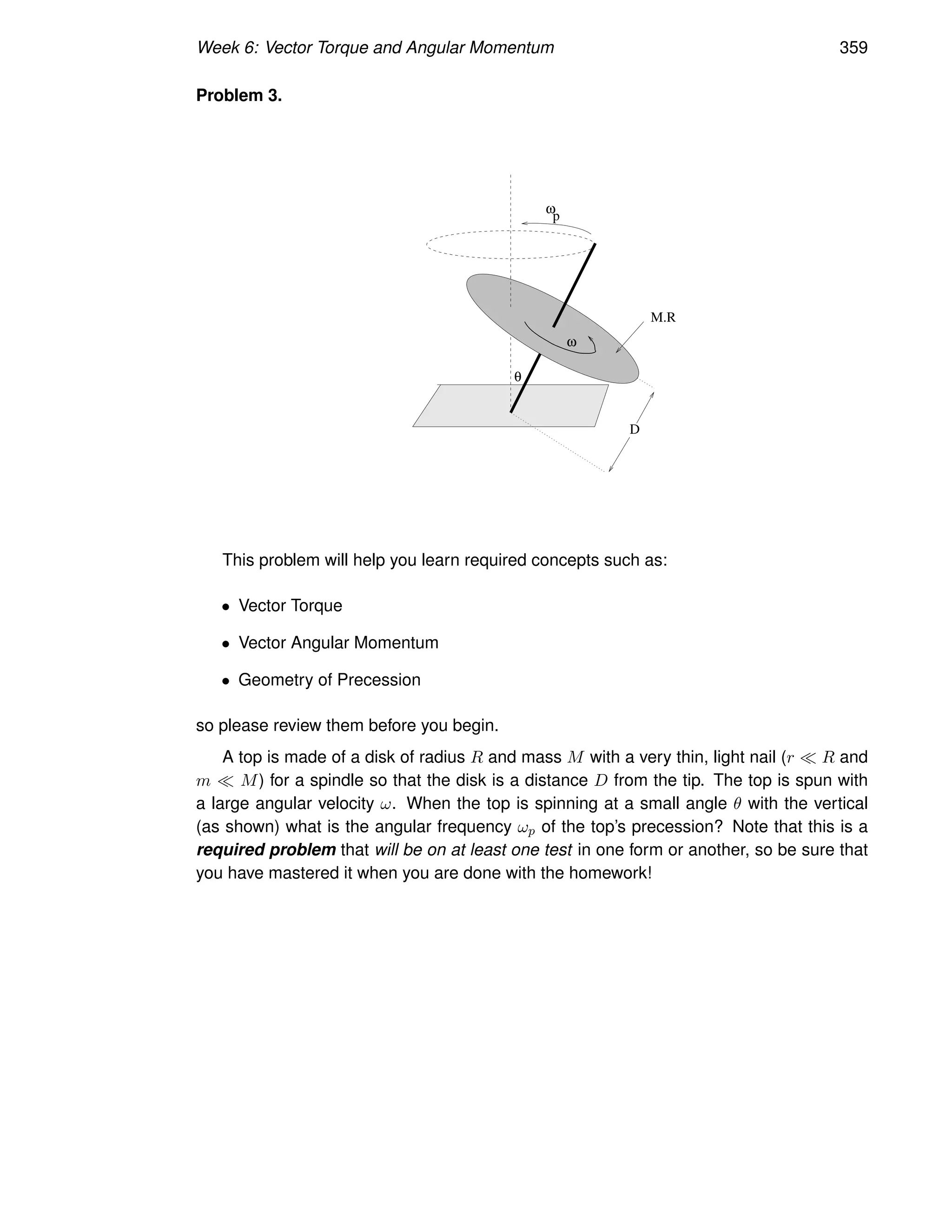 Week 6: Vector Torque and Angular Momentum 359
Problem 3.
M.R
ω
θ
ω
p
D
This problem will help you learn required concepts such as:
• Vector Torque
• Vector Angular Momentum
• Geometry of Precession
so please review them before you begin.
A top is made of a disk of radius R and mass M with a very thin, light nail (r ≪ R and
m ≪ M) for a spindle so that the disk is a distance D from the tip. The top is spun with
a large angular velocity ω. When the top is spinning at a small angle θ with the vertical
(as shown) what is the angular frequency ωp of the top’s precession? Note that this is a
required problem that will be on at least one test in one form or another, so be sure that
you have mastered it when you are done with the homework!
 