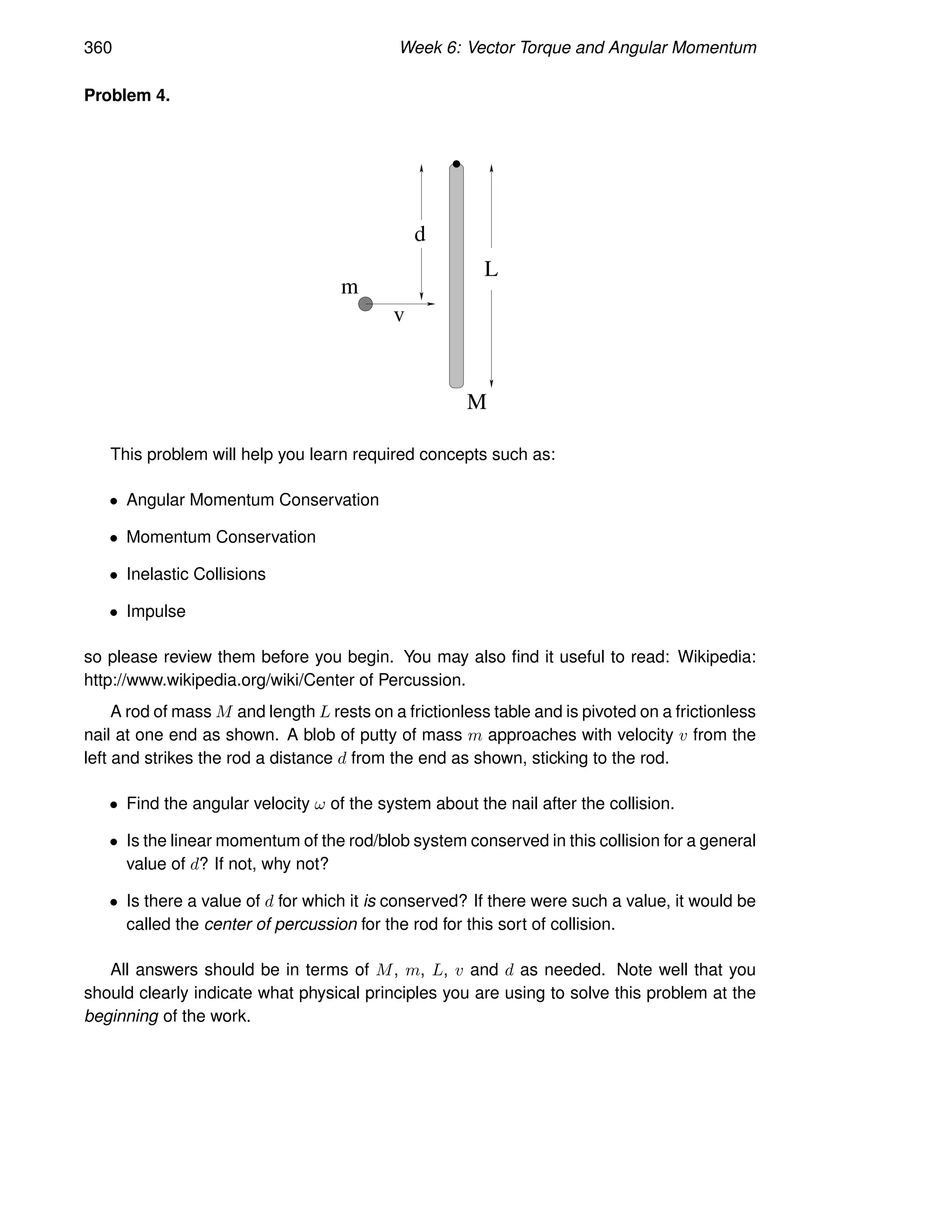 360 Week 6: Vector Torque and Angular Momentum
Problem 4.
v
m
d
L
M
This problem will help you learn required concepts such as:
• Angular Momentum Conservation
• Momentum Conservation
• Inelastic Collisions
• Impulse
so please review them before you begin. You may also find it useful to read: Wikipedia:
http://www.wikipedia.org/wiki/Center of Percussion.
A rod of mass M and length L rests on a frictionless table and is pivoted on a frictionless
nail at one end as shown. A blob of putty of mass m approaches with velocity v from the
left and strikes the rod a distance d from the end as shown, sticking to the rod.
• Find the angular velocity ω of the system about the nail after the collision.
• Is the linear momentum of the rod/blob system conserved in this collision for a general
value of d? If not, why not?
• Is there a value of d for which it is conserved? If there were such a value, it would be
called the center of percussion for the rod for this sort of collision.
All answers should be in terms of M, m, L, v and d as needed. Note well that you
should clearly indicate what physical principles you are using to solve this problem at the
beginning of the work.
 