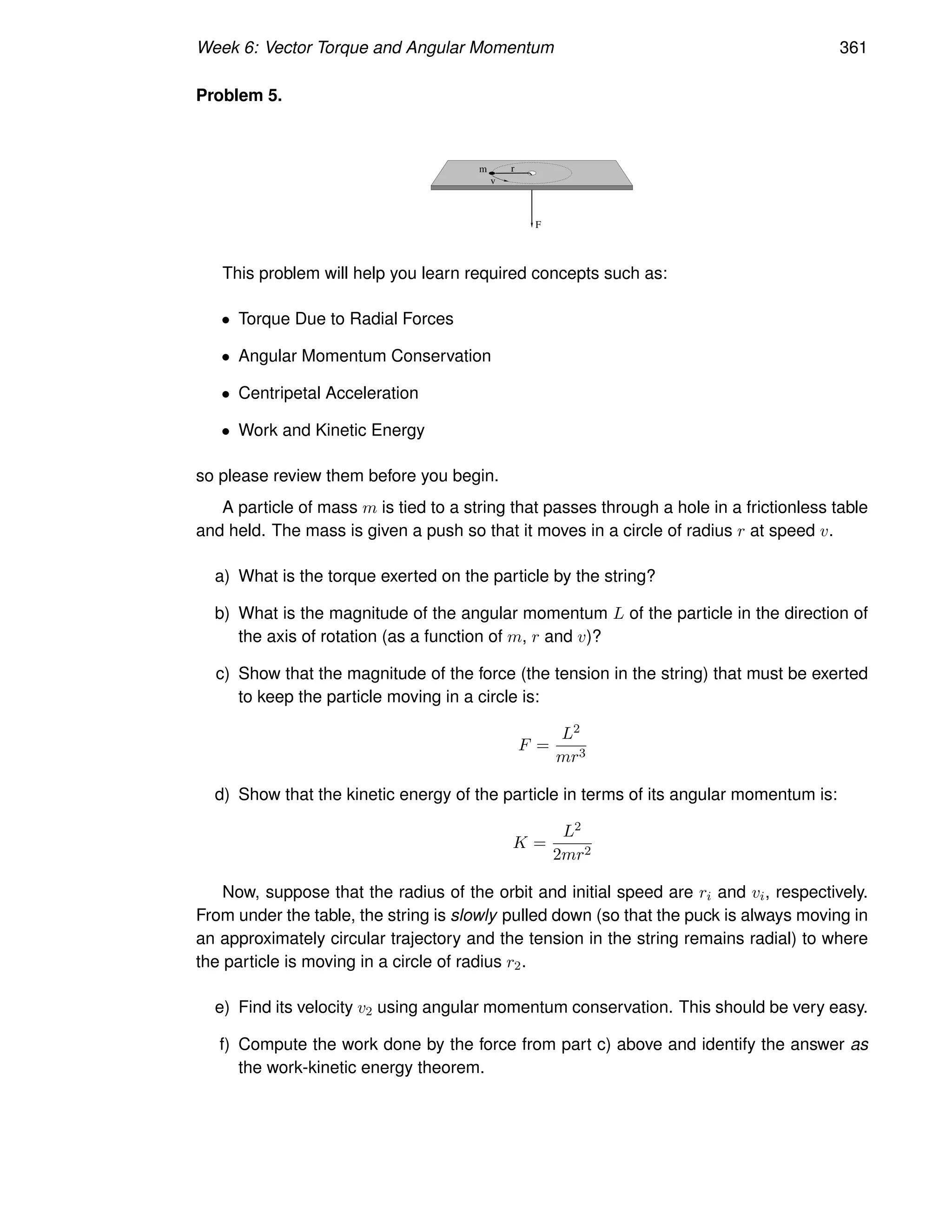 Week 6: Vector Torque and Angular Momentum 361
Problem 5.
r
m
F
v
This problem will help you learn required concepts such as:
• Torque Due to Radial Forces
• Angular Momentum Conservation
• Centripetal Acceleration
• Work and Kinetic Energy
so please review them before you begin.
A particle of mass m is tied to a string that passes through a hole in a frictionless table
and held. The mass is given a push so that it moves in a circle of radius r at speed v.
a) What is the torque exerted on the particle by the string?
b) What is the magnitude of the angular momentum L of the particle in the direction of
the axis of rotation (as a function of m, r and v)?
c) Show that the magnitude of the force (the tension in the string) that must be exerted
to keep the particle moving in a circle is:
F =
L2
mr3
d) Show that the kinetic energy of the particle in terms of its angular momentum is:
K =
L2
2mr2
Now, suppose that the radius of the orbit and initial speed are ri and vi, respectively.
From under the table, the string is slowly pulled down (so that the puck is always moving in
an approximately circular trajectory and the tension in the string remains radial) to where
the particle is moving in a circle of radius r2.
e) Find its velocity v2 using angular momentum conservation. This should be very easy.
f) Compute the work done by the force from part c) above and identify the answer as
the work-kinetic energy theorem.
 