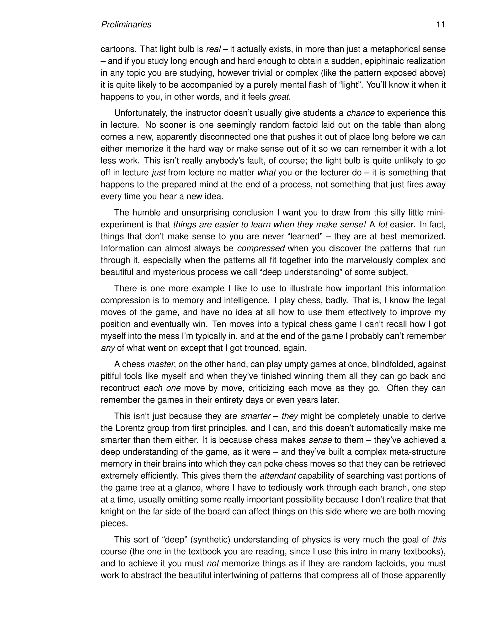 Preliminaries 11
cartoons. That light bulb is real – it actually exists, in more than just a metaphorical sense
– and if you study long enough and hard enough to obtain a sudden, epiphinaic realization
in any topic you are studying, however trivial or complex (like the pattern exposed above)
it is quite likely to be accompanied by a purely mental flash of “light”. You’ll know it when it
happens to you, in other words, and it feels great.
Unfortunately, the instructor doesn’t usually give students a chance to experience this
in lecture. No sooner is one seemingly random factoid laid out on the table than along
comes a new, apparently disconnected one that pushes it out of place long before we can
either memorize it the hard way or make sense out of it so we can remember it with a lot
less work. This isn’t really anybody’s fault, of course; the light bulb is quite unlikely to go
off in lecture just from lecture no matter what you or the lecturer do – it is something that
happens to the prepared mind at the end of a process, not something that just fires away
every time you hear a new idea.
The humble and unsurprising conclusion I want you to draw from this silly little mini-
experiment is that things are easier to learn when they make sense! A lot easier. In fact,
things that don’t make sense to you are never “learned” – they are at best memorized.
Information can almost always be compressed when you discover the patterns that run
through it, especially when the patterns all fit together into the marvelously complex and
beautiful and mysterious process we call “deep understanding” of some subject.
There is one more example I like to use to illustrate how important this information
compression is to memory and intelligence. I play chess, badly. That is, I know the legal
moves of the game, and have no idea at all how to use them effectively to improve my
position and eventually win. Ten moves into a typical chess game I can’t recall how I got
myself into the mess I’m typically in, and at the end of the game I probably can’t remember
any of what went on except that I got trounced, again.
A chess master, on the other hand, can play umpty games at once, blindfolded, against
pitiful fools like myself and when they’ve finished winning them all they can go back and
recontruct each one move by move, criticizing each move as they go. Often they can
remember the games in their entirety days or even years later.
This isn’t just because they are smarter – they might be completely unable to derive
the Lorentz group from first principles, and I can, and this doesn’t automatically make me
smarter than them either. It is because chess makes sense to them – they’ve achieved a
deep understanding of the game, as it were – and they’ve built a complex meta-structure
memory in their brains into which they can poke chess moves so that they can be retrieved
extremely efficiently. This gives them the attendant capability of searching vast portions of
the game tree at a glance, where I have to tediously work through each branch, one step
at a time, usually omitting some really important possibility because I don’t realize that that
knight on the far side of the board can affect things on this side where we are both moving
pieces.
This sort of “deep” (synthetic) understanding of physics is very much the goal of this
course (the one in the textbook you are reading, since I use this intro in many textbooks),
and to achieve it you must not memorize things as if they are random factoids, you must
work to abstract the beautiful intertwining of patterns that compress all of those apparently
 
