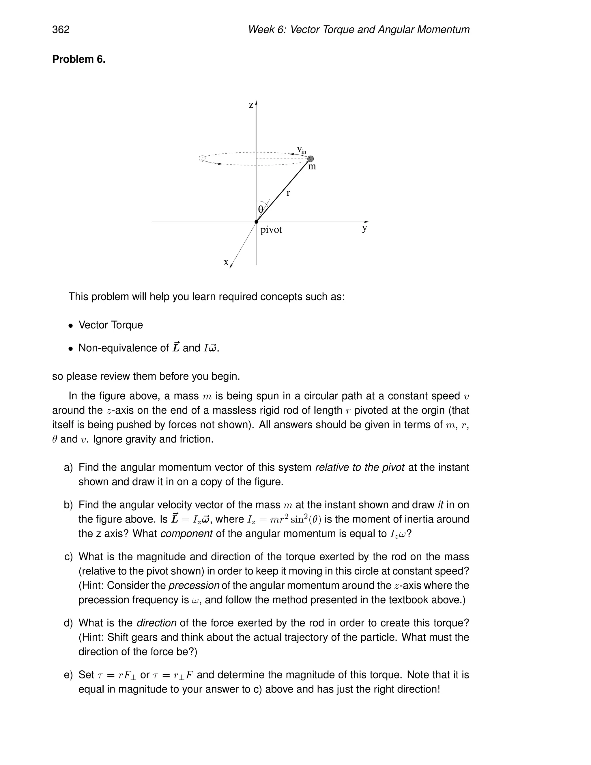 362 Week 6: Vector Torque and Angular Momentum
Problem 6.
r
pivot y
z
m
vin
x
θ
This problem will help you learn required concepts such as:
• Vector Torque
• Non-equivalence of ~
L and I~
ω.
so please review them before you begin.
In the figure above, a mass m is being spun in a circular path at a constant speed v
around the z-axis on the end of a massless rigid rod of length r pivoted at the orgin (that
itself is being pushed by forces not shown). All answers should be given in terms of m, r,
θ and v. Ignore gravity and friction.
a) Find the angular momentum vector of this system relative to the pivot at the instant
shown and draw it in on a copy of the figure.
b) Find the angular velocity vector of the mass m at the instant shown and draw it in on
the figure above. Is ~
L = Iz~
ω, where Iz = mr2 sin2
(θ) is the moment of inertia around
the z axis? What component of the angular momentum is equal to Izω?
c) What is the magnitude and direction of the torque exerted by the rod on the mass
(relative to the pivot shown) in order to keep it moving in this circle at constant speed?
(Hint: Consider the precession of the angular momentum around the z-axis where the
precession frequency is ω, and follow the method presented in the textbook above.)
d) What is the direction of the force exerted by the rod in order to create this torque?
(Hint: Shift gears and think about the actual trajectory of the particle. What must the
direction of the force be?)
e) Set τ = rF⊥ or τ = r⊥F and determine the magnitude of this torque. Note that it is
equal in magnitude to your answer to c) above and has just the right direction!
 