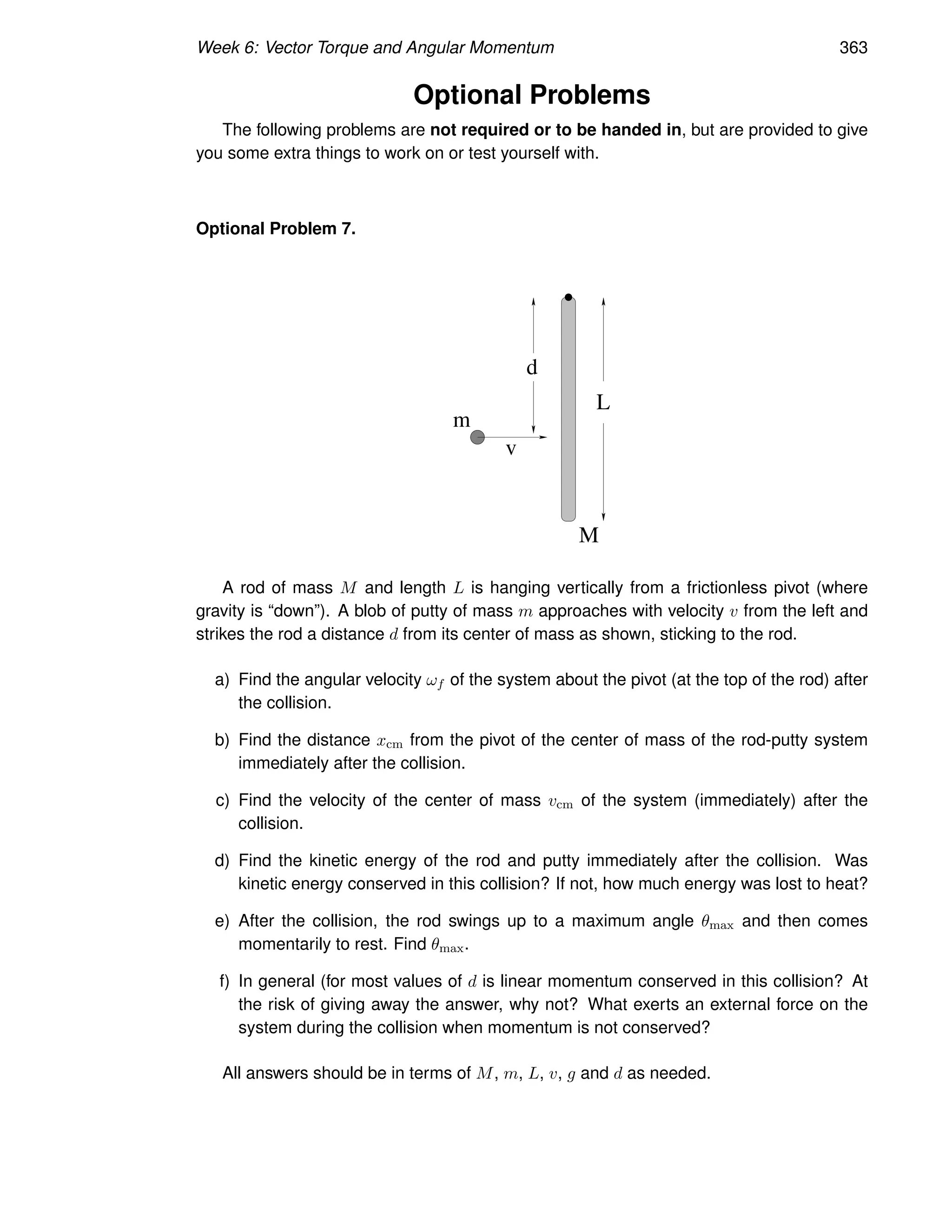 Week 6: Vector Torque and Angular Momentum 363
Optional Problems
The following problems are not required or to be handed in, but are provided to give
you some extra things to work on or test yourself with.
Optional Problem 7.
v
m
d
L
M
A rod of mass M and length L is hanging vertically from a frictionless pivot (where
gravity is “down”). A blob of putty of mass m approaches with velocity v from the left and
strikes the rod a distance d from its center of mass as shown, sticking to the rod.
a) Find the angular velocity ωf of the system about the pivot (at the top of the rod) after
the collision.
b) Find the distance xcm from the pivot of the center of mass of the rod-putty system
immediately after the collision.
c) Find the velocity of the center of mass vcm of the system (immediately) after the
collision.
d) Find the kinetic energy of the rod and putty immediately after the collision. Was
kinetic energy conserved in this collision? If not, how much energy was lost to heat?
e) After the collision, the rod swings up to a maximum angle θmax and then comes
momentarily to rest. Find θmax.
f) In general (for most values of d is linear momentum conserved in this collision? At
the risk of giving away the answer, why not? What exerts an external force on the
system during the collision when momentum is not conserved?
All answers should be in terms of M, m, L, v, g and d as needed.
 