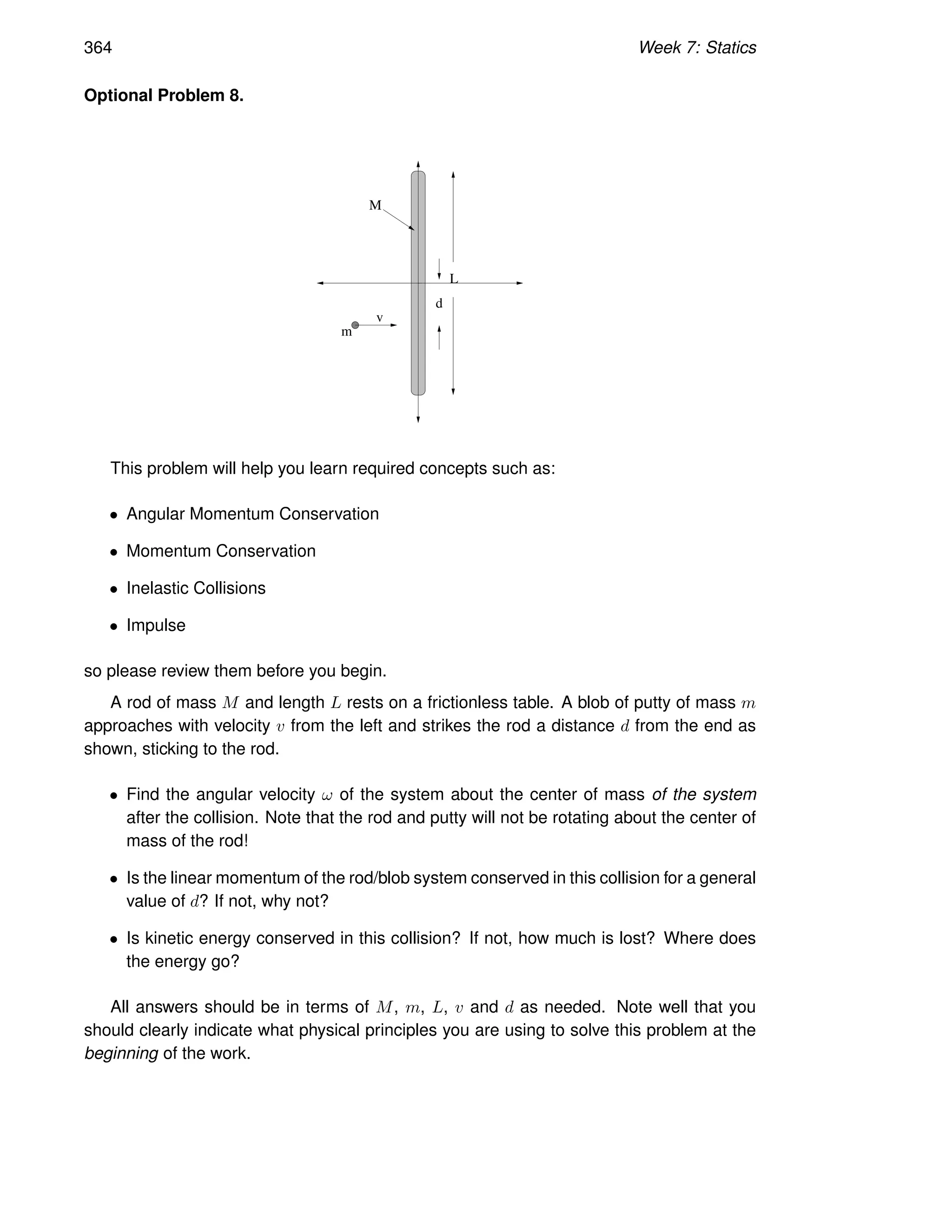 364 Week 7: Statics
Optional Problem 8.
m
v
M
L
d
This problem will help you learn required concepts such as:
• Angular Momentum Conservation
• Momentum Conservation
• Inelastic Collisions
• Impulse
so please review them before you begin.
A rod of mass M and length L rests on a frictionless table. A blob of putty of mass m
approaches with velocity v from the left and strikes the rod a distance d from the end as
shown, sticking to the rod.
• Find the angular velocity ω of the system about the center of mass of the system
after the collision. Note that the rod and putty will not be rotating about the center of
mass of the rod!
• Is the linear momentum of the rod/blob system conserved in this collision for a general
value of d? If not, why not?
• Is kinetic energy conserved in this collision? If not, how much is lost? Where does
the energy go?
All answers should be in terms of M, m, L, v and d as needed. Note well that you
should clearly indicate what physical principles you are using to solve this problem at the
beginning of the work.
 