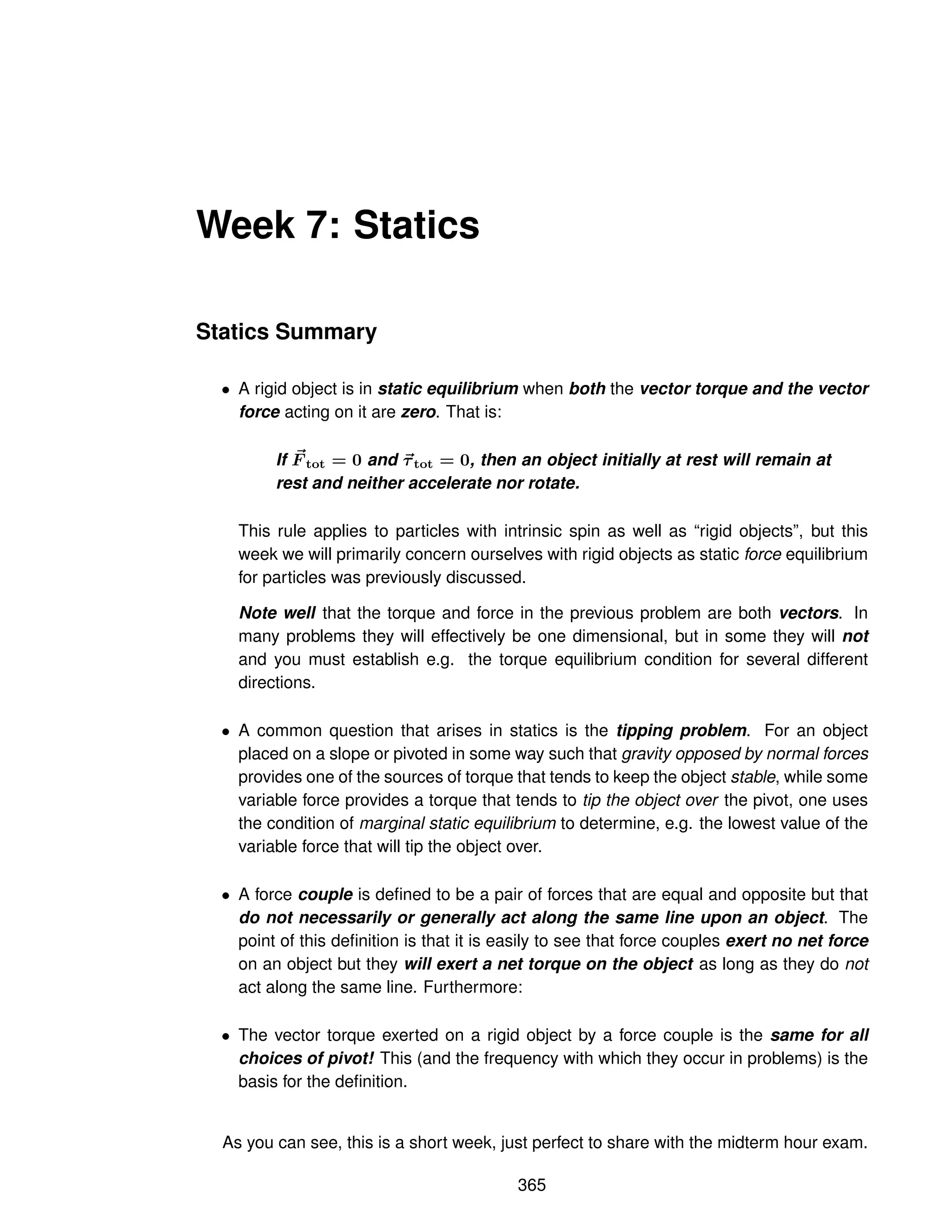 Week 7: Statics
Statics Summary
• A rigid object is in static equilibrium when both the vector torque and the vector
force acting on it are zero. That is:
If ~
F tot = 0 and ~
τtot = 0, then an object initially at rest will remain at
rest and neither accelerate nor rotate.
This rule applies to particles with intrinsic spin as well as “rigid objects”, but this
week we will primarily concern ourselves with rigid objects as static force equilibrium
for particles was previously discussed.
Note well that the torque and force in the previous problem are both vectors. In
many problems they will effectively be one dimensional, but in some they will not
and you must establish e.g. the torque equilibrium condition for several different
directions.
• A common question that arises in statics is the tipping problem. For an object
placed on a slope or pivoted in some way such that gravity opposed by normal forces
provides one of the sources of torque that tends to keep the object stable, while some
variable force provides a torque that tends to tip the object over the pivot, one uses
the condition of marginal static equilibrium to determine, e.g. the lowest value of the
variable force that will tip the object over.
• A force couple is defined to be a pair of forces that are equal and opposite but that
do not necessarily or generally act along the same line upon an object. The
point of this definition is that it is easily to see that force couples exert no net force
on an object but they will exert a net torque on the object as long as they do not
act along the same line. Furthermore:
• The vector torque exerted on a rigid object by a force couple is the same for all
choices of pivot! This (and the frequency with which they occur in problems) is the
basis for the definition.
As you can see, this is a short week, just perfect to share with the midterm hour exam.
365
 