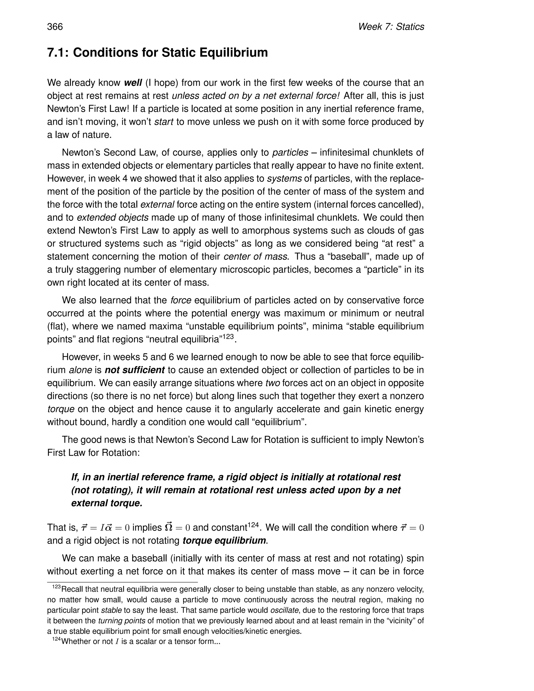 366 Week 7: Statics
7.1: Conditions for Static Equilibrium
We already know well (I hope) from our work in the first few weeks of the course that an
object at rest remains at rest unless acted on by a net external force! After all, this is just
Newton’s First Law! If a particle is located at some position in any inertial reference frame,
and isn’t moving, it won’t start to move unless we push on it with some force produced by
a law of nature.
Newton’s Second Law, of course, applies only to particles – infinitesimal chunklets of
mass in extended objects or elementary particles that really appear to have no finite extent.
However, in week 4 we showed that it also applies to systems of particles, with the replace-
ment of the position of the particle by the position of the center of mass of the system and
the force with the total external force acting on the entire system (internal forces cancelled),
and to extended objects made up of many of those infinitesimal chunklets. We could then
extend Newton’s First Law to apply as well to amorphous systems such as clouds of gas
or structured systems such as “rigid objects” as long as we considered being “at rest” a
statement concerning the motion of their center of mass. Thus a “baseball”, made up of
a truly staggering number of elementary microscopic particles, becomes a “particle” in its
own right located at its center of mass.
We also learned that the force equilibrium of particles acted on by conservative force
occurred at the points where the potential energy was maximum or minimum or neutral
(flat), where we named maxima “unstable equilibrium points”, minima “stable equilibrium
points” and flat regions “neutral equilibria”123.
However, in weeks 5 and 6 we learned enough to now be able to see that force equilib-
rium alone is not sufficient to cause an extended object or collection of particles to be in
equilibrium. We can easily arrange situations where two forces act on an object in opposite
directions (so there is no net force) but along lines such that together they exert a nonzero
torque on the object and hence cause it to angularly accelerate and gain kinetic energy
without bound, hardly a condition one would call “equilibrium”.
The good news is that Newton’s Second Law for Rotation is sufficient to imply Newton’s
First Law for Rotation:
If, in an inertial reference frame, a rigid object is initially at rotational rest
(not rotating), it will remain at rotational rest unless acted upon by a net
external torque.
That is, ~
τ = I~
α = 0 implies ~
Ω = 0 and constant124. We will call the condition where ~
τ = 0
and a rigid object is not rotating torque equilibrium.
We can make a baseball (initially with its center of mass at rest and not rotating) spin
without exerting a net force on it that makes its center of mass move – it can be in force
123
Recall that neutral equilibria were generally closer to being unstable than stable, as any nonzero velocity,
no matter how small, would cause a particle to move continuously across the neutral region, making no
particular point stable to say the least. That same particle would oscillate, due to the restoring force that traps
it between the turning points of motion that we previously learned about and at least remain in the “vicinity” of
a true stable equilibrium point for small enough velocities/kinetic energies.
124
Whether or not I is a scalar or a tensor form...
 