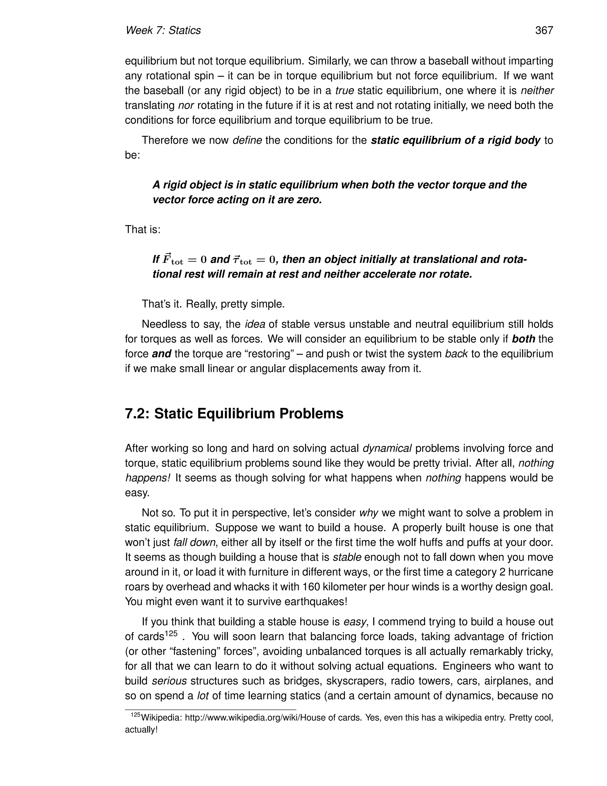 Week 7: Statics 367
equilibrium but not torque equilibrium. Similarly, we can throw a baseball without imparting
any rotational spin – it can be in torque equilibrium but not force equilibrium. If we want
the baseball (or any rigid object) to be in a true static equilibrium, one where it is neither
translating nor rotating in the future if it is at rest and not rotating initially, we need both the
conditions for force equilibrium and torque equilibrium to be true.
Therefore we now define the conditions for the static equilibrium of a rigid body to
be:
A rigid object is in static equilibrium when both the vector torque and the
vector force acting on it are zero.
That is:
If ~
F tot = 0 and ~
τtot = 0, then an object initially at translational and rota-
tional rest will remain at rest and neither accelerate nor rotate.
That’s it. Really, pretty simple.
Needless to say, the idea of stable versus unstable and neutral equilibrium still holds
for torques as well as forces. We will consider an equilibrium to be stable only if both the
force and the torque are “restoring” – and push or twist the system back to the equilibrium
if we make small linear or angular displacements away from it.
7.2: Static Equilibrium Problems
After working so long and hard on solving actual dynamical problems involving force and
torque, static equilibrium problems sound like they would be pretty trivial. After all, nothing
happens! It seems as though solving for what happens when nothing happens would be
easy.
Not so. To put it in perspective, let’s consider why we might want to solve a problem in
static equilibrium. Suppose we want to build a house. A properly built house is one that
won’t just fall down, either all by itself or the first time the wolf huffs and puffs at your door.
It seems as though building a house that is stable enough not to fall down when you move
around in it, or load it with furniture in different ways, or the first time a category 2 hurricane
roars by overhead and whacks it with 160 kilometer per hour winds is a worthy design goal.
You might even want it to survive earthquakes!
If you think that building a stable house is easy, I commend trying to build a house out
of cards125 . You will soon learn that balancing force loads, taking advantage of friction
(or other “fastening” forces”, avoiding unbalanced torques is all actually remarkably tricky,
for all that we can learn to do it without solving actual equations. Engineers who want to
build serious structures such as bridges, skyscrapers, radio towers, cars, airplanes, and
so on spend a lot of time learning statics (and a certain amount of dynamics, because no
125
Wikipedia: http://www.wikipedia.org/wiki/House of cards. Yes, even this has a wikipedia entry. Pretty cool,
actually!
 