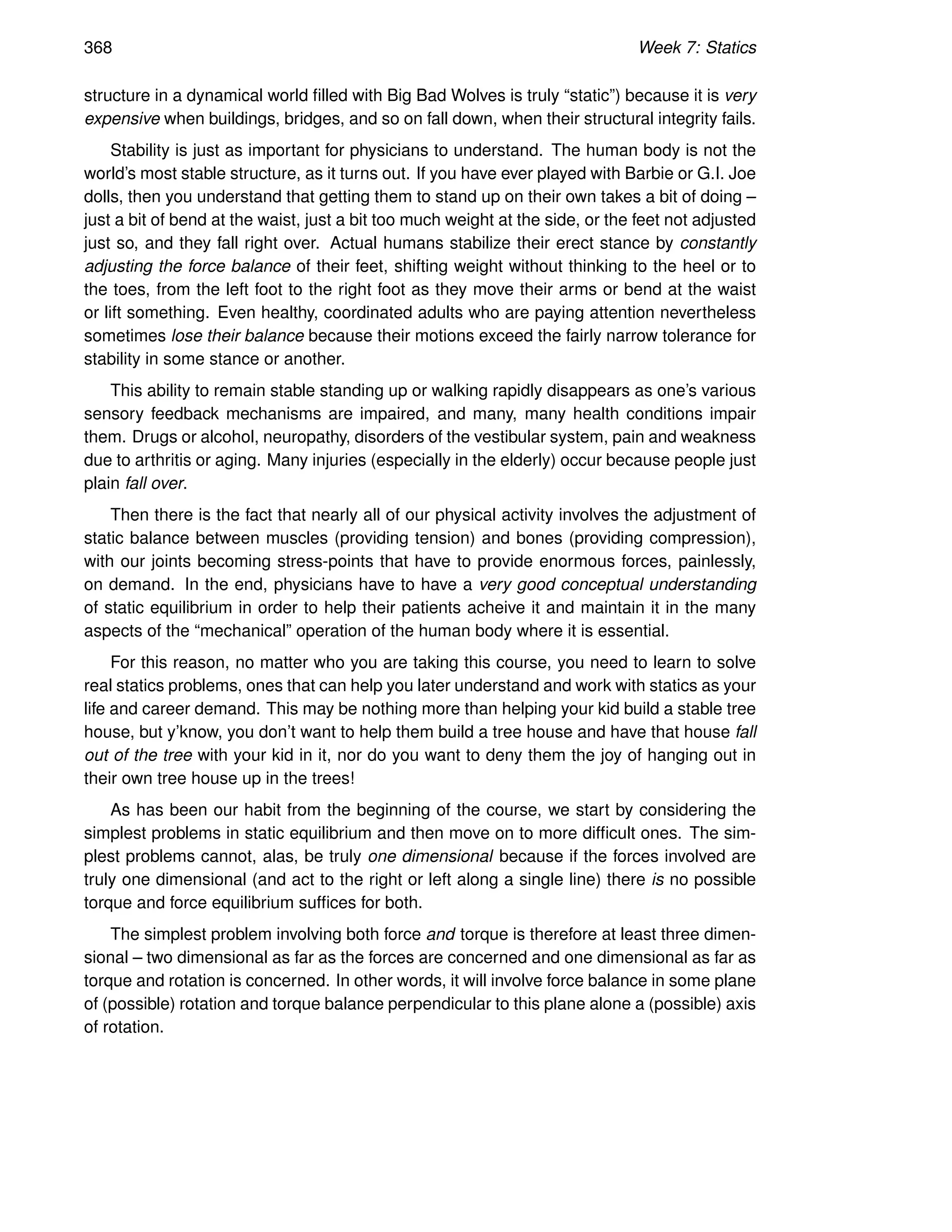 368 Week 7: Statics
structure in a dynamical world filled with Big Bad Wolves is truly “static”) because it is very
expensive when buildings, bridges, and so on fall down, when their structural integrity fails.
Stability is just as important for physicians to understand. The human body is not the
world’s most stable structure, as it turns out. If you have ever played with Barbie or G.I. Joe
dolls, then you understand that getting them to stand up on their own takes a bit of doing –
just a bit of bend at the waist, just a bit too much weight at the side, or the feet not adjusted
just so, and they fall right over. Actual humans stabilize their erect stance by constantly
adjusting the force balance of their feet, shifting weight without thinking to the heel or to
the toes, from the left foot to the right foot as they move their arms or bend at the waist
or lift something. Even healthy, coordinated adults who are paying attention nevertheless
sometimes lose their balance because their motions exceed the fairly narrow tolerance for
stability in some stance or another.
This ability to remain stable standing up or walking rapidly disappears as one’s various
sensory feedback mechanisms are impaired, and many, many health conditions impair
them. Drugs or alcohol, neuropathy, disorders of the vestibular system, pain and weakness
due to arthritis or aging. Many injuries (especially in the elderly) occur because people just
plain fall over.
Then there is the fact that nearly all of our physical activity involves the adjustment of
static balance between muscles (providing tension) and bones (providing compression),
with our joints becoming stress-points that have to provide enormous forces, painlessly,
on demand. In the end, physicians have to have a very good conceptual understanding
of static equilibrium in order to help their patients acheive it and maintain it in the many
aspects of the “mechanical” operation of the human body where it is essential.
For this reason, no matter who you are taking this course, you need to learn to solve
real statics problems, ones that can help you later understand and work with statics as your
life and career demand. This may be nothing more than helping your kid build a stable tree
house, but y’know, you don’t want to help them build a tree house and have that house fall
out of the tree with your kid in it, nor do you want to deny them the joy of hanging out in
their own tree house up in the trees!
As has been our habit from the beginning of the course, we start by considering the
simplest problems in static equilibrium and then move on to more difficult ones. The sim-
plest problems cannot, alas, be truly one dimensional because if the forces involved are
truly one dimensional (and act to the right or left along a single line) there is no possible
torque and force equilibrium suffices for both.
The simplest problem involving both force and torque is therefore at least three dimen-
sional – two dimensional as far as the forces are concerned and one dimensional as far as
torque and rotation is concerned. In other words, it will involve force balance in some plane
of (possible) rotation and torque balance perpendicular to this plane alone a (possible) axis
of rotation.
 