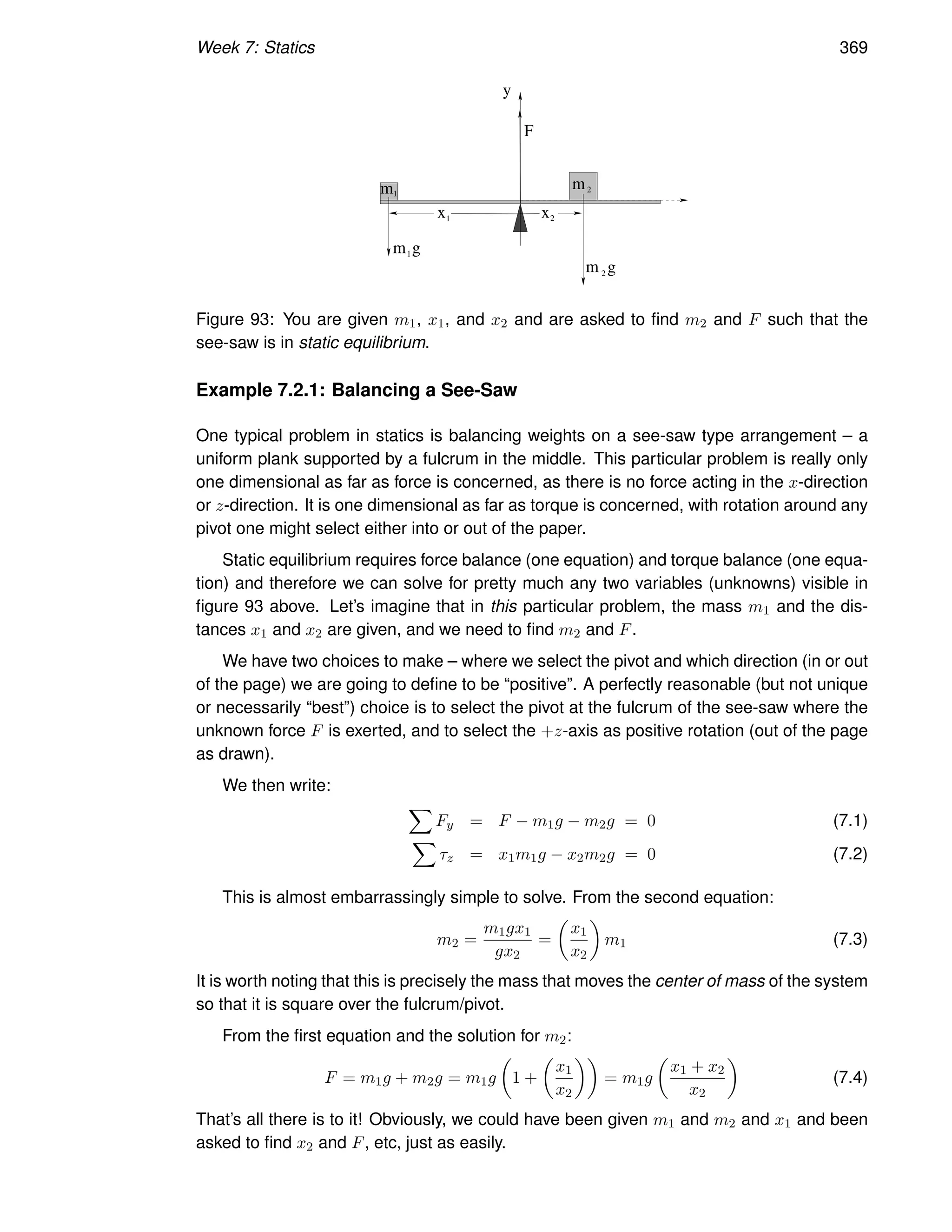 Week 7: Statics 369
y
m1
m2
x x
1 2
m1
m 2
g
g
F
Figure 93: You are given m1, x1, and x2 and are asked to find m2 and F such that the
see-saw is in static equilibrium.
Example 7.2.1: Balancing a See-Saw
One typical problem in statics is balancing weights on a see-saw type arrangement – a
uniform plank supported by a fulcrum in the middle. This particular problem is really only
one dimensional as far as force is concerned, as there is no force acting in the x-direction
or z-direction. It is one dimensional as far as torque is concerned, with rotation around any
pivot one might select either into or out of the paper.
Static equilibrium requires force balance (one equation) and torque balance (one equa-
tion) and therefore we can solve for pretty much any two variables (unknowns) visible in
figure 93 above. Let’s imagine that in this particular problem, the mass m1 and the dis-
tances x1 and x2 are given, and we need to find m2 and F.
We have two choices to make – where we select the pivot and which direction (in or out
of the page) we are going to define to be “positive”. A perfectly reasonable (but not unique
or necessarily “best”) choice is to select the pivot at the fulcrum of the see-saw where the
unknown force F is exerted, and to select the +z-axis as positive rotation (out of the page
as drawn).
We then write:
X
Fy = F − m1g − m2g = 0 (7.1)
X
τz = x1m1g − x2m2g = 0 (7.2)
This is almost embarrassingly simple to solve. From the second equation:
m2 =
m1gx1
gx2
=

x1
x2

m1 (7.3)
It is worth noting that this is precisely the mass that moves the center of mass of the system
so that it is square over the fulcrum/pivot.
From the first equation and the solution for m2:
F = m1g + m2g = m1g

1 +

x1
x2

= m1g

x1 + x2
x2

(7.4)
That’s all there is to it! Obviously, we could have been given m1 and m2 and x1 and been
asked to find x2 and F, etc, just as easily.
 