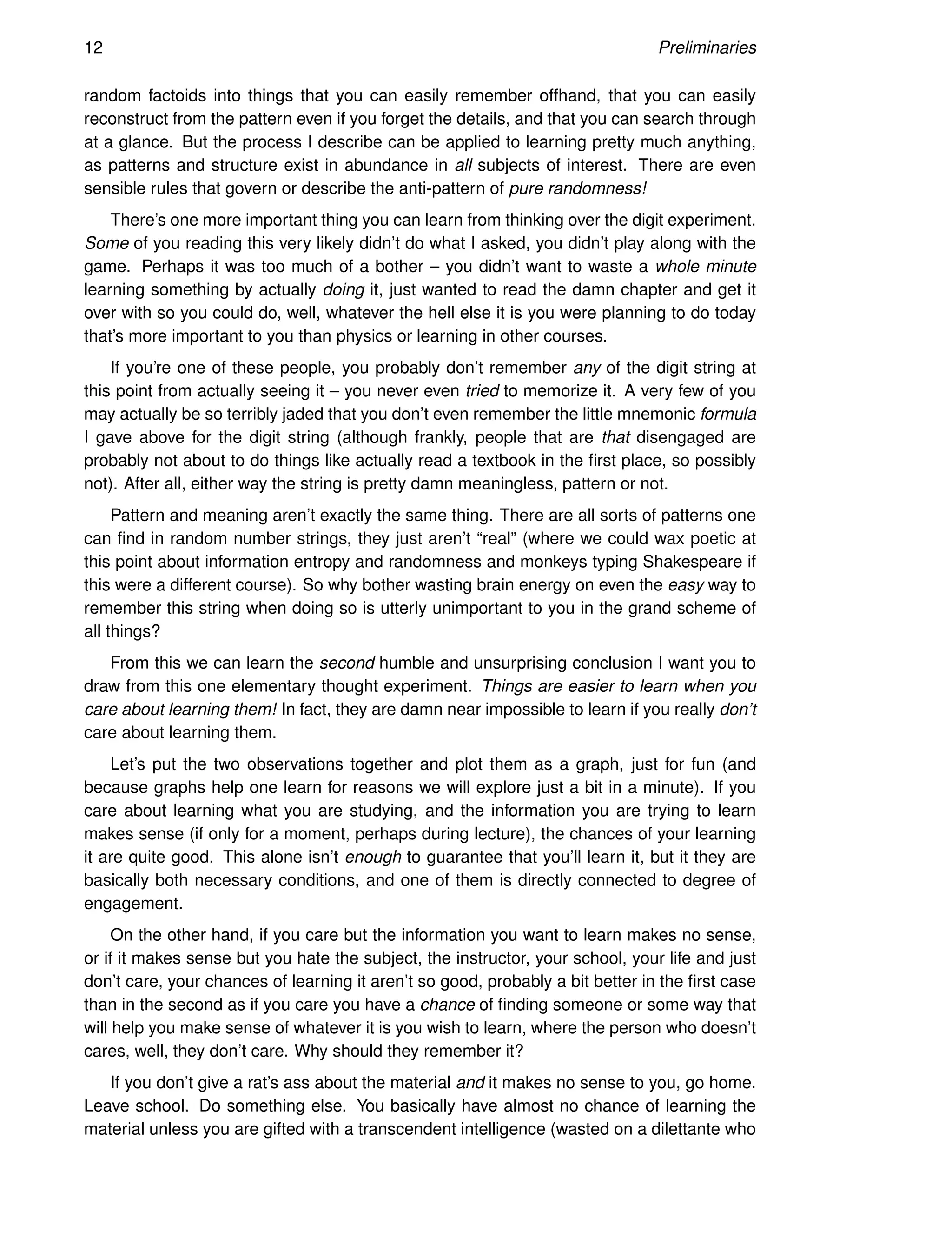 12 Preliminaries
random factoids into things that you can easily remember offhand, that you can easily
reconstruct from the pattern even if you forget the details, and that you can search through
at a glance. But the process I describe can be applied to learning pretty much anything,
as patterns and structure exist in abundance in all subjects of interest. There are even
sensible rules that govern or describe the anti-pattern of pure randomness!
There’s one more important thing you can learn from thinking over the digit experiment.
Some of you reading this very likely didn’t do what I asked, you didn’t play along with the
game. Perhaps it was too much of a bother – you didn’t want to waste a whole minute
learning something by actually doing it, just wanted to read the damn chapter and get it
over with so you could do, well, whatever the hell else it is you were planning to do today
that’s more important to you than physics or learning in other courses.
If you’re one of these people, you probably don’t remember any of the digit string at
this point from actually seeing it – you never even tried to memorize it. A very few of you
may actually be so terribly jaded that you don’t even remember the little mnemonic formula
I gave above for the digit string (although frankly, people that are that disengaged are
probably not about to do things like actually read a textbook in the first place, so possibly
not). After all, either way the string is pretty damn meaningless, pattern or not.
Pattern and meaning aren’t exactly the same thing. There are all sorts of patterns one
can find in random number strings, they just aren’t “real” (where we could wax poetic at
this point about information entropy and randomness and monkeys typing Shakespeare if
this were a different course). So why bother wasting brain energy on even the easy way to
remember this string when doing so is utterly unimportant to you in the grand scheme of
all things?
From this we can learn the second humble and unsurprising conclusion I want you to
draw from this one elementary thought experiment. Things are easier to learn when you
care about learning them! In fact, they are damn near impossible to learn if you really don’t
care about learning them.
Let’s put the two observations together and plot them as a graph, just for fun (and
because graphs help one learn for reasons we will explore just a bit in a minute). If you
care about learning what you are studying, and the information you are trying to learn
makes sense (if only for a moment, perhaps during lecture), the chances of your learning
it are quite good. This alone isn’t enough to guarantee that you’ll learn it, but it they are
basically both necessary conditions, and one of them is directly connected to degree of
engagement.
On the other hand, if you care but the information you want to learn makes no sense,
or if it makes sense but you hate the subject, the instructor, your school, your life and just
don’t care, your chances of learning it aren’t so good, probably a bit better in the first case
than in the second as if you care you have a chance of finding someone or some way that
will help you make sense of whatever it is you wish to learn, where the person who doesn’t
cares, well, they don’t care. Why should they remember it?
If you don’t give a rat’s ass about the material and it makes no sense to you, go home.
Leave school. Do something else. You basically have almost no chance of learning the
material unless you are gifted with a transcendent intelligence (wasted on a dilettante who
 