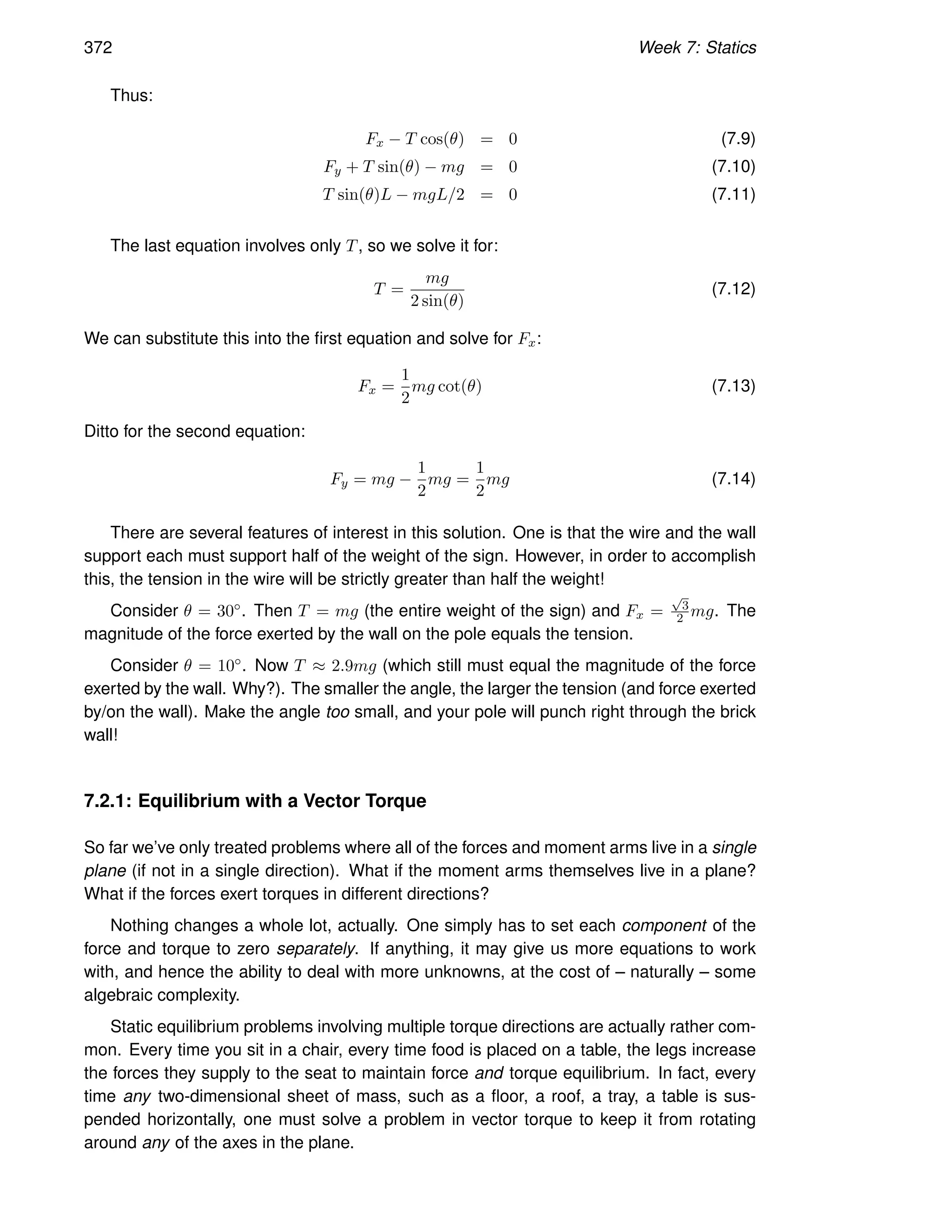 372 Week 7: Statics
Thus:
Fx − T cos(θ) = 0 (7.9)
Fy + T sin(θ) − mg = 0 (7.10)
T sin(θ)L − mgL/2 = 0 (7.11)
The last equation involves only T, so we solve it for:
T =
mg
2 sin(θ)
(7.12)
We can substitute this into the first equation and solve for Fx:
Fx =
1
2
mg cot(θ) (7.13)
Ditto for the second equation:
Fy = mg −
1
2
mg =
1
2
mg (7.14)
There are several features of interest in this solution. One is that the wire and the wall
support each must support half of the weight of the sign. However, in order to accomplish
this, the tension in the wire will be strictly greater than half the weight!
Consider θ = 30◦. Then T = mg (the entire weight of the sign) and Fx =
√
3
2 mg. The
magnitude of the force exerted by the wall on the pole equals the tension.
Consider θ = 10◦. Now T ≈ 2.9mg (which still must equal the magnitude of the force
exerted by the wall. Why?). The smaller the angle, the larger the tension (and force exerted
by/on the wall). Make the angle too small, and your pole will punch right through the brick
wall!
7.2.1: Equilibrium with a Vector Torque
So far we’ve only treated problems where all of the forces and moment arms live in a single
plane (if not in a single direction). What if the moment arms themselves live in a plane?
What if the forces exert torques in different directions?
Nothing changes a whole lot, actually. One simply has to set each component of the
force and torque to zero separately. If anything, it may give us more equations to work
with, and hence the ability to deal with more unknowns, at the cost of – naturally – some
algebraic complexity.
Static equilibrium problems involving multiple torque directions are actually rather com-
mon. Every time you sit in a chair, every time food is placed on a table, the legs increase
the forces they supply to the seat to maintain force and torque equilibrium. In fact, every
time any two-dimensional sheet of mass, such as a floor, a roof, a tray, a table is sus-
pended horizontally, one must solve a problem in vector torque to keep it from rotating
around any of the axes in the plane.
 