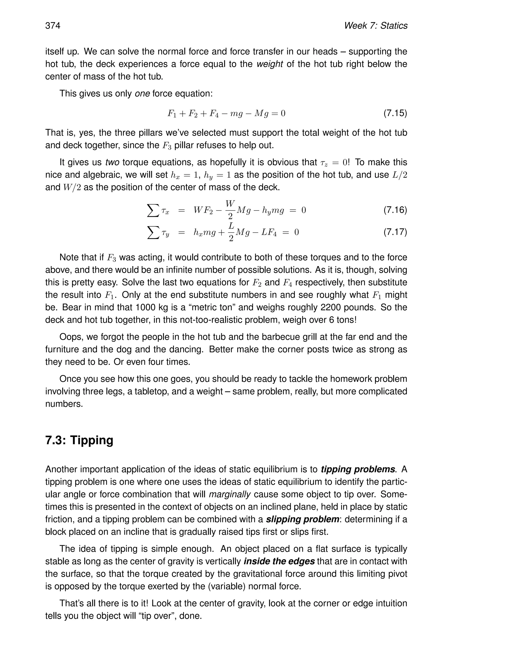 374 Week 7: Statics
itself up. We can solve the normal force and force transfer in our heads – supporting the
hot tub, the deck experiences a force equal to the weight of the hot tub right below the
center of mass of the hot tub.
This gives us only one force equation:
F1 + F2 + F4 − mg − Mg = 0 (7.15)
That is, yes, the three pillars we’ve selected must support the total weight of the hot tub
and deck together, since the F3 pillar refuses to help out.
It gives us two torque equations, as hopefully it is obvious that τz = 0! To make this
nice and algebraic, we will set hx = 1, hy = 1 as the position of the hot tub, and use L/2
and W/2 as the position of the center of mass of the deck.
X
τx = WF2 −
W
2
Mg − hymg = 0 (7.16)
X
τy = hxmg +
L
2
Mg − LF4 = 0 (7.17)
Note that if F3 was acting, it would contribute to both of these torques and to the force
above, and there would be an infinite number of possible solutions. As it is, though, solving
this is pretty easy. Solve the last two equations for F2 and F4 respectively, then substitute
the result into F1. Only at the end substitute numbers in and see roughly what F1 might
be. Bear in mind that 1000 kg is a “metric ton” and weighs roughly 2200 pounds. So the
deck and hot tub together, in this not-too-realistic problem, weigh over 6 tons!
Oops, we forgot the people in the hot tub and the barbecue grill at the far end and the
furniture and the dog and the dancing. Better make the corner posts twice as strong as
they need to be. Or even four times.
Once you see how this one goes, you should be ready to tackle the homework problem
involving three legs, a tabletop, and a weight – same problem, really, but more complicated
numbers.
7.3: Tipping
Another important application of the ideas of static equilibrium is to tipping problems. A
tipping problem is one where one uses the ideas of static equilibrium to identify the partic-
ular angle or force combination that will marginally cause some object to tip over. Some-
times this is presented in the context of objects on an inclined plane, held in place by static
friction, and a tipping problem can be combined with a slipping problem: determining if a
block placed on an incline that is gradually raised tips first or slips first.
The idea of tipping is simple enough. An object placed on a flat surface is typically
stable as long as the center of gravity is vertically inside the edges that are in contact with
the surface, so that the torque created by the gravitational force around this limiting pivot
is opposed by the torque exerted by the (variable) normal force.
That’s all there is to it! Look at the center of gravity, look at the corner or edge intuition
tells you the object will “tip over”, done.
 