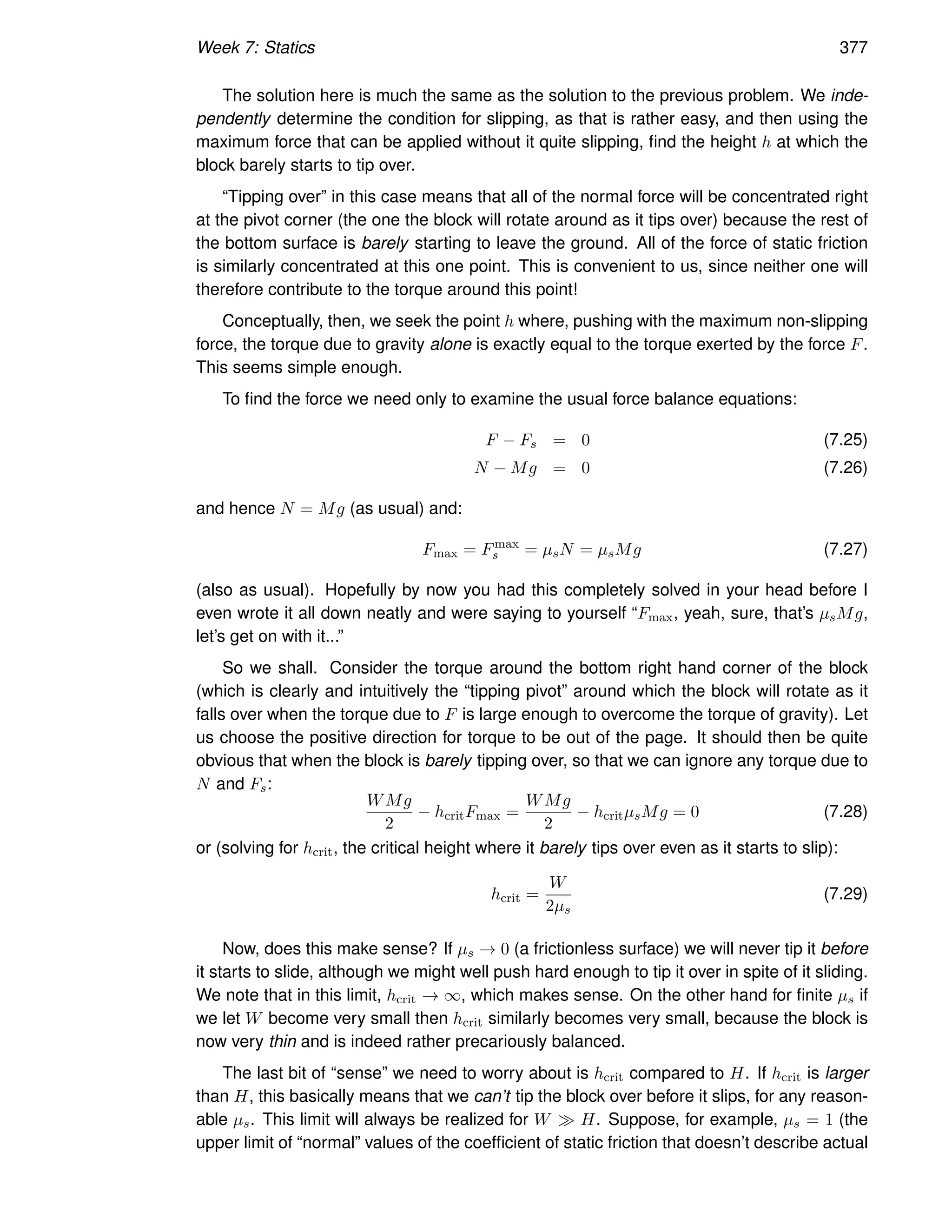 Week 7: Statics 377
The solution here is much the same as the solution to the previous problem. We inde-
pendently determine the condition for slipping, as that is rather easy, and then using the
maximum force that can be applied without it quite slipping, find the height h at which the
block barely starts to tip over.
“Tipping over” in this case means that all of the normal force will be concentrated right
at the pivot corner (the one the block will rotate around as it tips over) because the rest of
the bottom surface is barely starting to leave the ground. All of the force of static friction
is similarly concentrated at this one point. This is convenient to us, since neither one will
therefore contribute to the torque around this point!
Conceptually, then, we seek the point h where, pushing with the maximum non-slipping
force, the torque due to gravity alone is exactly equal to the torque exerted by the force F.
This seems simple enough.
To find the force we need only to examine the usual force balance equations:
F − Fs = 0 (7.25)
N − Mg = 0 (7.26)
and hence N = Mg (as usual) and:
Fmax = Fmax
s = µsN = µsMg (7.27)
(also as usual). Hopefully by now you had this completely solved in your head before I
even wrote it all down neatly and were saying to yourself “Fmax, yeah, sure, that’s µsMg,
let’s get on with it...”
So we shall. Consider the torque around the bottom right hand corner of the block
(which is clearly and intuitively the “tipping pivot” around which the block will rotate as it
falls over when the torque due to F is large enough to overcome the torque of gravity). Let
us choose the positive direction for torque to be out of the page. It should then be quite
obvious that when the block is barely tipping over, so that we can ignore any torque due to
N and Fs:
WMg
2
− hcritFmax =
WMg
2
− hcritµsMg = 0 (7.28)
or (solving for hcrit, the critical height where it barely tips over even as it starts to slip):
hcrit =
W
2µs
(7.29)
Now, does this make sense? If µs → 0 (a frictionless surface) we will never tip it before
it starts to slide, although we might well push hard enough to tip it over in spite of it sliding.
We note that in this limit, hcrit → ∞, which makes sense. On the other hand for finite µs if
we let W become very small then hcrit similarly becomes very small, because the block is
now very thin and is indeed rather precariously balanced.
The last bit of “sense” we need to worry about is hcrit compared to H. If hcrit is larger
than H, this basically means that we can’t tip the block over before it slips, for any reason-
able µs. This limit will always be realized for W ≫ H. Suppose, for example, µs = 1 (the
upper limit of “normal” values of the coefficient of static friction that doesn’t describe actual
 