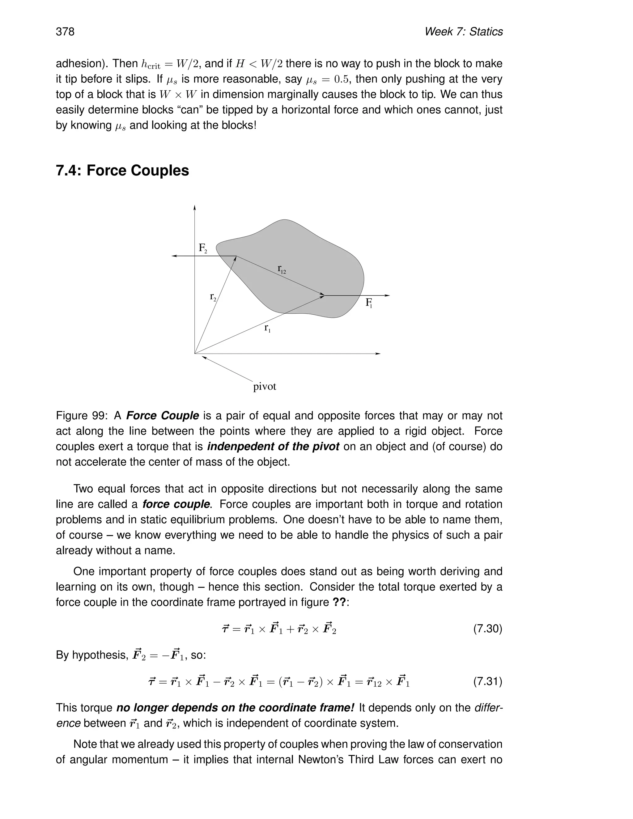 378 Week 7: Statics
adhesion). Then hcrit = W/2, and if H  W/2 there is no way to push in the block to make
it tip before it slips. If µs is more reasonable, say µs = 0.5, then only pushing at the very
top of a block that is W × W in dimension marginally causes the block to tip. We can thus
easily determine blocks “can” be tipped by a horizontal force and which ones cannot, just
by knowing µs and looking at the blocks!
7.4: Force Couples
r
pivot
1
2
r
2
F
F
1
12
r
Figure 99: A Force Couple is a pair of equal and opposite forces that may or may not
act along the line between the points where they are applied to a rigid object. Force
couples exert a torque that is indenpedent of the pivot on an object and (of course) do
not accelerate the center of mass of the object.
Two equal forces that act in opposite directions but not necessarily along the same
line are called a force couple. Force couples are important both in torque and rotation
problems and in static equilibrium problems. One doesn’t have to be able to name them,
of course – we know everything we need to be able to handle the physics of such a pair
already without a name.
One important property of force couples does stand out as being worth deriving and
learning on its own, though – hence this section. Consider the total torque exerted by a
force couple in the coordinate frame portrayed in figure ??:
~
τ = ~
r1 × ~
F 1 + ~
r2 × ~
F 2 (7.30)
By hypothesis, ~
F 2 = − ~
F 1, so:
~
τ = ~
r1 × ~
F 1 − ~
r2 × ~
F 1 = (~
r1 − ~
r2) × ~
F 1 = ~
r12 × ~
F 1 (7.31)
This torque no longer depends on the coordinate frame! It depends only on the differ-
ence between ~
r1 and ~
r2, which is independent of coordinate system.
Note that we already used this property of couples when proving the law of conservation
of angular momentum – it implies that internal Newton’s Third Law forces can exert no
 
