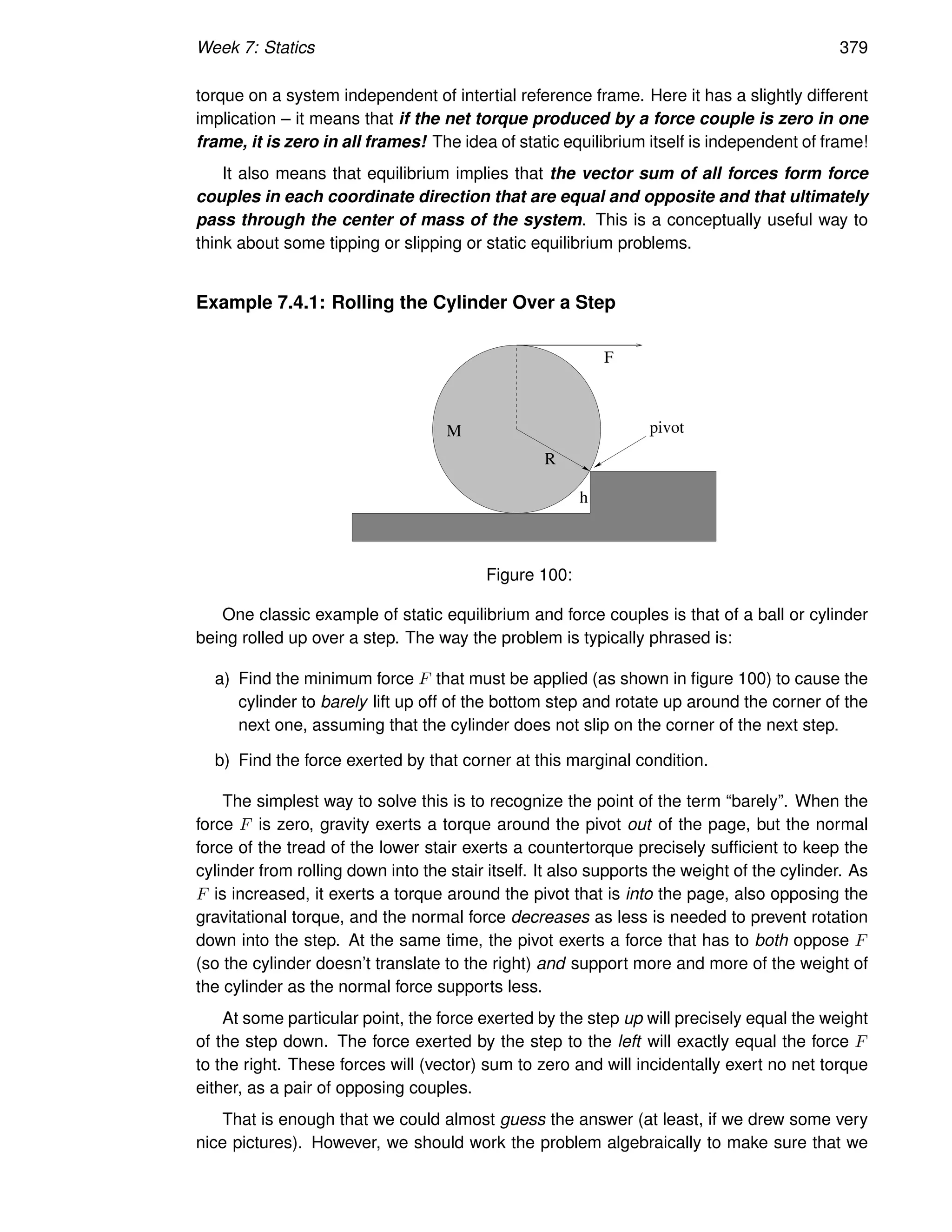 Week 7: Statics 379
torque on a system independent of intertial reference frame. Here it has a slightly different
implication – it means that if the net torque produced by a force couple is zero in one
frame, it is zero in all frames! The idea of static equilibrium itself is independent of frame!
It also means that equilibrium implies that the vector sum of all forces form force
couples in each coordinate direction that are equal and opposite and that ultimately
pass through the center of mass of the system. This is a conceptually useful way to
think about some tipping or slipping or static equilibrium problems.
Example 7.4.1: Rolling the Cylinder Over a Step
M
R
h
F
pivot
Figure 100:
One classic example of static equilibrium and force couples is that of a ball or cylinder
being rolled up over a step. The way the problem is typically phrased is:
a) Find the minimum force F that must be applied (as shown in figure 100) to cause the
cylinder to barely lift up off of the bottom step and rotate up around the corner of the
next one, assuming that the cylinder does not slip on the corner of the next step.
b) Find the force exerted by that corner at this marginal condition.
The simplest way to solve this is to recognize the point of the term “barely”. When the
force F is zero, gravity exerts a torque around the pivot out of the page, but the normal
force of the tread of the lower stair exerts a countertorque precisely sufficient to keep the
cylinder from rolling down into the stair itself. It also supports the weight of the cylinder. As
F is increased, it exerts a torque around the pivot that is into the page, also opposing the
gravitational torque, and the normal force decreases as less is needed to prevent rotation
down into the step. At the same time, the pivot exerts a force that has to both oppose F
(so the cylinder doesn’t translate to the right) and support more and more of the weight of
the cylinder as the normal force supports less.
At some particular point, the force exerted by the step up will precisely equal the weight
of the step down. The force exerted by the step to the left will exactly equal the force F
to the right. These forces will (vector) sum to zero and will incidentally exert no net torque
either, as a pair of opposing couples.
That is enough that we could almost guess the answer (at least, if we drew some very
nice pictures). However, we should work the problem algebraically to make sure that we
 