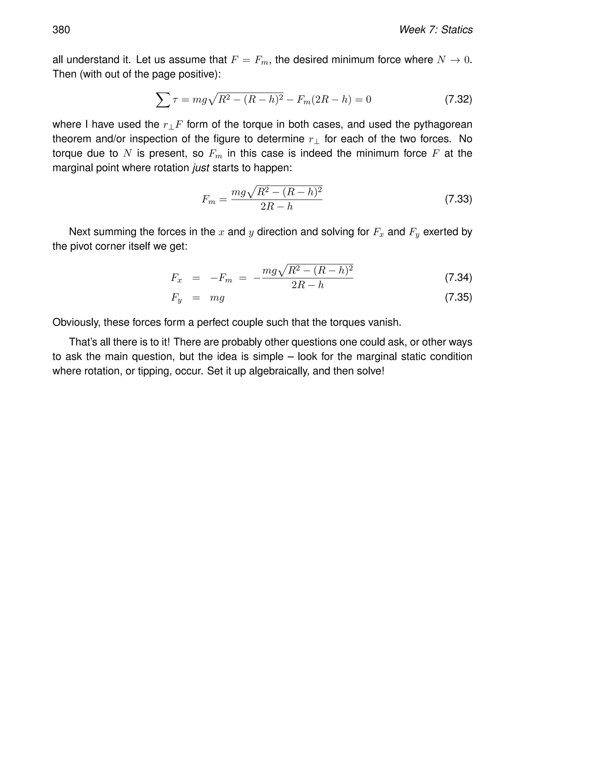 380 Week 7: Statics
all understand it. Let us assume that F = Fm, the desired minimum force where N → 0.
Then (with out of the page positive):
X
τ = mg
p
R2 − (R − h)2 − Fm(2R − h) = 0 (7.32)
where I have used the r⊥F form of the torque in both cases, and used the pythagorean
theorem and/or inspection of the figure to determine r⊥ for each of the two forces. No
torque due to N is present, so Fm in this case is indeed the minimum force F at the
marginal point where rotation just starts to happen:
Fm =
mg
p
R2 − (R − h)2
2R − h
(7.33)
Next summing the forces in the x and y direction and solving for Fx and Fy exerted by
the pivot corner itself we get:
Fx = −Fm = −
mg
p
R2 − (R − h)2
2R − h
(7.34)
Fy = mg (7.35)
Obviously, these forces form a perfect couple such that the torques vanish.
That’s all there is to it! There are probably other questions one could ask, or other ways
to ask the main question, but the idea is simple – look for the marginal static condition
where rotation, or tipping, occur. Set it up algebraically, and then solve!
 