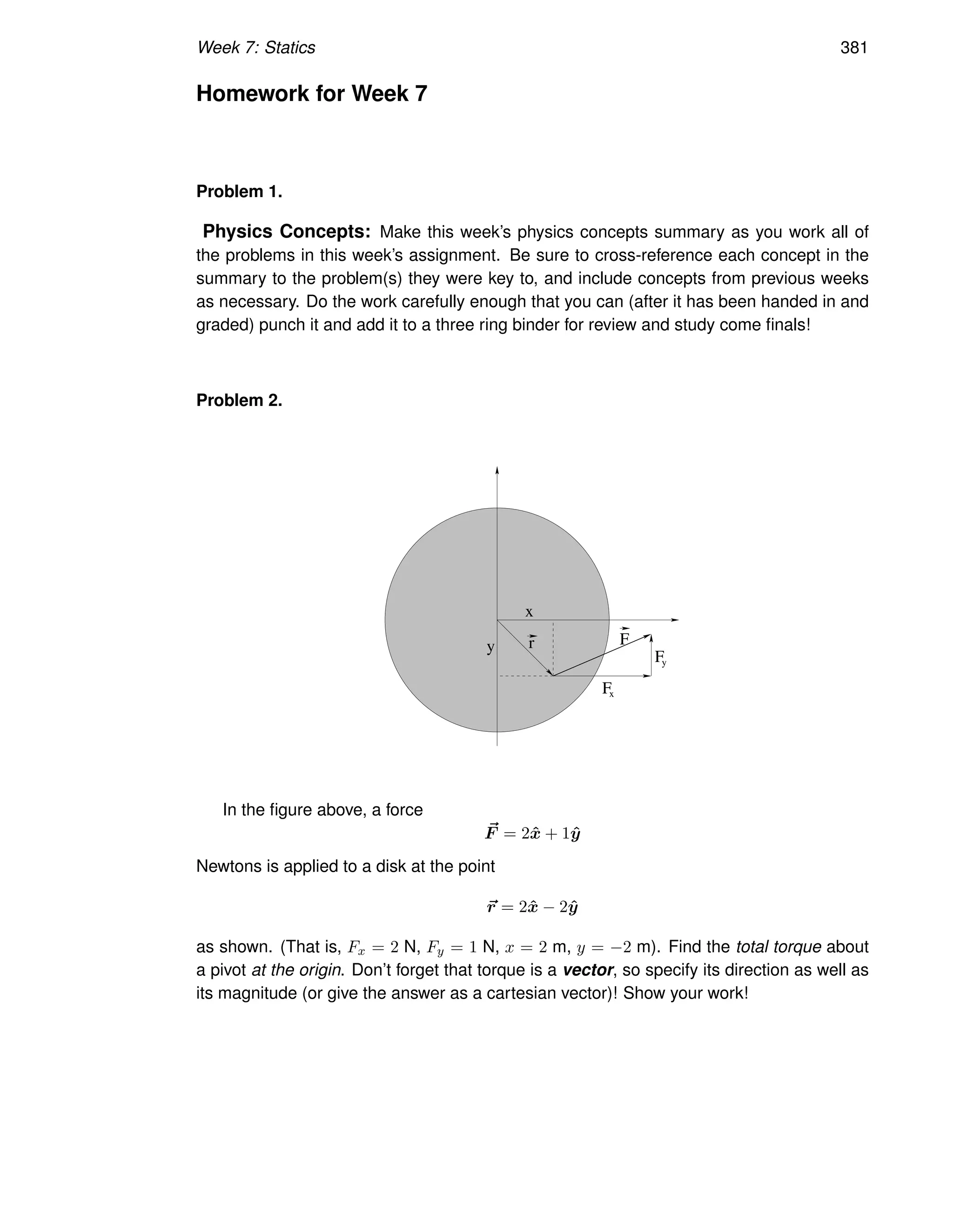 Week 7: Statics 381
Homework for Week 7
Problem 1.
Physics Concepts: Make this week’s physics concepts summary as you work all of
the problems in this week’s assignment. Be sure to cross-reference each concept in the
summary to the problem(s) they were key to, and include concepts from previous weeks
as necessary. Do the work carefully enough that you can (after it has been handed in and
graded) punch it and add it to a three ring binder for review and study come finals!
Problem 2.
x
y
Fx
Fy
r F
In the figure above, a force
~
F = 2x̂ + 1ŷ
Newtons is applied to a disk at the point
~
r = 2x̂ − 2ŷ
as shown. (That is, Fx = 2 N, Fy = 1 N, x = 2 m, y = −2 m). Find the total torque about
a pivot at the origin. Don’t forget that torque is a vector, so specify its direction as well as
its magnitude (or give the answer as a cartesian vector)! Show your work!
 