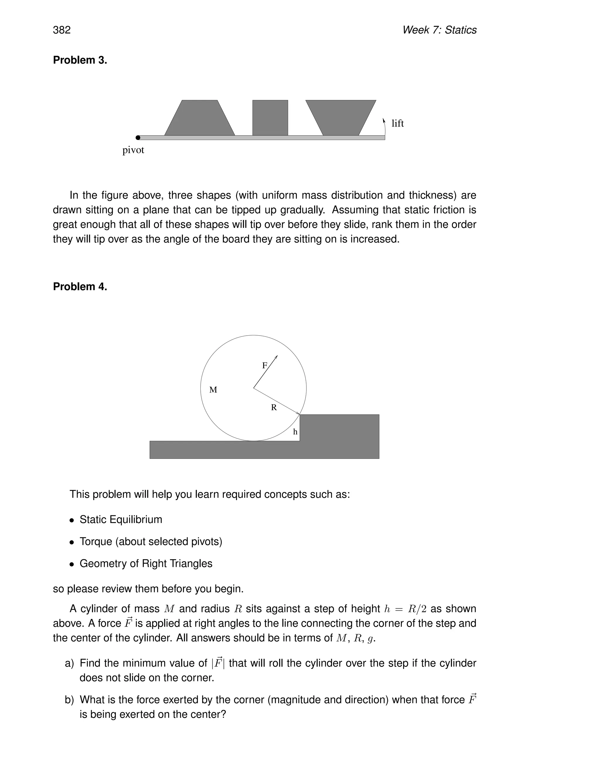 382 Week 7: Statics
Problem 3.
lift
pivot
In the figure above, three shapes (with uniform mass distribution and thickness) are
drawn sitting on a plane that can be tipped up gradually. Assuming that static friction is
great enough that all of these shapes will tip over before they slide, rank them in the order
they will tip over as the angle of the board they are sitting on is increased.
Problem 4.
h
R
F
M
This problem will help you learn required concepts such as:
• Static Equilibrium
• Torque (about selected pivots)
• Geometry of Right Triangles
so please review them before you begin.
A cylinder of mass M and radius R sits against a step of height h = R/2 as shown
above. A force ~
F is applied at right angles to the line connecting the corner of the step and
the center of the cylinder. All answers should be in terms of M, R, g.
a) Find the minimum value of |~
F| that will roll the cylinder over the step if the cylinder
does not slide on the corner.
b) What is the force exerted by the corner (magnitude and direction) when that force ~
F
is being exerted on the center?
 
