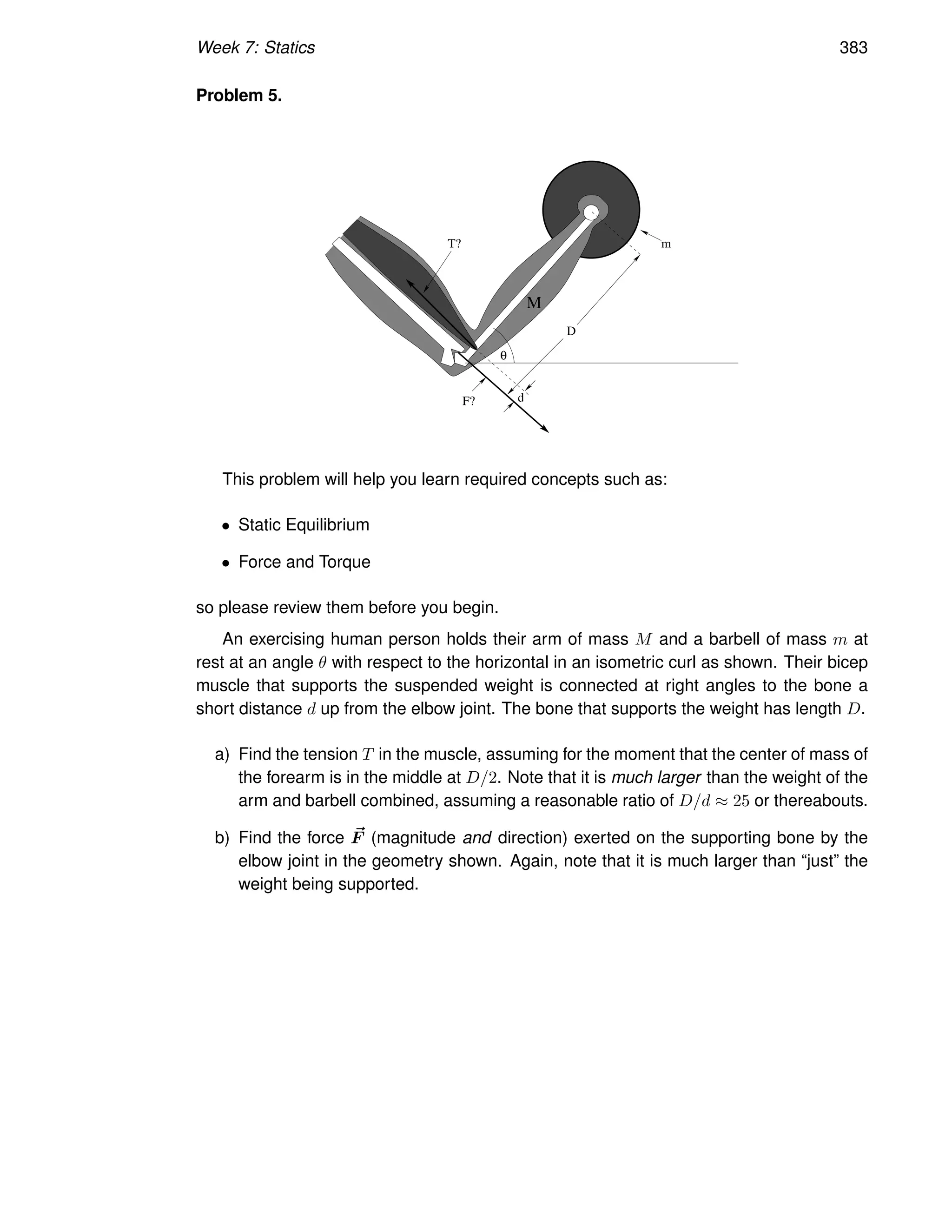 Week 7: Statics 383
Problem 5.
M
F?
D
m
d
θ
T?
This problem will help you learn required concepts such as:
• Static Equilibrium
• Force and Torque
so please review them before you begin.
An exercising human person holds their arm of mass M and a barbell of mass m at
rest at an angle θ with respect to the horizontal in an isometric curl as shown. Their bicep
muscle that supports the suspended weight is connected at right angles to the bone a
short distance d up from the elbow joint. The bone that supports the weight has length D.
a) Find the tension T in the muscle, assuming for the moment that the center of mass of
the forearm is in the middle at D/2. Note that it is much larger than the weight of the
arm and barbell combined, assuming a reasonable ratio of D/d ≈ 25 or thereabouts.
b) Find the force ~
F (magnitude and direction) exerted on the supporting bone by the
elbow joint in the geometry shown. Again, note that it is much larger than “just” the
weight being supported.
 