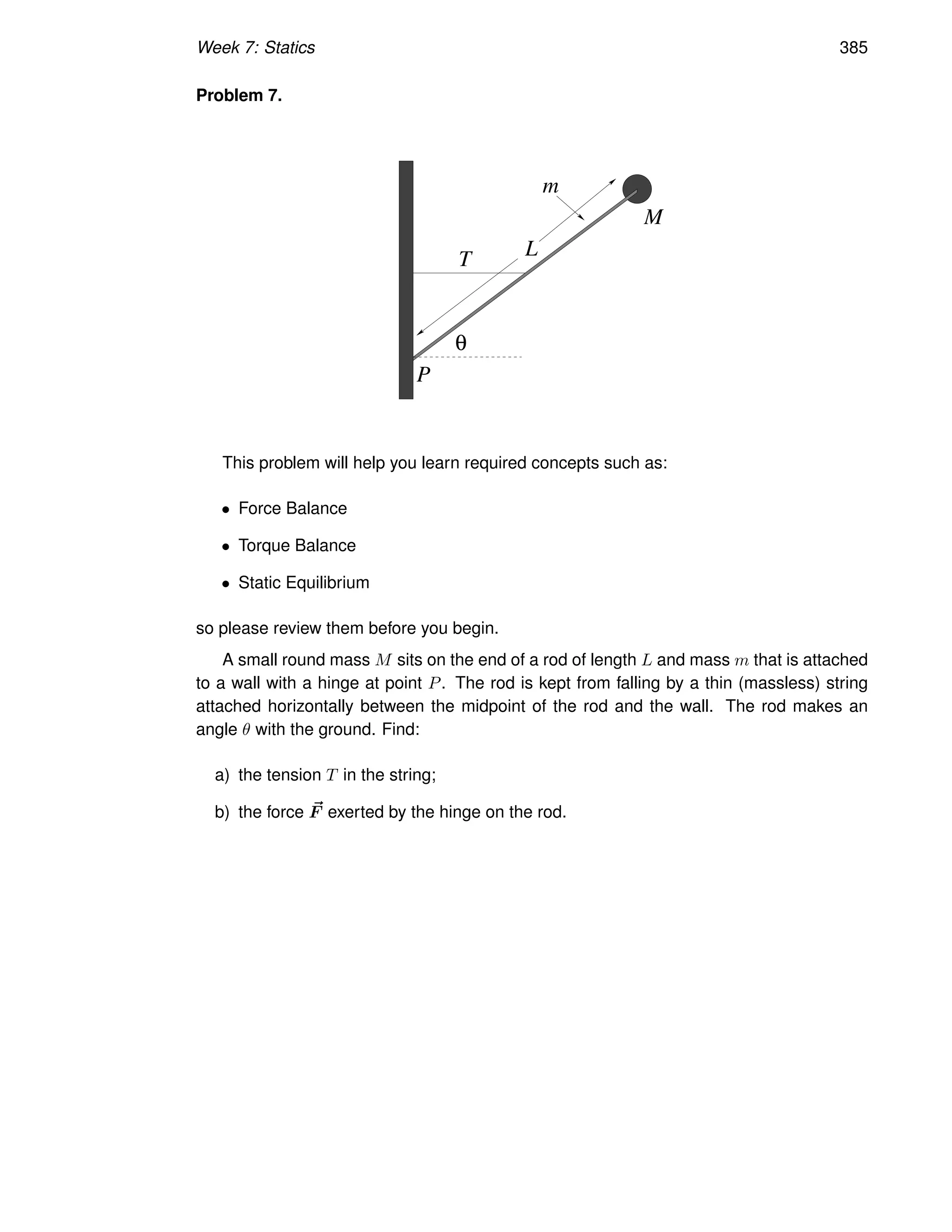 Week 7: Statics 385
Problem 7.
T
m
M
L
P
θ
This problem will help you learn required concepts such as:
• Force Balance
• Torque Balance
• Static Equilibrium
so please review them before you begin.
A small round mass M sits on the end of a rod of length L and mass m that is attached
to a wall with a hinge at point P. The rod is kept from falling by a thin (massless) string
attached horizontally between the midpoint of the rod and the wall. The rod makes an
angle θ with the ground. Find:
a) the tension T in the string;
b) the force ~
F exerted by the hinge on the rod.
 