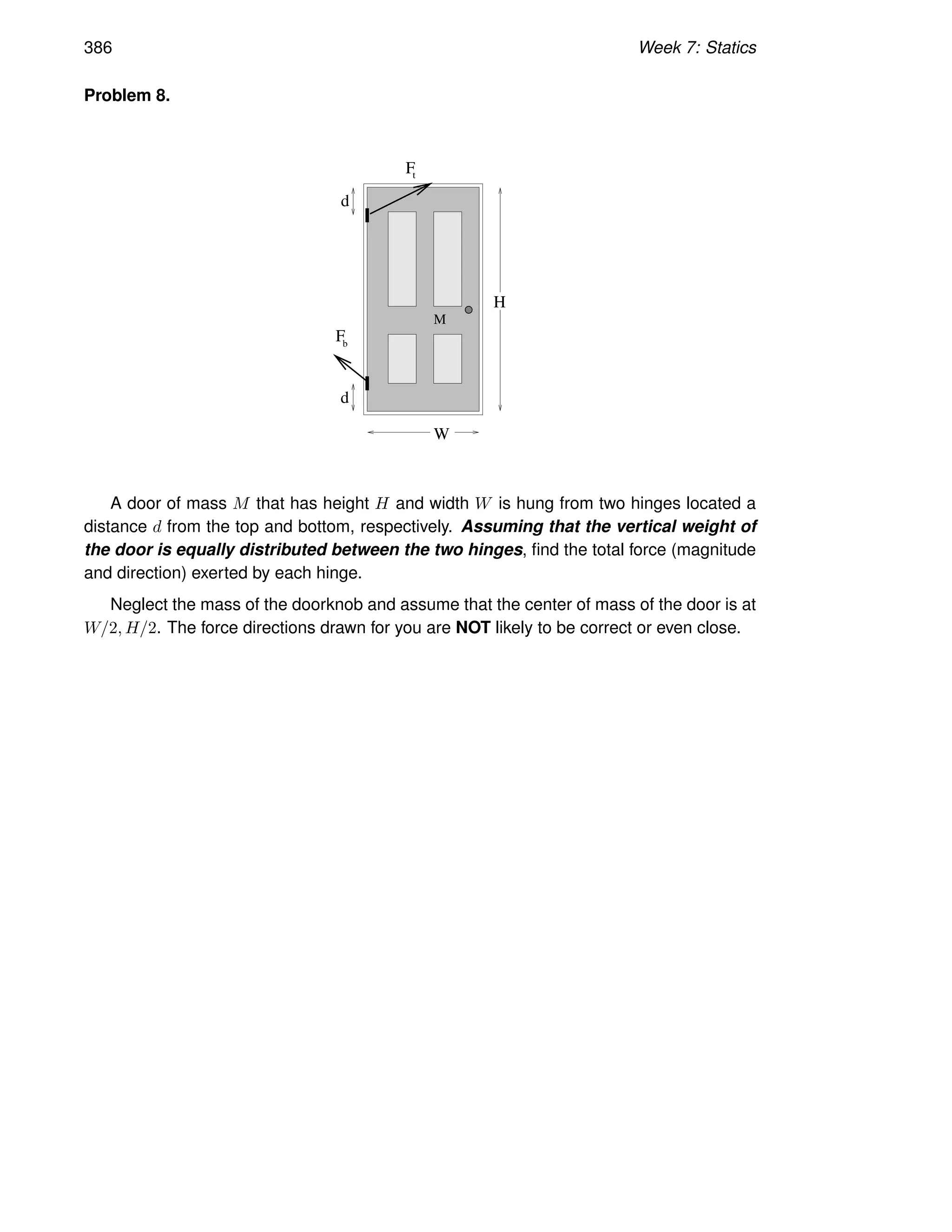 386 Week 7: Statics
Problem 8.
W
d
d
H
M
F
Fb
t
A door of mass M that has height H and width W is hung from two hinges located a
distance d from the top and bottom, respectively. Assuming that the vertical weight of
the door is equally distributed between the two hinges, find the total force (magnitude
and direction) exerted by each hinge.
Neglect the mass of the doorknob and assume that the center of mass of the door is at
W/2, H/2. The force directions drawn for you are NOT likely to be correct or even close.
 