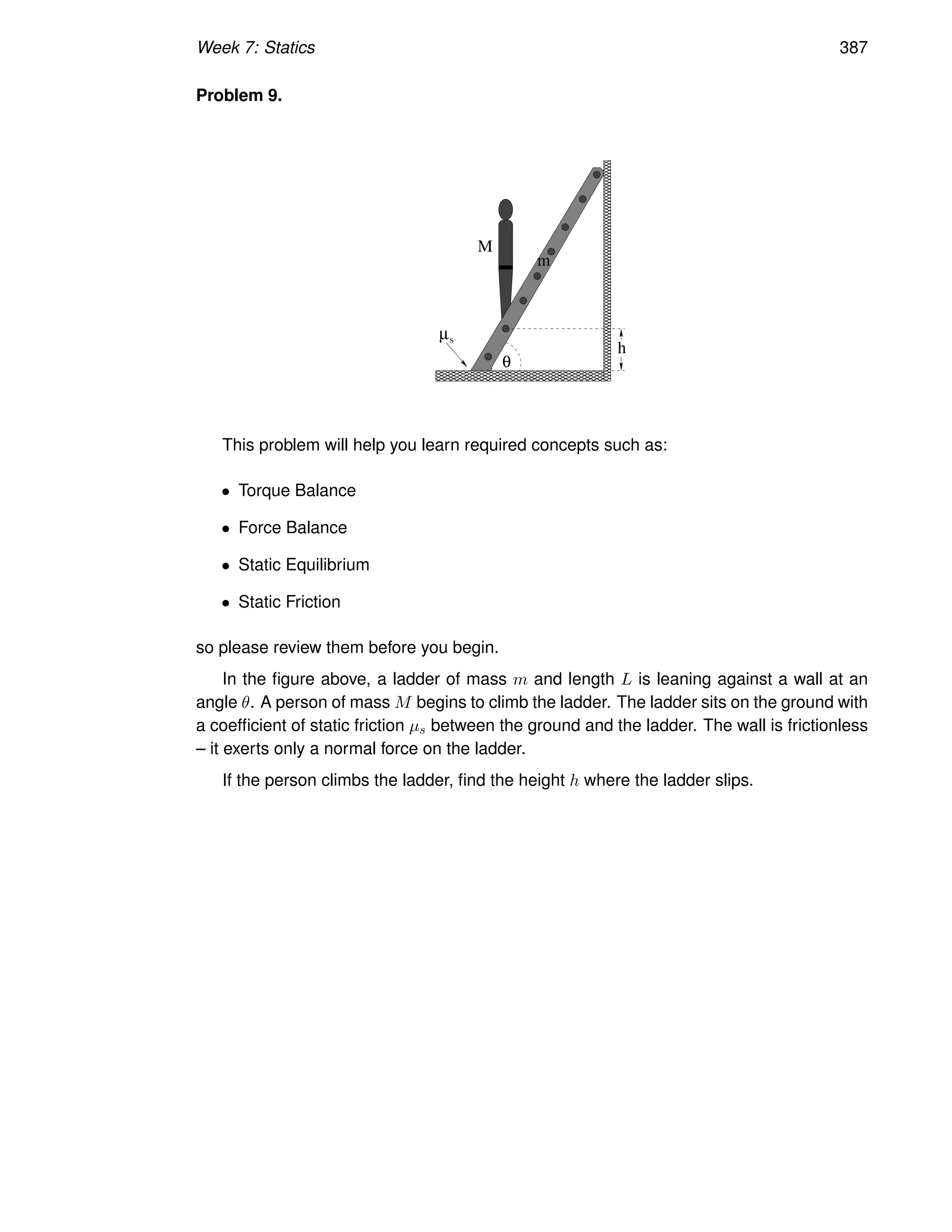 Week 7: Statics 387
Problem 9.
µs
θ
M
m
h
This problem will help you learn required concepts such as:
• Torque Balance
• Force Balance
• Static Equilibrium
• Static Friction
so please review them before you begin.
In the figure above, a ladder of mass m and length L is leaning against a wall at an
angle θ. A person of mass M begins to climb the ladder. The ladder sits on the ground with
a coefficient of static friction µs between the ground and the ladder. The wall is frictionless
– it exerts only a normal force on the ladder.
If the person climbs the ladder, find the height h where the ladder slips.
 