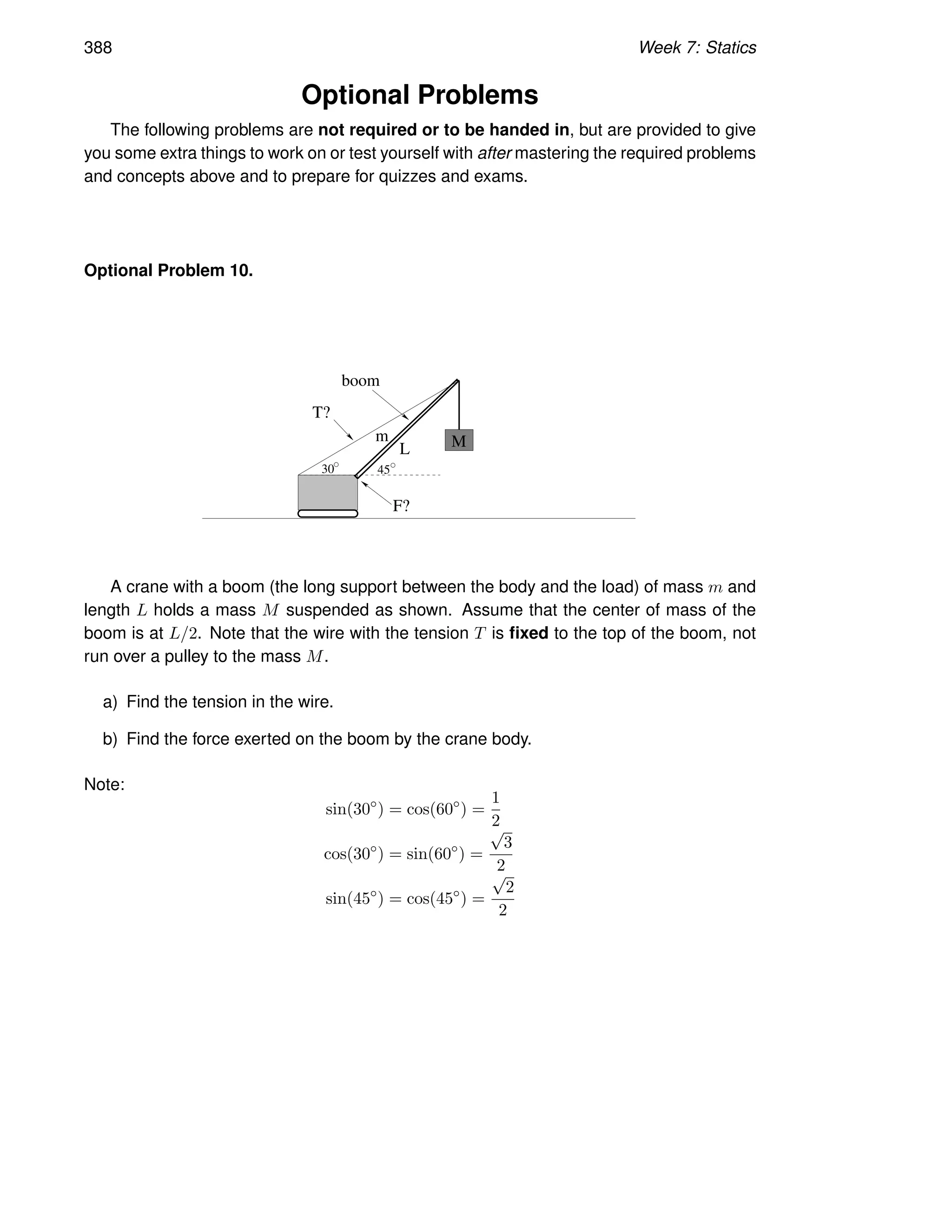 388 Week 7: Statics
Optional Problems
The following problems are not required or to be handed in, but are provided to give
you some extra things to work on or test yourself with after mastering the required problems
and concepts above and to prepare for quizzes and exams.
Optional Problem 10.
boom
30 45
L
F?
m
T?
M
A crane with a boom (the long support between the body and the load) of mass m and
length L holds a mass M suspended as shown. Assume that the center of mass of the
boom is at L/2. Note that the wire with the tension T is fixed to the top of the boom, not
run over a pulley to the mass M.
a) Find the tension in the wire.
b) Find the force exerted on the boom by the crane body.
Note:
sin(30◦
) = cos(60◦
) =
1
2
cos(30◦
) = sin(60◦
) =
√
3
2
sin(45◦
) = cos(45◦
) =
√
2
2
 