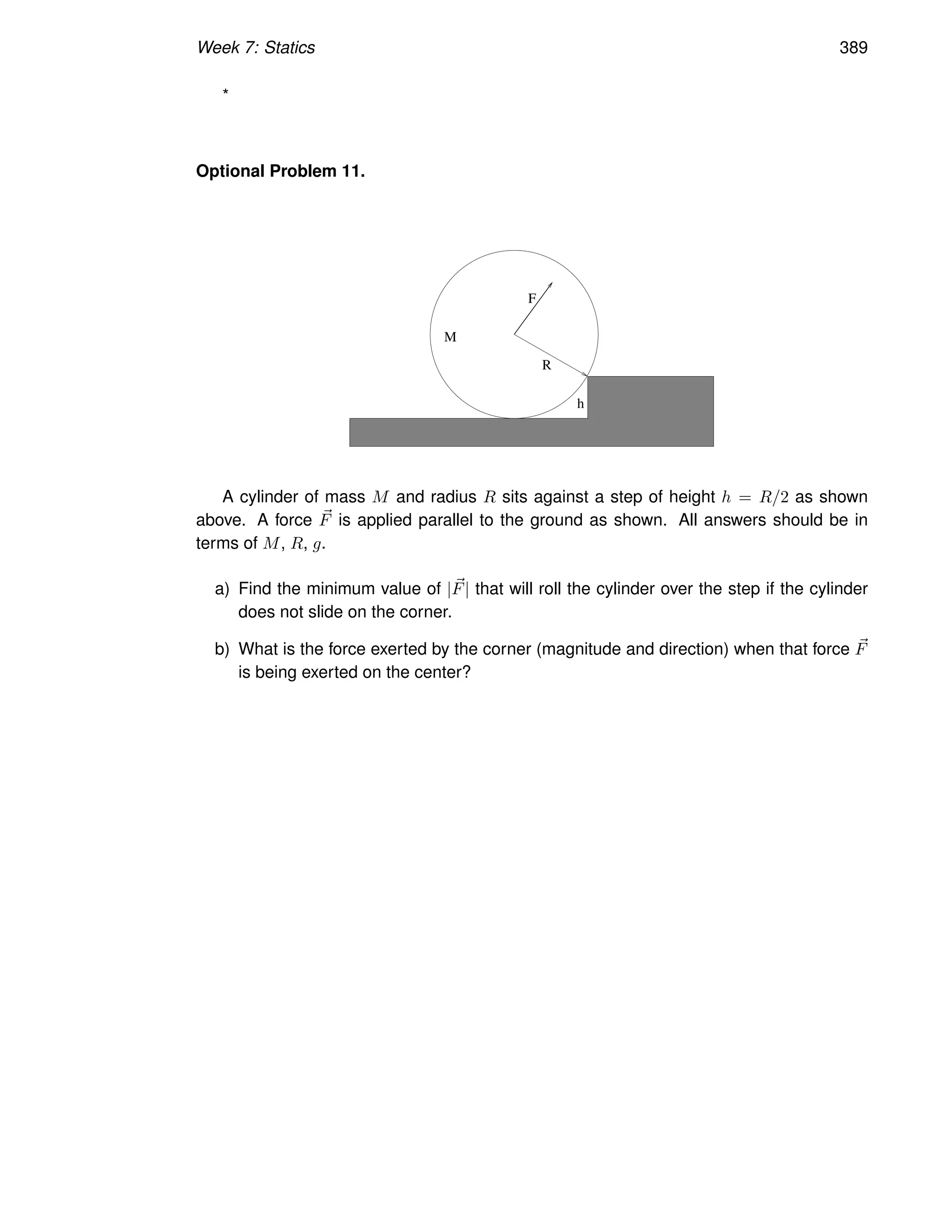 Week 7: Statics 389
*
Optional Problem 11.
h
R
F
M
A cylinder of mass M and radius R sits against a step of height h = R/2 as shown
above. A force ~
F is applied parallel to the ground as shown. All answers should be in
terms of M, R, g.
a) Find the minimum value of |~
F| that will roll the cylinder over the step if the cylinder
does not slide on the corner.
b) What is the force exerted by the corner (magnitude and direction) when that force ~
F
is being exerted on the center?
 