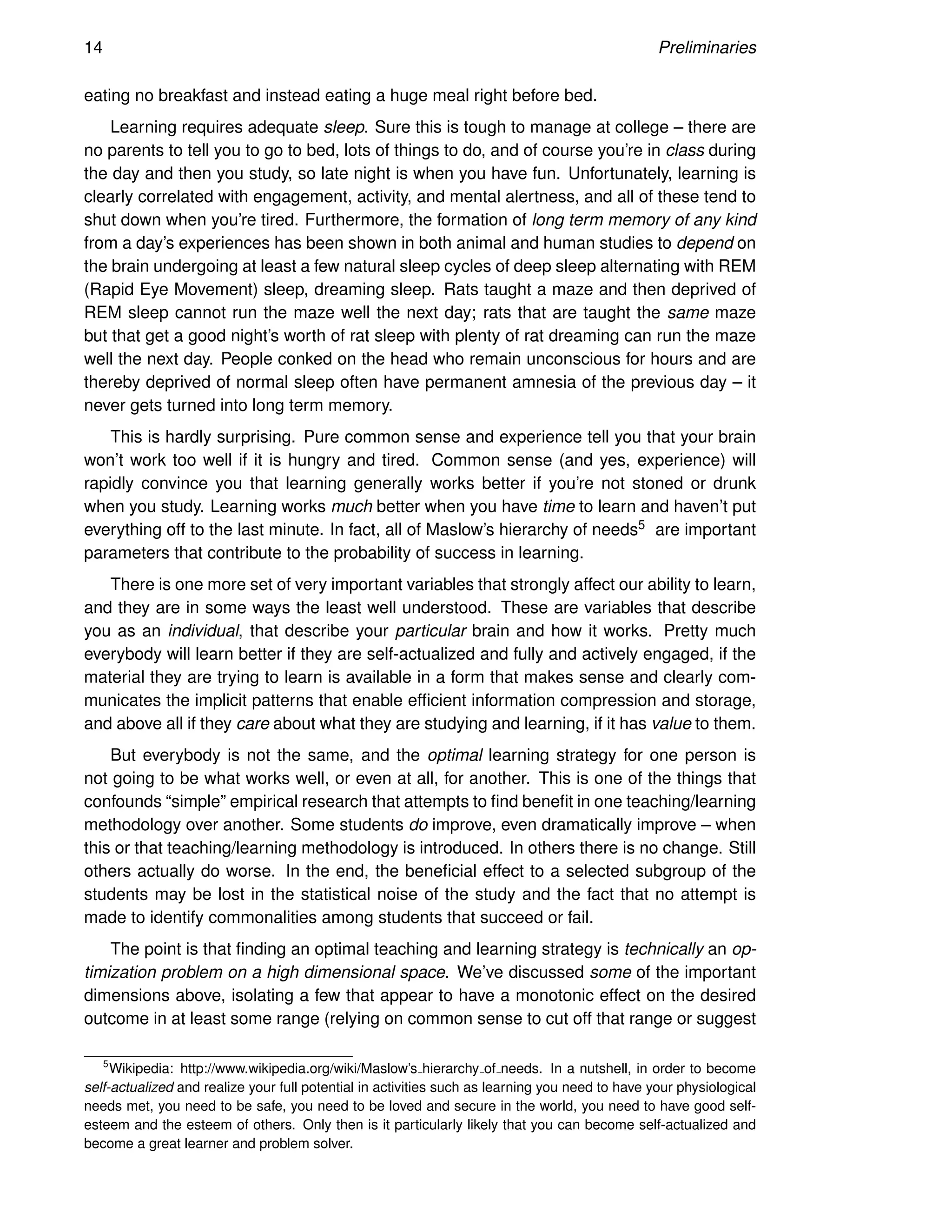 14 Preliminaries
eating no breakfast and instead eating a huge meal right before bed.
Learning requires adequate sleep. Sure this is tough to manage at college – there are
no parents to tell you to go to bed, lots of things to do, and of course you’re in class during
the day and then you study, so late night is when you have fun. Unfortunately, learning is
clearly correlated with engagement, activity, and mental alertness, and all of these tend to
shut down when you’re tired. Furthermore, the formation of long term memory of any kind
from a day’s experiences has been shown in both animal and human studies to depend on
the brain undergoing at least a few natural sleep cycles of deep sleep alternating with REM
(Rapid Eye Movement) sleep, dreaming sleep. Rats taught a maze and then deprived of
REM sleep cannot run the maze well the next day; rats that are taught the same maze
but that get a good night’s worth of rat sleep with plenty of rat dreaming can run the maze
well the next day. People conked on the head who remain unconscious for hours and are
thereby deprived of normal sleep often have permanent amnesia of the previous day – it
never gets turned into long term memory.
This is hardly surprising. Pure common sense and experience tell you that your brain
won’t work too well if it is hungry and tired. Common sense (and yes, experience) will
rapidly convince you that learning generally works better if you’re not stoned or drunk
when you study. Learning works much better when you have time to learn and haven’t put
everything off to the last minute. In fact, all of Maslow’s hierarchy of needs5 are important
parameters that contribute to the probability of success in learning.
There is one more set of very important variables that strongly affect our ability to learn,
and they are in some ways the least well understood. These are variables that describe
you as an individual, that describe your particular brain and how it works. Pretty much
everybody will learn better if they are self-actualized and fully and actively engaged, if the
material they are trying to learn is available in a form that makes sense and clearly com-
municates the implicit patterns that enable efficient information compression and storage,
and above all if they care about what they are studying and learning, if it has value to them.
But everybody is not the same, and the optimal learning strategy for one person is
not going to be what works well, or even at all, for another. This is one of the things that
confounds “simple” empirical research that attempts to find benefit in one teaching/learning
methodology over another. Some students do improve, even dramatically improve – when
this or that teaching/learning methodology is introduced. In others there is no change. Still
others actually do worse. In the end, the beneficial effect to a selected subgroup of the
students may be lost in the statistical noise of the study and the fact that no attempt is
made to identify commonalities among students that succeed or fail.
The point is that finding an optimal teaching and learning strategy is technically an op-
timization problem on a high dimensional space. We’ve discussed some of the important
dimensions above, isolating a few that appear to have a monotonic effect on the desired
outcome in at least some range (relying on common sense to cut off that range or suggest
5
Wikipedia: http://www.wikipedia.org/wiki/Maslow’s hierarchy of needs. In a nutshell, in order to become
self-actualized and realize your full potential in activities such as learning you need to have your physiological
needs met, you need to be safe, you need to be loved and secure in the world, you need to have good self-
esteem and the esteem of others. Only then is it particularly likely that you can become self-actualized and
become a great learner and problem solver.
 
