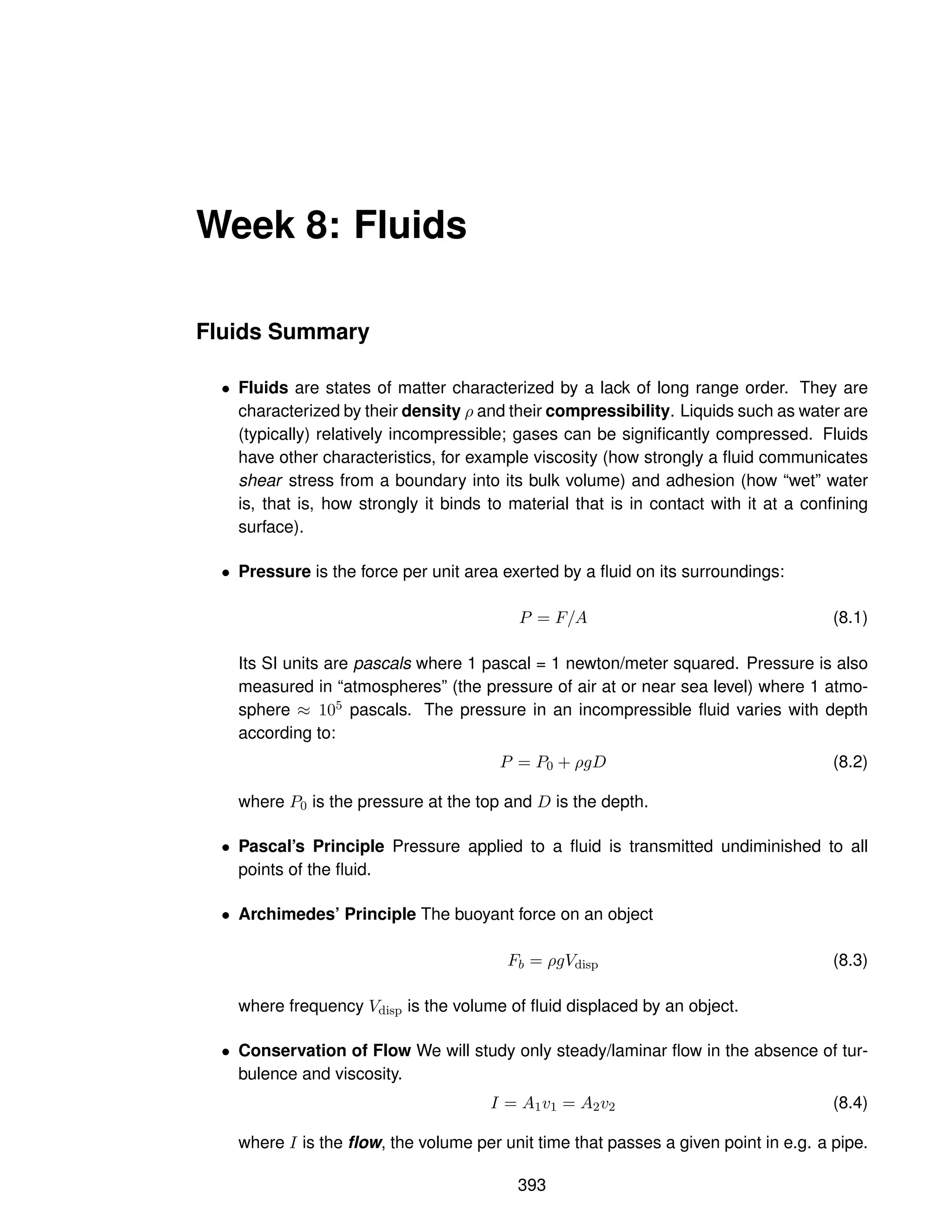 Week 8: Fluids
Fluids Summary
• Fluids are states of matter characterized by a lack of long range order. They are
characterized by their density ρ and their compressibility. Liquids such as water are
(typically) relatively incompressible; gases can be significantly compressed. Fluids
have other characteristics, for example viscosity (how strongly a fluid communicates
shear stress from a boundary into its bulk volume) and adhesion (how “wet” water
is, that is, how strongly it binds to material that is in contact with it at a confining
surface).
• Pressure is the force per unit area exerted by a fluid on its surroundings:
P = F/A (8.1)
Its SI units are pascals where 1 pascal = 1 newton/meter squared. Pressure is also
measured in “atmospheres” (the pressure of air at or near sea level) where 1 atmo-
sphere ≈ 105 pascals. The pressure in an incompressible fluid varies with depth
according to:
P = P0 + ρgD (8.2)
where P0 is the pressure at the top and D is the depth.
• Pascal’s Principle Pressure applied to a fluid is transmitted undiminished to all
points of the fluid.
• Archimedes’ Principle The buoyant force on an object
Fb = ρgVdisp (8.3)
where frequency Vdisp is the volume of fluid displaced by an object.
• Conservation of Flow We will study only steady/laminar flow in the absence of tur-
bulence and viscosity.
I = A1v1 = A2v2 (8.4)
where I is the flow, the volume per unit time that passes a given point in e.g. a pipe.
393
 