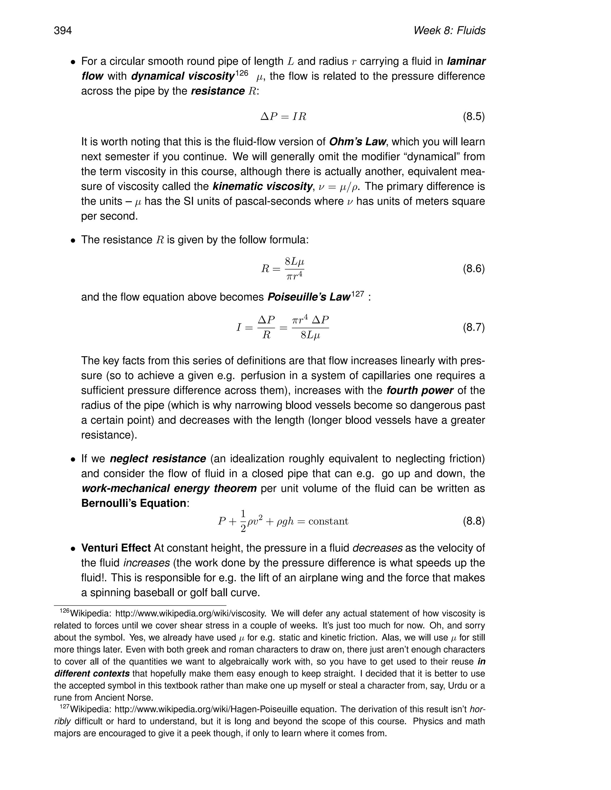 394 Week 8: Fluids
• For a circular smooth round pipe of length L and radius r carrying a fluid in laminar
flow with dynamical viscosity126 µ, the flow is related to the pressure difference
across the pipe by the resistance R:
∆P = IR (8.5)
It is worth noting that this is the fluid-flow version of Ohm’s Law, which you will learn
next semester if you continue. We will generally omit the modifier “dynamical” from
the term viscosity in this course, although there is actually another, equivalent mea-
sure of viscosity called the kinematic viscosity, ν = µ/ρ. The primary difference is
the units – µ has the SI units of pascal-seconds where ν has units of meters square
per second.
• The resistance R is given by the follow formula:
R =
8Lµ
πr4
(8.6)
and the flow equation above becomes Poiseuille’s Law127 :
I =
∆P
R
=
πr4 ∆P
8Lµ
(8.7)
The key facts from this series of definitions are that flow increases linearly with pres-
sure (so to achieve a given e.g. perfusion in a system of capillaries one requires a
sufficient pressure difference across them), increases with the fourth power of the
radius of the pipe (which is why narrowing blood vessels become so dangerous past
a certain point) and decreases with the length (longer blood vessels have a greater
resistance).
• If we neglect resistance (an idealization roughly equivalent to neglecting friction)
and consider the flow of fluid in a closed pipe that can e.g. go up and down, the
work-mechanical energy theorem per unit volume of the fluid can be written as
Bernoulli’s Equation:
P +
1
2
ρv2
+ ρgh = constant (8.8)
• Venturi Effect At constant height, the pressure in a fluid decreases as the velocity of
the fluid increases (the work done by the pressure difference is what speeds up the
fluid!. This is responsible for e.g. the lift of an airplane wing and the force that makes
a spinning baseball or golf ball curve.
126
Wikipedia: http://www.wikipedia.org/wiki/viscosity. We will defer any actual statement of how viscosity is
related to forces until we cover shear stress in a couple of weeks. It’s just too much for now. Oh, and sorry
about the symbol. Yes, we already have used µ for e.g. static and kinetic friction. Alas, we will use µ for still
more things later. Even with both greek and roman characters to draw on, there just aren’t enough characters
to cover all of the quantities we want to algebraically work with, so you have to get used to their reuse in
different contexts that hopefully make them easy enough to keep straight. I decided that it is better to use
the accepted symbol in this textbook rather than make one up myself or steal a character from, say, Urdu or a
rune from Ancient Norse.
127
Wikipedia: http://www.wikipedia.org/wiki/Hagen-Poiseuille equation. The derivation of this result isn’t hor-
ribly difficult or hard to understand, but it is long and beyond the scope of this course. Physics and math
majors are encouraged to give it a peek though, if only to learn where it comes from.
 