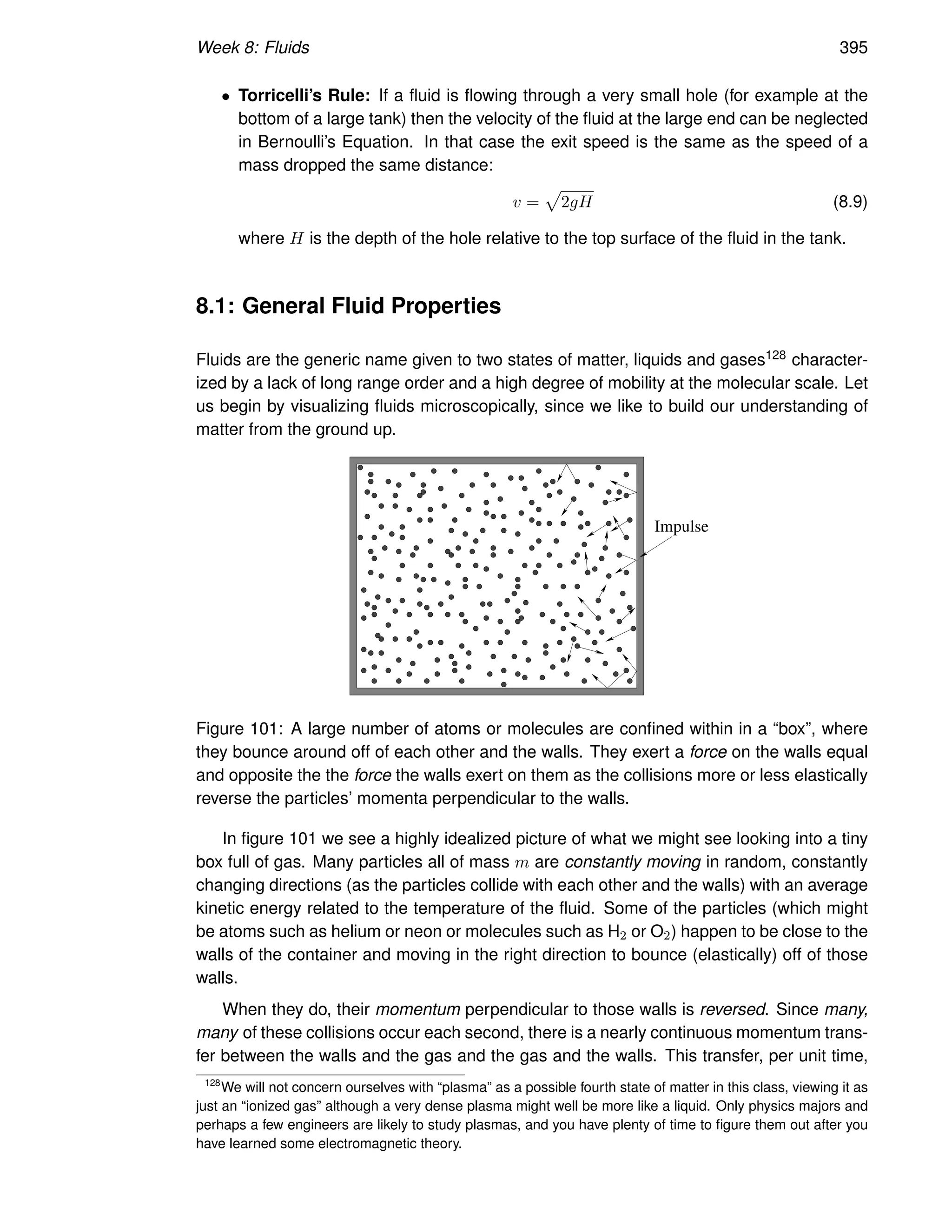 Week 8: Fluids 395
• Torricelli’s Rule: If a fluid is flowing through a very small hole (for example at the
bottom of a large tank) then the velocity of the fluid at the large end can be neglected
in Bernoulli’s Equation. In that case the exit speed is the same as the speed of a
mass dropped the same distance:
v =
p
2gH (8.9)
where H is the depth of the hole relative to the top surface of the fluid in the tank.
8.1: General Fluid Properties
Fluids are the generic name given to two states of matter, liquids and gases128 character-
ized by a lack of long range order and a high degree of mobility at the molecular scale. Let
us begin by visualizing fluids microscopically, since we like to build our understanding of
matter from the ground up.
Impulse
Figure 101: A large number of atoms or molecules are confined within in a “box”, where
they bounce around off of each other and the walls. They exert a force on the walls equal
and opposite the the force the walls exert on them as the collisions more or less elastically
reverse the particles’ momenta perpendicular to the walls.
In figure 101 we see a highly idealized picture of what we might see looking into a tiny
box full of gas. Many particles all of mass m are constantly moving in random, constantly
changing directions (as the particles collide with each other and the walls) with an average
kinetic energy related to the temperature of the fluid. Some of the particles (which might
be atoms such as helium or neon or molecules such as H2 or O2) happen to be close to the
walls of the container and moving in the right direction to bounce (elastically) off of those
walls.
When they do, their momentum perpendicular to those walls is reversed. Since many,
many of these collisions occur each second, there is a nearly continuous momentum trans-
fer between the walls and the gas and the gas and the walls. This transfer, per unit time,
128
We will not concern ourselves with “plasma” as a possible fourth state of matter in this class, viewing it as
just an “ionized gas” although a very dense plasma might well be more like a liquid. Only physics majors and
perhaps a few engineers are likely to study plasmas, and you have plenty of time to figure them out after you
have learned some electromagnetic theory.
 