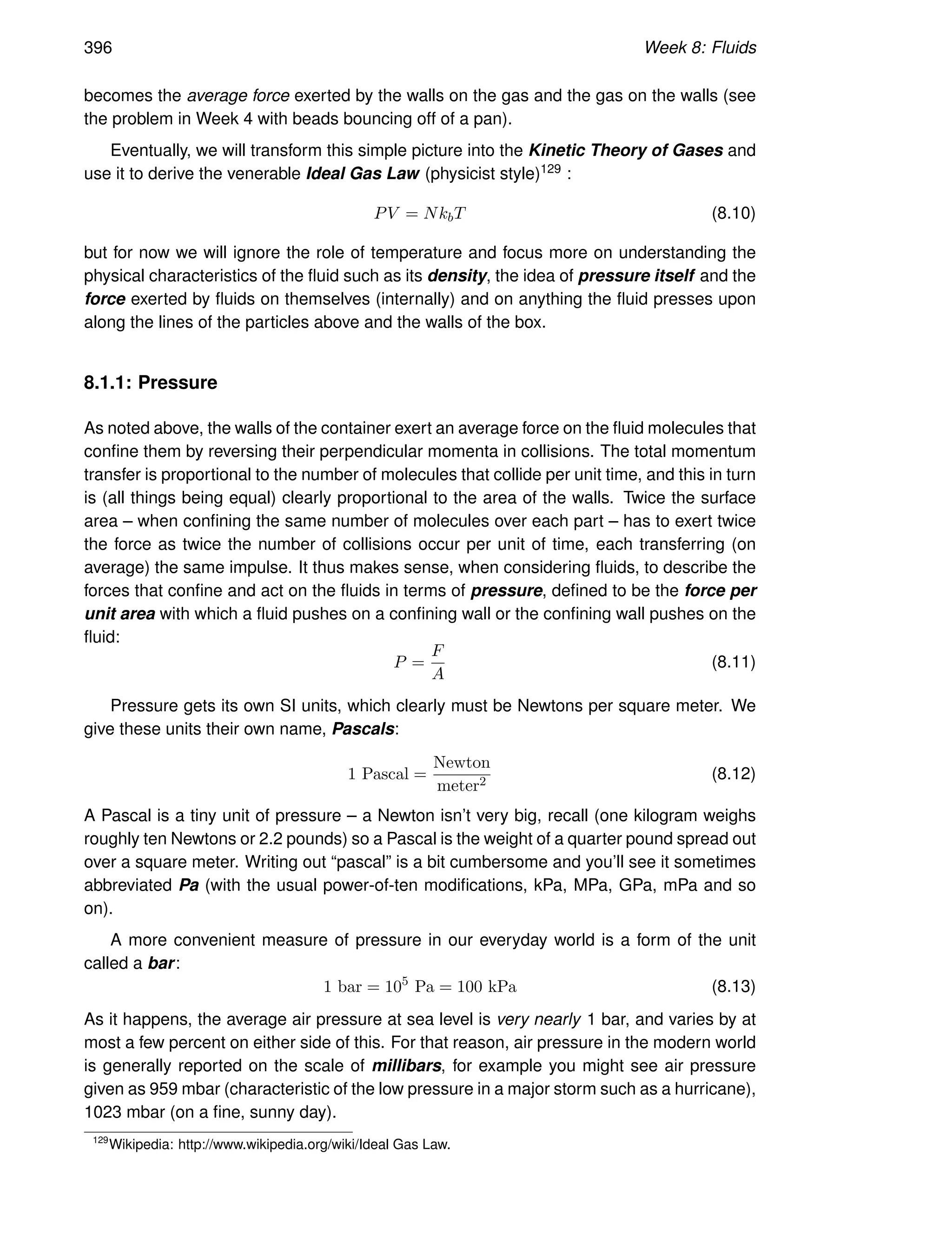 396 Week 8: Fluids
becomes the average force exerted by the walls on the gas and the gas on the walls (see
the problem in Week 4 with beads bouncing off of a pan).
Eventually, we will transform this simple picture into the Kinetic Theory of Gases and
use it to derive the venerable Ideal Gas Law (physicist style)129 :
PV = NkbT (8.10)
but for now we will ignore the role of temperature and focus more on understanding the
physical characteristics of the fluid such as its density, the idea of pressure itself and the
force exerted by fluids on themselves (internally) and on anything the fluid presses upon
along the lines of the particles above and the walls of the box.
8.1.1: Pressure
As noted above, the walls of the container exert an average force on the fluid molecules that
confine them by reversing their perpendicular momenta in collisions. The total momentum
transfer is proportional to the number of molecules that collide per unit time, and this in turn
is (all things being equal) clearly proportional to the area of the walls. Twice the surface
area – when confining the same number of molecules over each part – has to exert twice
the force as twice the number of collisions occur per unit of time, each transferring (on
average) the same impulse. It thus makes sense, when considering fluids, to describe the
forces that confine and act on the fluids in terms of pressure, defined to be the force per
unit area with which a fluid pushes on a confining wall or the confining wall pushes on the
fluid:
P =
F
A
(8.11)
Pressure gets its own SI units, which clearly must be Newtons per square meter. We
give these units their own name, Pascals:
1 Pascal =
Newton
meter2 (8.12)
A Pascal is a tiny unit of pressure – a Newton isn’t very big, recall (one kilogram weighs
roughly ten Newtons or 2.2 pounds) so a Pascal is the weight of a quarter pound spread out
over a square meter. Writing out “pascal” is a bit cumbersome and you’ll see it sometimes
abbreviated Pa (with the usual power-of-ten modifications, kPa, MPa, GPa, mPa and so
on).
A more convenient measure of pressure in our everyday world is a form of the unit
called a bar:
1 bar = 105
Pa = 100 kPa (8.13)
As it happens, the average air pressure at sea level is very nearly 1 bar, and varies by at
most a few percent on either side of this. For that reason, air pressure in the modern world
is generally reported on the scale of millibars, for example you might see air pressure
given as 959 mbar (characteristic of the low pressure in a major storm such as a hurricane),
1023 mbar (on a fine, sunny day).
129
Wikipedia: http://www.wikipedia.org/wiki/Ideal Gas Law.
 