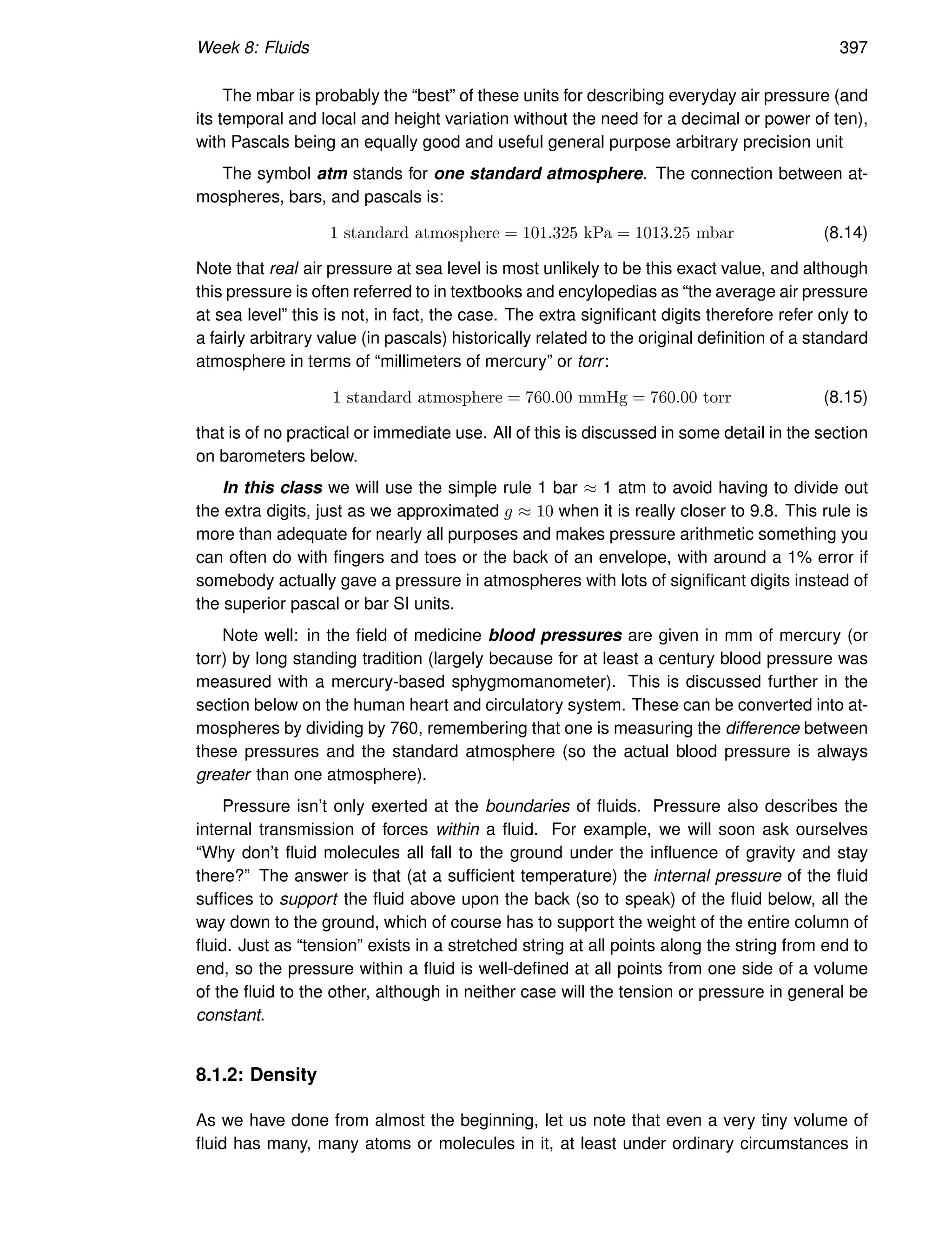 Week 8: Fluids 397
The mbar is probably the “best” of these units for describing everyday air pressure (and
its temporal and local and height variation without the need for a decimal or power of ten),
with Pascals being an equally good and useful general purpose arbitrary precision unit
The symbol atm stands for one standard atmosphere. The connection between at-
mospheres, bars, and pascals is:
1 standard atmosphere = 101.325 kPa = 1013.25 mbar (8.14)
Note that real air pressure at sea level is most unlikely to be this exact value, and although
this pressure is often referred to in textbooks and encylopedias as “the average air pressure
at sea level” this is not, in fact, the case. The extra significant digits therefore refer only to
a fairly arbitrary value (in pascals) historically related to the original definition of a standard
atmosphere in terms of “millimeters of mercury” or torr:
1 standard atmosphere = 760.00 mmHg = 760.00 torr (8.15)
that is of no practical or immediate use. All of this is discussed in some detail in the section
on barometers below.
In this class we will use the simple rule 1 bar ≈ 1 atm to avoid having to divide out
the extra digits, just as we approximated g ≈ 10 when it is really closer to 9.8. This rule is
more than adequate for nearly all purposes and makes pressure arithmetic something you
can often do with fingers and toes or the back of an envelope, with around a 1% error if
somebody actually gave a pressure in atmospheres with lots of significant digits instead of
the superior pascal or bar SI units.
Note well: in the field of medicine blood pressures are given in mm of mercury (or
torr) by long standing tradition (largely because for at least a century blood pressure was
measured with a mercury-based sphygmomanometer). This is discussed further in the
section below on the human heart and circulatory system. These can be converted into at-
mospheres by dividing by 760, remembering that one is measuring the difference between
these pressures and the standard atmosphere (so the actual blood pressure is always
greater than one atmosphere).
Pressure isn’t only exerted at the boundaries of fluids. Pressure also describes the
internal transmission of forces within a fluid. For example, we will soon ask ourselves
“Why don’t fluid molecules all fall to the ground under the influence of gravity and stay
there?” The answer is that (at a sufficient temperature) the internal pressure of the fluid
suffices to support the fluid above upon the back (so to speak) of the fluid below, all the
way down to the ground, which of course has to support the weight of the entire column of
fluid. Just as “tension” exists in a stretched string at all points along the string from end to
end, so the pressure within a fluid is well-defined at all points from one side of a volume
of the fluid to the other, although in neither case will the tension or pressure in general be
constant.
8.1.2: Density
As we have done from almost the beginning, let us note that even a very tiny volume of
fluid has many, many atoms or molecules in it, at least under ordinary circumstances in
 
