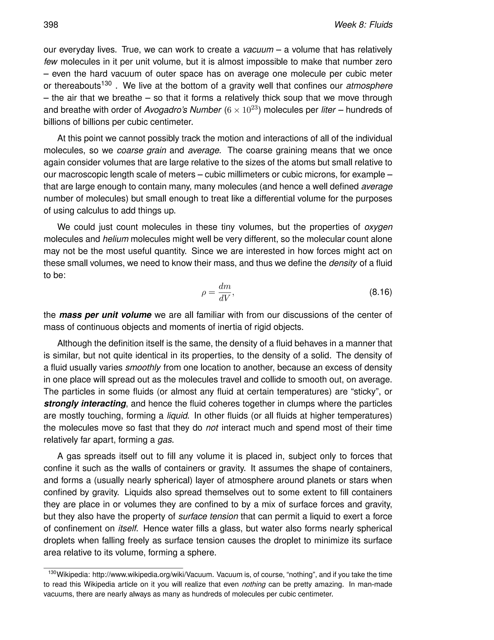 398 Week 8: Fluids
our everyday lives. True, we can work to create a vacuum – a volume that has relatively
few molecules in it per unit volume, but it is almost impossible to make that number zero
– even the hard vacuum of outer space has on average one molecule per cubic meter
or thereabouts130 . We live at the bottom of a gravity well that confines our atmosphere
– the air that we breathe – so that it forms a relatively thick soup that we move through
and breathe with order of Avogadro’s Number (6 × 1023) molecules per liter – hundreds of
billions of billions per cubic centimeter.
At this point we cannot possibly track the motion and interactions of all of the individual
molecules, so we coarse grain and average. The coarse graining means that we once
again consider volumes that are large relative to the sizes of the atoms but small relative to
our macroscopic length scale of meters – cubic millimeters or cubic microns, for example –
that are large enough to contain many, many molecules (and hence a well defined average
number of molecules) but small enough to treat like a differential volume for the purposes
of using calculus to add things up.
We could just count molecules in these tiny volumes, but the properties of oxygen
molecules and helium molecules might well be very different, so the molecular count alone
may not be the most useful quantity. Since we are interested in how forces might act on
these small volumes, we need to know their mass, and thus we define the density of a fluid
to be:
ρ =
dm
dV
, (8.16)
the mass per unit volume we are all familiar with from our discussions of the center of
mass of continuous objects and moments of inertia of rigid objects.
Although the definition itself is the same, the density of a fluid behaves in a manner that
is similar, but not quite identical in its properties, to the density of a solid. The density of
a fluid usually varies smoothly from one location to another, because an excess of density
in one place will spread out as the molecules travel and collide to smooth out, on average.
The particles in some fluids (or almost any fluid at certain temperatures) are “sticky”, or
strongly interacting, and hence the fluid coheres together in clumps where the particles
are mostly touching, forming a liquid. In other fluids (or all fluids at higher temperatures)
the molecules move so fast that they do not interact much and spend most of their time
relatively far apart, forming a gas.
A gas spreads itself out to fill any volume it is placed in, subject only to forces that
confine it such as the walls of containers or gravity. It assumes the shape of containers,
and forms a (usually nearly spherical) layer of atmosphere around planets or stars when
confined by gravity. Liquids also spread themselves out to some extent to fill containers
they are place in or volumes they are confined to by a mix of surface forces and gravity,
but they also have the property of surface tension that can permit a liquid to exert a force
of confinement on itself. Hence water fills a glass, but water also forms nearly spherical
droplets when falling freely as surface tension causes the droplet to minimize its surface
area relative to its volume, forming a sphere.
130
Wikipedia: http://www.wikipedia.org/wiki/Vacuum. Vacuum is, of course, “nothing”, and if you take the time
to read this Wikipedia article on it you will realize that even nothing can be pretty amazing. In man-made
vacuums, there are nearly always as many as hundreds of molecules per cubic centimeter.
 