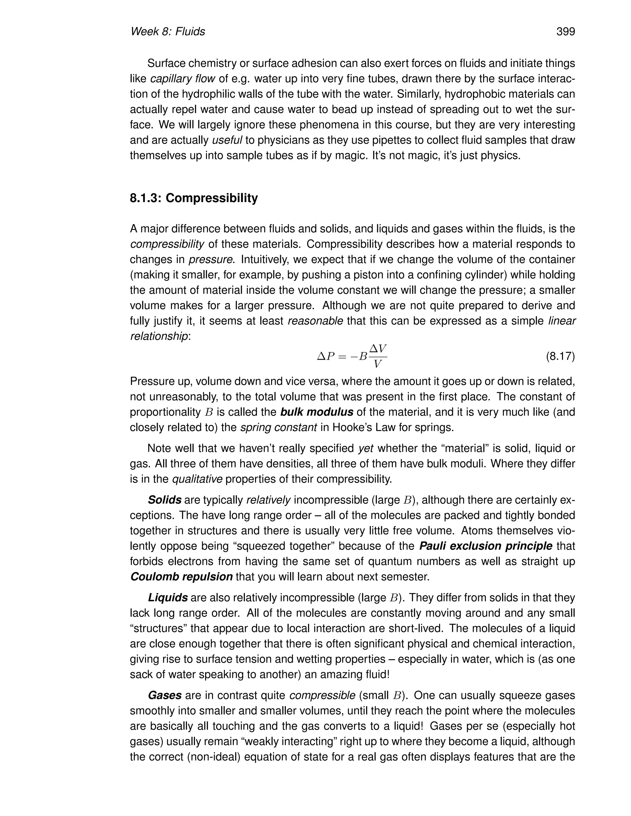Week 8: Fluids 399
Surface chemistry or surface adhesion can also exert forces on fluids and initiate things
like capillary flow of e.g. water up into very fine tubes, drawn there by the surface interac-
tion of the hydrophilic walls of the tube with the water. Similarly, hydrophobic materials can
actually repel water and cause water to bead up instead of spreading out to wet the sur-
face. We will largely ignore these phenomena in this course, but they are very interesting
and are actually useful to physicians as they use pipettes to collect fluid samples that draw
themselves up into sample tubes as if by magic. It’s not magic, it’s just physics.
8.1.3: Compressibility
A major difference between fluids and solids, and liquids and gases within the fluids, is the
compressibility of these materials. Compressibility describes how a material responds to
changes in pressure. Intuitively, we expect that if we change the volume of the container
(making it smaller, for example, by pushing a piston into a confining cylinder) while holding
the amount of material inside the volume constant we will change the pressure; a smaller
volume makes for a larger pressure. Although we are not quite prepared to derive and
fully justify it, it seems at least reasonable that this can be expressed as a simple linear
relationship:
∆P = −B
∆V
V
(8.17)
Pressure up, volume down and vice versa, where the amount it goes up or down is related,
not unreasonably, to the total volume that was present in the first place. The constant of
proportionality B is called the bulk modulus of the material, and it is very much like (and
closely related to) the spring constant in Hooke’s Law for springs.
Note well that we haven’t really specified yet whether the “material” is solid, liquid or
gas. All three of them have densities, all three of them have bulk moduli. Where they differ
is in the qualitative properties of their compressibility.
Solids are typically relatively incompressible (large B), although there are certainly ex-
ceptions. The have long range order – all of the molecules are packed and tightly bonded
together in structures and there is usually very little free volume. Atoms themselves vio-
lently oppose being “squeezed together” because of the Pauli exclusion principle that
forbids electrons from having the same set of quantum numbers as well as straight up
Coulomb repulsion that you will learn about next semester.
Liquids are also relatively incompressible (large B). They differ from solids in that they
lack long range order. All of the molecules are constantly moving around and any small
“structures” that appear due to local interaction are short-lived. The molecules of a liquid
are close enough together that there is often significant physical and chemical interaction,
giving rise to surface tension and wetting properties – especially in water, which is (as one
sack of water speaking to another) an amazing fluid!
Gases are in contrast quite compressible (small B). One can usually squeeze gases
smoothly into smaller and smaller volumes, until they reach the point where the molecules
are basically all touching and the gas converts to a liquid! Gases per se (especially hot
gases) usually remain “weakly interacting” right up to where they become a liquid, although
the correct (non-ideal) equation of state for a real gas often displays features that are the
 