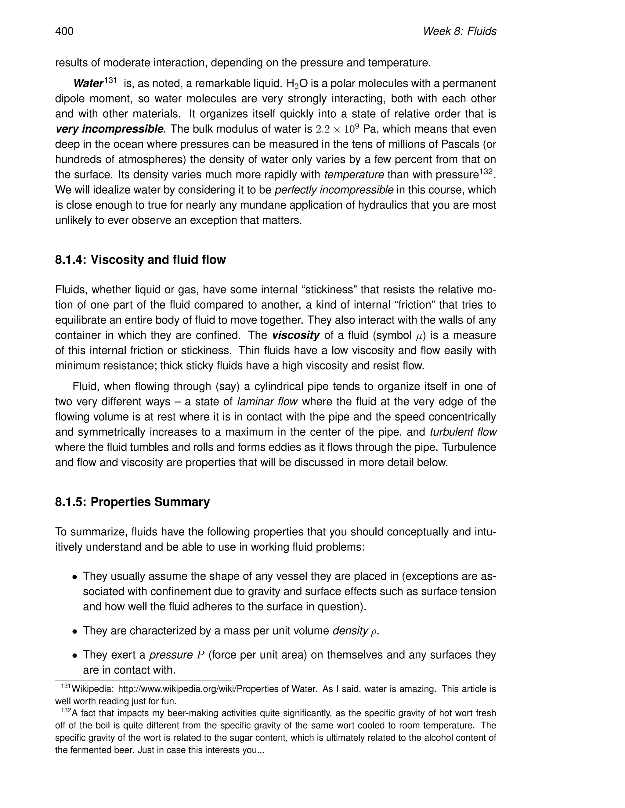 400 Week 8: Fluids
results of moderate interaction, depending on the pressure and temperature.
Water131 is, as noted, a remarkable liquid. H2O is a polar molecules with a permanent
dipole moment, so water molecules are very strongly interacting, both with each other
and with other materials. It organizes itself quickly into a state of relative order that is
very incompressible. The bulk modulus of water is 2.2 × 109 Pa, which means that even
deep in the ocean where pressures can be measured in the tens of millions of Pascals (or
hundreds of atmospheres) the density of water only varies by a few percent from that on
the surface. Its density varies much more rapidly with temperature than with pressure132.
We will idealize water by considering it to be perfectly incompressible in this course, which
is close enough to true for nearly any mundane application of hydraulics that you are most
unlikely to ever observe an exception that matters.
8.1.4: Viscosity and fluid flow
Fluids, whether liquid or gas, have some internal “stickiness” that resists the relative mo-
tion of one part of the fluid compared to another, a kind of internal “friction” that tries to
equilibrate an entire body of fluid to move together. They also interact with the walls of any
container in which they are confined. The viscosity of a fluid (symbol µ) is a measure
of this internal friction or stickiness. Thin fluids have a low viscosity and flow easily with
minimum resistance; thick sticky fluids have a high viscosity and resist flow.
Fluid, when flowing through (say) a cylindrical pipe tends to organize itself in one of
two very different ways – a state of laminar flow where the fluid at the very edge of the
flowing volume is at rest where it is in contact with the pipe and the speed concentrically
and symmetrically increases to a maximum in the center of the pipe, and turbulent flow
where the fluid tumbles and rolls and forms eddies as it flows through the pipe. Turbulence
and flow and viscosity are properties that will be discussed in more detail below.
8.1.5: Properties Summary
To summarize, fluids have the following properties that you should conceptually and intu-
itively understand and be able to use in working fluid problems:
• They usually assume the shape of any vessel they are placed in (exceptions are as-
sociated with confinement due to gravity and surface effects such as surface tension
and how well the fluid adheres to the surface in question).
• They are characterized by a mass per unit volume density ρ.
• They exert a pressure P (force per unit area) on themselves and any surfaces they
are in contact with.
131
Wikipedia: http://www.wikipedia.org/wiki/Properties of Water. As I said, water is amazing. This article is
well worth reading just for fun.
132
A fact that impacts my beer-making activities quite significantly, as the specific gravity of hot wort fresh
off of the boil is quite different from the specific gravity of the same wort cooled to room temperature. The
specific gravity of the wort is related to the sugar content, which is ultimately related to the alcohol content of
the fermented beer. Just in case this interests you...
 