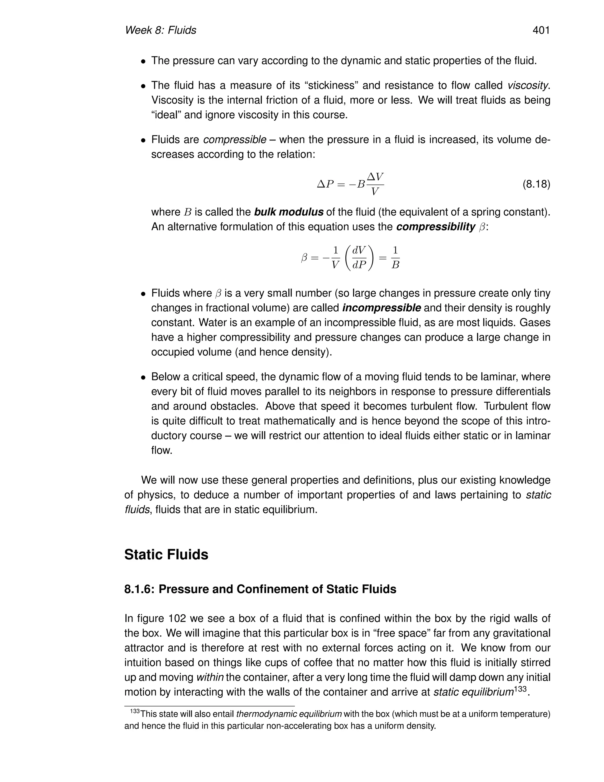 Week 8: Fluids 401
• The pressure can vary according to the dynamic and static properties of the fluid.
• The fluid has a measure of its “stickiness” and resistance to flow called viscosity.
Viscosity is the internal friction of a fluid, more or less. We will treat fluids as being
“ideal” and ignore viscosity in this course.
• Fluids are compressible – when the pressure in a fluid is increased, its volume de-
screases according to the relation:
∆P = −B
∆V
V
(8.18)
where B is called the bulk modulus of the fluid (the equivalent of a spring constant).
An alternative formulation of this equation uses the compressibility β:
β = −
1
V

dV
dP

=
1
B
• Fluids where β is a very small number (so large changes in pressure create only tiny
changes in fractional volume) are called incompressible and their density is roughly
constant. Water is an example of an incompressible fluid, as are most liquids. Gases
have a higher compressibility and pressure changes can produce a large change in
occupied volume (and hence density).
• Below a critical speed, the dynamic flow of a moving fluid tends to be laminar, where
every bit of fluid moves parallel to its neighbors in response to pressure differentials
and around obstacles. Above that speed it becomes turbulent flow. Turbulent flow
is quite difficult to treat mathematically and is hence beyond the scope of this intro-
ductory course – we will restrict our attention to ideal fluids either static or in laminar
flow.
We will now use these general properties and definitions, plus our existing knowledge
of physics, to deduce a number of important properties of and laws pertaining to static
fluids, fluids that are in static equilibrium.
Static Fluids
8.1.6: Pressure and Confinement of Static Fluids
In figure 102 we see a box of a fluid that is confined within the box by the rigid walls of
the box. We will imagine that this particular box is in “free space” far from any gravitational
attractor and is therefore at rest with no external forces acting on it. We know from our
intuition based on things like cups of coffee that no matter how this fluid is initially stirred
up and moving within the container, after a very long time the fluid will damp down any initial
motion by interacting with the walls of the container and arrive at static equilibrium133.
133
This state will also entail thermodynamic equilibrium with the box (which must be at a uniform temperature)
and hence the fluid in this particular non-accelerating box has a uniform density.
 