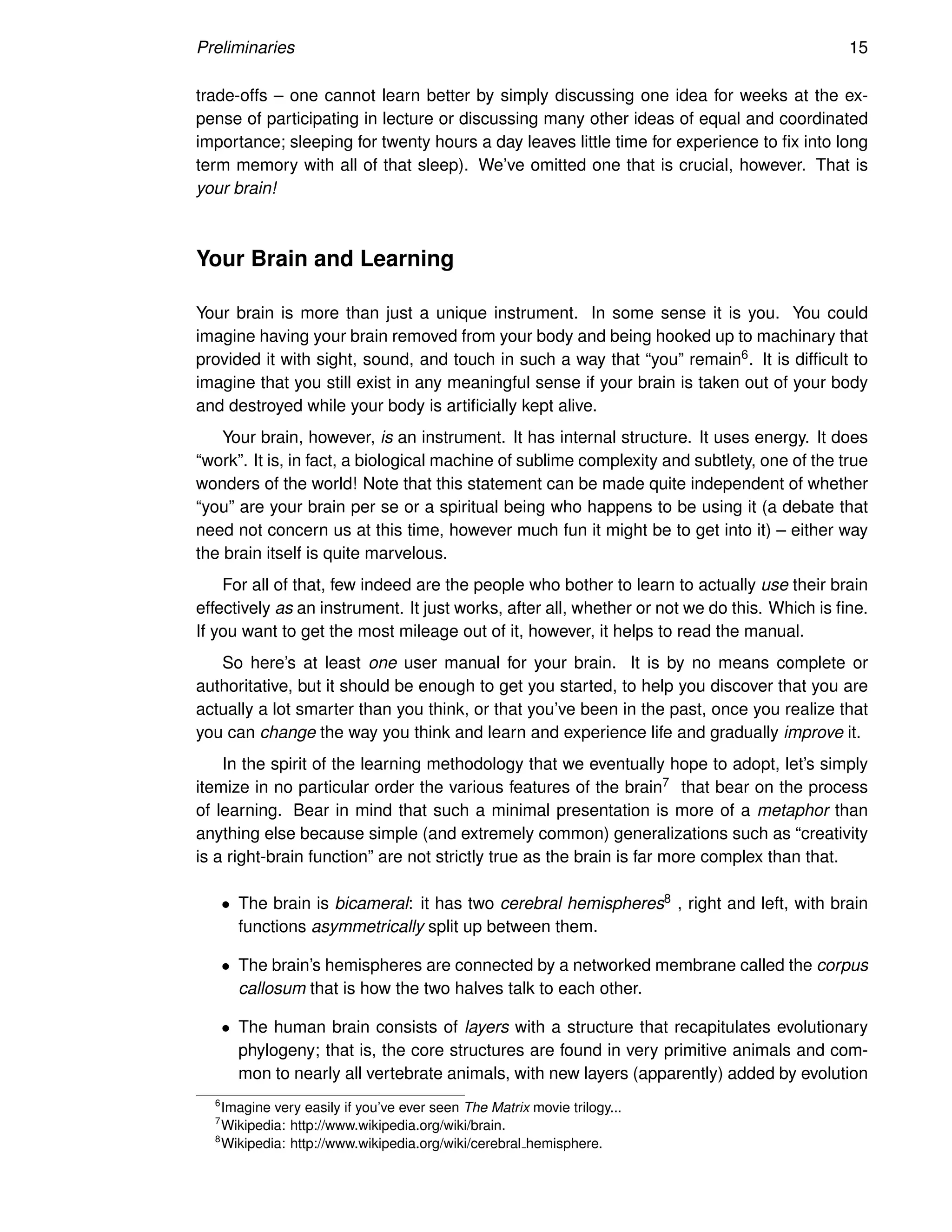 Preliminaries 15
trade-offs – one cannot learn better by simply discussing one idea for weeks at the ex-
pense of participating in lecture or discussing many other ideas of equal and coordinated
importance; sleeping for twenty hours a day leaves little time for experience to fix into long
term memory with all of that sleep). We’ve omitted one that is crucial, however. That is
your brain!
Your Brain and Learning
Your brain is more than just a unique instrument. In some sense it is you. You could
imagine having your brain removed from your body and being hooked up to machinary that
provided it with sight, sound, and touch in such a way that “you” remain6. It is difficult to
imagine that you still exist in any meaningful sense if your brain is taken out of your body
and destroyed while your body is artificially kept alive.
Your brain, however, is an instrument. It has internal structure. It uses energy. It does
“work”. It is, in fact, a biological machine of sublime complexity and subtlety, one of the true
wonders of the world! Note that this statement can be made quite independent of whether
“you” are your brain per se or a spiritual being who happens to be using it (a debate that
need not concern us at this time, however much fun it might be to get into it) – either way
the brain itself is quite marvelous.
For all of that, few indeed are the people who bother to learn to actually use their brain
effectively as an instrument. It just works, after all, whether or not we do this. Which is fine.
If you want to get the most mileage out of it, however, it helps to read the manual.
So here’s at least one user manual for your brain. It is by no means complete or
authoritative, but it should be enough to get you started, to help you discover that you are
actually a lot smarter than you think, or that you’ve been in the past, once you realize that
you can change the way you think and learn and experience life and gradually improve it.
In the spirit of the learning methodology that we eventually hope to adopt, let’s simply
itemize in no particular order the various features of the brain7 that bear on the process
of learning. Bear in mind that such a minimal presentation is more of a metaphor than
anything else because simple (and extremely common) generalizations such as “creativity
is a right-brain function” are not strictly true as the brain is far more complex than that.
• The brain is bicameral: it has two cerebral hemispheres8 , right and left, with brain
functions asymmetrically split up between them.
• The brain’s hemispheres are connected by a networked membrane called the corpus
callosum that is how the two halves talk to each other.
• The human brain consists of layers with a structure that recapitulates evolutionary
phylogeny; that is, the core structures are found in very primitive animals and com-
mon to nearly all vertebrate animals, with new layers (apparently) added by evolution
6
Imagine very easily if you’ve ever seen The Matrix movie trilogy...
7
Wikipedia: http://www.wikipedia.org/wiki/brain.
8
Wikipedia: http://www.wikipedia.org/wiki/cerebral hemisphere.
 