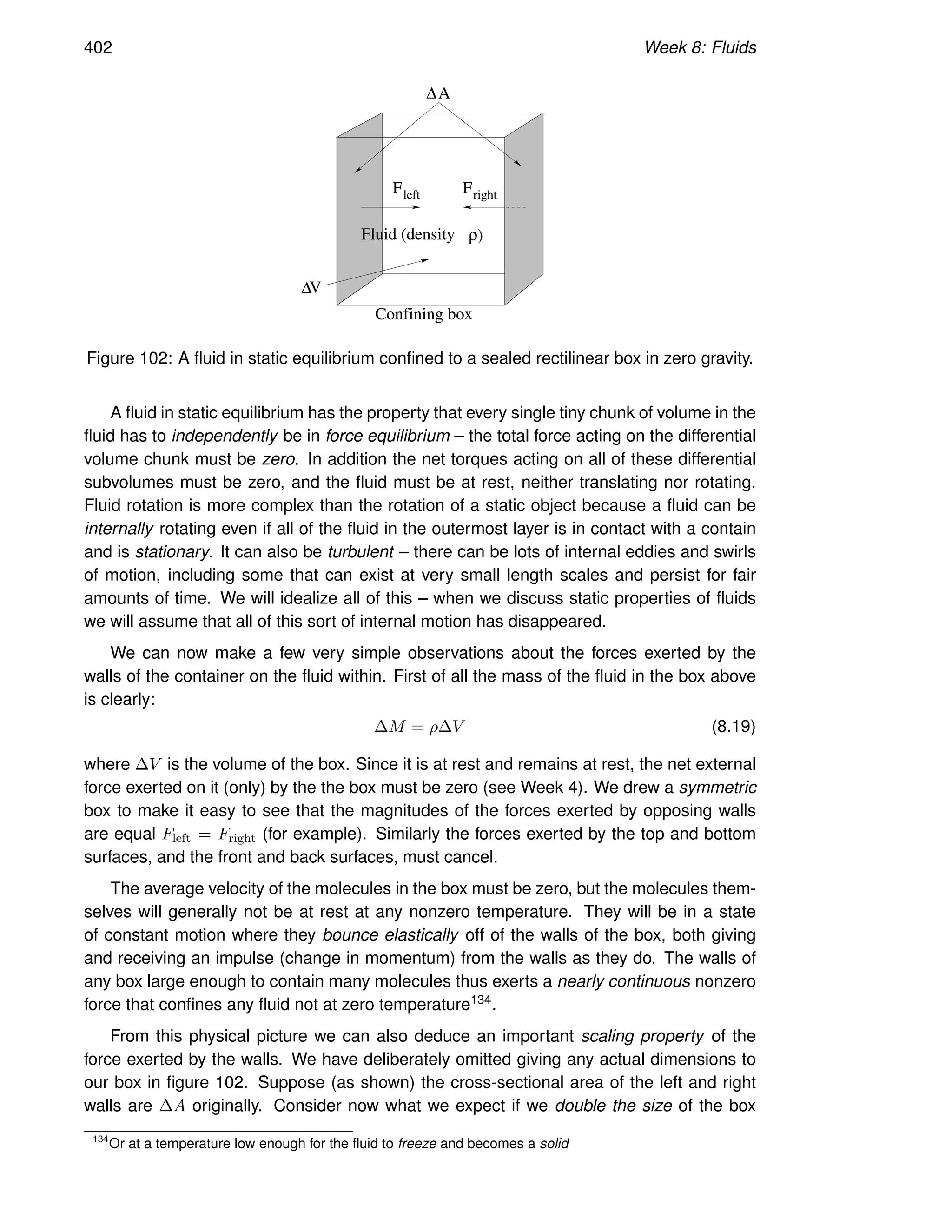 402 Week 8: Fluids
Fleft Fright
V
A
∆
Fluid (density ρ)
∆
Confining box
Figure 102: A fluid in static equilibrium confined to a sealed rectilinear box in zero gravity.
A fluid in static equilibrium has the property that every single tiny chunk of volume in the
fluid has to independently be in force equilibrium – the total force acting on the differential
volume chunk must be zero. In addition the net torques acting on all of these differential
subvolumes must be zero, and the fluid must be at rest, neither translating nor rotating.
Fluid rotation is more complex than the rotation of a static object because a fluid can be
internally rotating even if all of the fluid in the outermost layer is in contact with a contain
and is stationary. It can also be turbulent – there can be lots of internal eddies and swirls
of motion, including some that can exist at very small length scales and persist for fair
amounts of time. We will idealize all of this – when we discuss static properties of fluids
we will assume that all of this sort of internal motion has disappeared.
We can now make a few very simple observations about the forces exerted by the
walls of the container on the fluid within. First of all the mass of the fluid in the box above
is clearly:
∆M = ρ∆V (8.19)
where ∆V is the volume of the box. Since it is at rest and remains at rest, the net external
force exerted on it (only) by the the box must be zero (see Week 4). We drew a symmetric
box to make it easy to see that the magnitudes of the forces exerted by opposing walls
are equal Fleft = Fright (for example). Similarly the forces exerted by the top and bottom
surfaces, and the front and back surfaces, must cancel.
The average velocity of the molecules in the box must be zero, but the molecules them-
selves will generally not be at rest at any nonzero temperature. They will be in a state
of constant motion where they bounce elastically off of the walls of the box, both giving
and receiving an impulse (change in momentum) from the walls as they do. The walls of
any box large enough to contain many molecules thus exerts a nearly continuous nonzero
force that confines any fluid not at zero temperature134.
From this physical picture we can also deduce an important scaling property of the
force exerted by the walls. We have deliberately omitted giving any actual dimensions to
our box in figure 102. Suppose (as shown) the cross-sectional area of the left and right
walls are ∆A originally. Consider now what we expect if we double the size of the box
134
Or at a temperature low enough for the fluid to freeze and becomes a solid
 