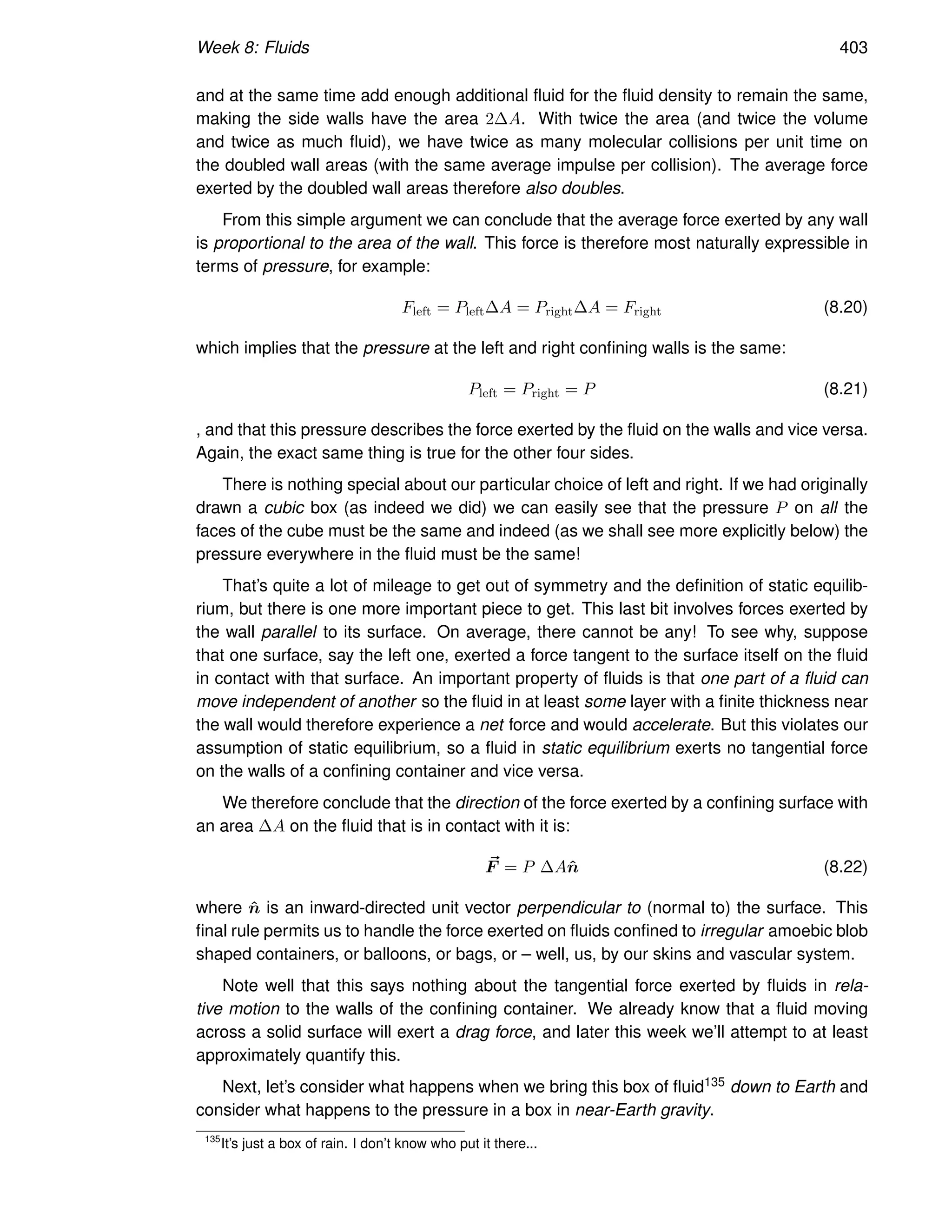 Week 8: Fluids 403
and at the same time add enough additional fluid for the fluid density to remain the same,
making the side walls have the area 2∆A. With twice the area (and twice the volume
and twice as much fluid), we have twice as many molecular collisions per unit time on
the doubled wall areas (with the same average impulse per collision). The average force
exerted by the doubled wall areas therefore also doubles.
From this simple argument we can conclude that the average force exerted by any wall
is proportional to the area of the wall. This force is therefore most naturally expressible in
terms of pressure, for example:
Fleft = Pleft∆A = Pright∆A = Fright (8.20)
which implies that the pressure at the left and right confining walls is the same:
Pleft = Pright = P (8.21)
, and that this pressure describes the force exerted by the fluid on the walls and vice versa.
Again, the exact same thing is true for the other four sides.
There is nothing special about our particular choice of left and right. If we had originally
drawn a cubic box (as indeed we did) we can easily see that the pressure P on all the
faces of the cube must be the same and indeed (as we shall see more explicitly below) the
pressure everywhere in the fluid must be the same!
That’s quite a lot of mileage to get out of symmetry and the definition of static equilib-
rium, but there is one more important piece to get. This last bit involves forces exerted by
the wall parallel to its surface. On average, there cannot be any! To see why, suppose
that one surface, say the left one, exerted a force tangent to the surface itself on the fluid
in contact with that surface. An important property of fluids is that one part of a fluid can
move independent of another so the fluid in at least some layer with a finite thickness near
the wall would therefore experience a net force and would accelerate. But this violates our
assumption of static equilibrium, so a fluid in static equilibrium exerts no tangential force
on the walls of a confining container and vice versa.
We therefore conclude that the direction of the force exerted by a confining surface with
an area ∆A on the fluid that is in contact with it is:
~
F = P ∆An̂ (8.22)
where n̂ is an inward-directed unit vector perpendicular to (normal to) the surface. This
final rule permits us to handle the force exerted on fluids confined to irregular amoebic blob
shaped containers, or balloons, or bags, or – well, us, by our skins and vascular system.
Note well that this says nothing about the tangential force exerted by fluids in rela-
tive motion to the walls of the confining container. We already know that a fluid moving
across a solid surface will exert a drag force, and later this week we’ll attempt to at least
approximately quantify this.
Next, let’s consider what happens when we bring this box of fluid135 down to Earth and
consider what happens to the pressure in a box in near-Earth gravity.
135
It’s just a box of rain. I don’t know who put it there...
 