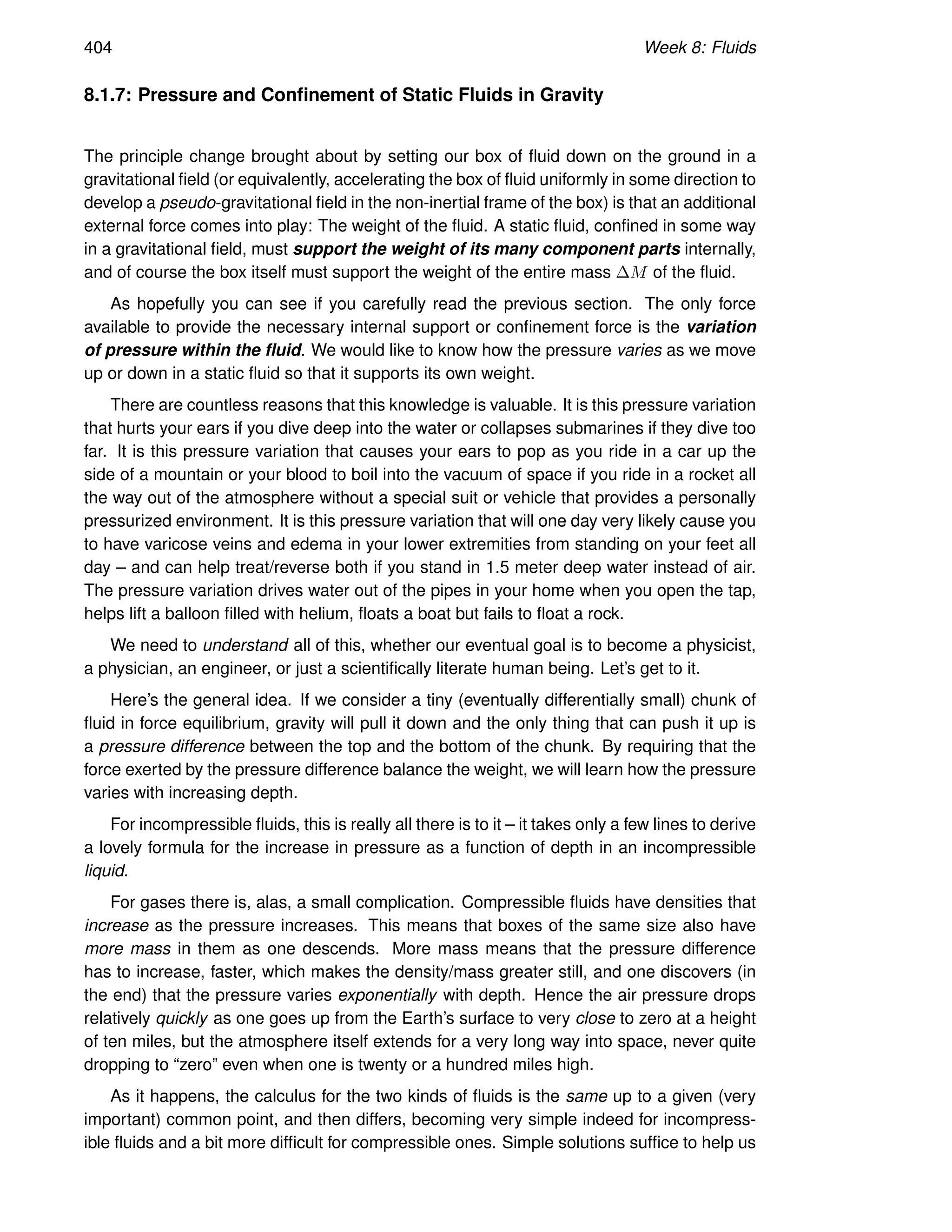 404 Week 8: Fluids
8.1.7: Pressure and Confinement of Static Fluids in Gravity
The principle change brought about by setting our box of fluid down on the ground in a
gravitational field (or equivalently, accelerating the box of fluid uniformly in some direction to
develop a pseudo-gravitational field in the non-inertial frame of the box) is that an additional
external force comes into play: The weight of the fluid. A static fluid, confined in some way
in a gravitational field, must support the weight of its many component parts internally,
and of course the box itself must support the weight of the entire mass ∆M of the fluid.
As hopefully you can see if you carefully read the previous section. The only force
available to provide the necessary internal support or confinement force is the variation
of pressure within the fluid. We would like to know how the pressure varies as we move
up or down in a static fluid so that it supports its own weight.
There are countless reasons that this knowledge is valuable. It is this pressure variation
that hurts your ears if you dive deep into the water or collapses submarines if they dive too
far. It is this pressure variation that causes your ears to pop as you ride in a car up the
side of a mountain or your blood to boil into the vacuum of space if you ride in a rocket all
the way out of the atmosphere without a special suit or vehicle that provides a personally
pressurized environment. It is this pressure variation that will one day very likely cause you
to have varicose veins and edema in your lower extremities from standing on your feet all
day – and can help treat/reverse both if you stand in 1.5 meter deep water instead of air.
The pressure variation drives water out of the pipes in your home when you open the tap,
helps lift a balloon filled with helium, floats a boat but fails to float a rock.
We need to understand all of this, whether our eventual goal is to become a physicist,
a physician, an engineer, or just a scientifically literate human being. Let’s get to it.
Here’s the general idea. If we consider a tiny (eventually differentially small) chunk of
fluid in force equilibrium, gravity will pull it down and the only thing that can push it up is
a pressure difference between the top and the bottom of the chunk. By requiring that the
force exerted by the pressure difference balance the weight, we will learn how the pressure
varies with increasing depth.
For incompressible fluids, this is really all there is to it – it takes only a few lines to derive
a lovely formula for the increase in pressure as a function of depth in an incompressible
liquid.
For gases there is, alas, a small complication. Compressible fluids have densities that
increase as the pressure increases. This means that boxes of the same size also have
more mass in them as one descends. More mass means that the pressure difference
has to increase, faster, which makes the density/mass greater still, and one discovers (in
the end) that the pressure varies exponentially with depth. Hence the air pressure drops
relatively quickly as one goes up from the Earth’s surface to very close to zero at a height
of ten miles, but the atmosphere itself extends for a very long way into space, never quite
dropping to “zero” even when one is twenty or a hundred miles high.
As it happens, the calculus for the two kinds of fluids is the same up to a given (very
important) common point, and then differs, becoming very simple indeed for incompress-
ible fluids and a bit more difficult for compressible ones. Simple solutions suffice to help us
 