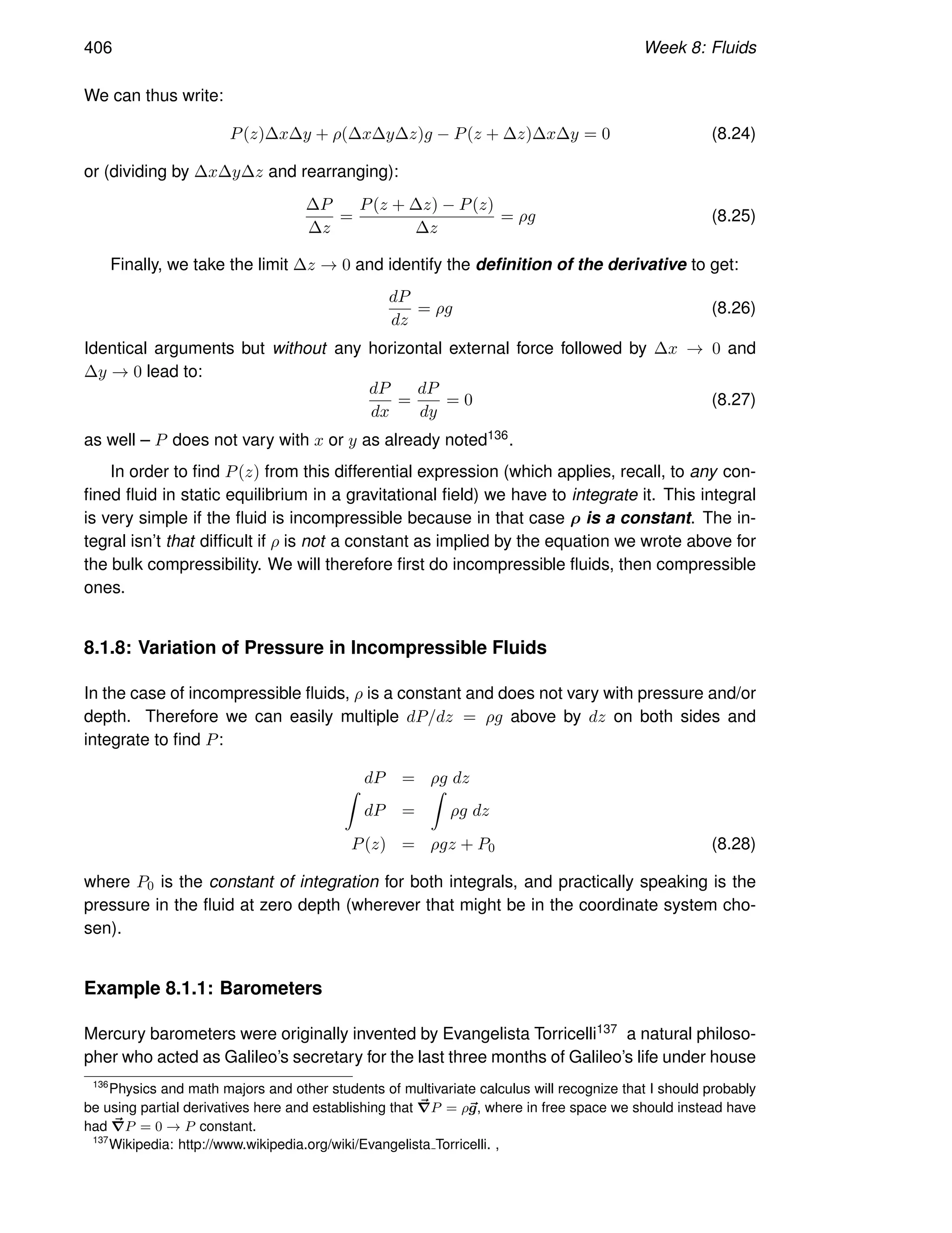 406 Week 8: Fluids
We can thus write:
P(z)∆x∆y + ρ(∆x∆y∆z)g − P(z + ∆z)∆x∆y = 0 (8.24)
or (dividing by ∆x∆y∆z and rearranging):
∆P
∆z
=
P(z + ∆z) − P(z)
∆z
= ρg (8.25)
Finally, we take the limit ∆z → 0 and identify the definition of the derivative to get:
dP
dz
= ρg (8.26)
Identical arguments but without any horizontal external force followed by ∆x → 0 and
∆y → 0 lead to:
dP
dx
=
dP
dy
= 0 (8.27)
as well – P does not vary with x or y as already noted136.
In order to find P(z) from this differential expression (which applies, recall, to any con-
fined fluid in static equilibrium in a gravitational field) we have to integrate it. This integral
is very simple if the fluid is incompressible because in that case ρ is a constant. The in-
tegral isn’t that difficult if ρ is not a constant as implied by the equation we wrote above for
the bulk compressibility. We will therefore first do incompressible fluids, then compressible
ones.
8.1.8: Variation of Pressure in Incompressible Fluids
In the case of incompressible fluids, ρ is a constant and does not vary with pressure and/or
depth. Therefore we can easily multiple dP/dz = ρg above by dz on both sides and
integrate to find P:
dP = ρg dz
Z
dP =
Z
ρg dz
P(z) = ρgz + P0 (8.28)
where P0 is the constant of integration for both integrals, and practically speaking is the
pressure in the fluid at zero depth (wherever that might be in the coordinate system cho-
sen).
Example 8.1.1: Barometers
Mercury barometers were originally invented by Evangelista Torricelli137 a natural philoso-
pher who acted as Galileo’s secretary for the last three months of Galileo’s life under house
136
Physics and math majors and other students of multivariate calculus will recognize that I should probably
be using partial derivatives here and establishing that ~
∇P = ρ~
g, where in free space we should instead have
had ~
∇P = 0 → P constant.
137
Wikipedia: http://www.wikipedia.org/wiki/Evangelista Torricelli. ,
 
