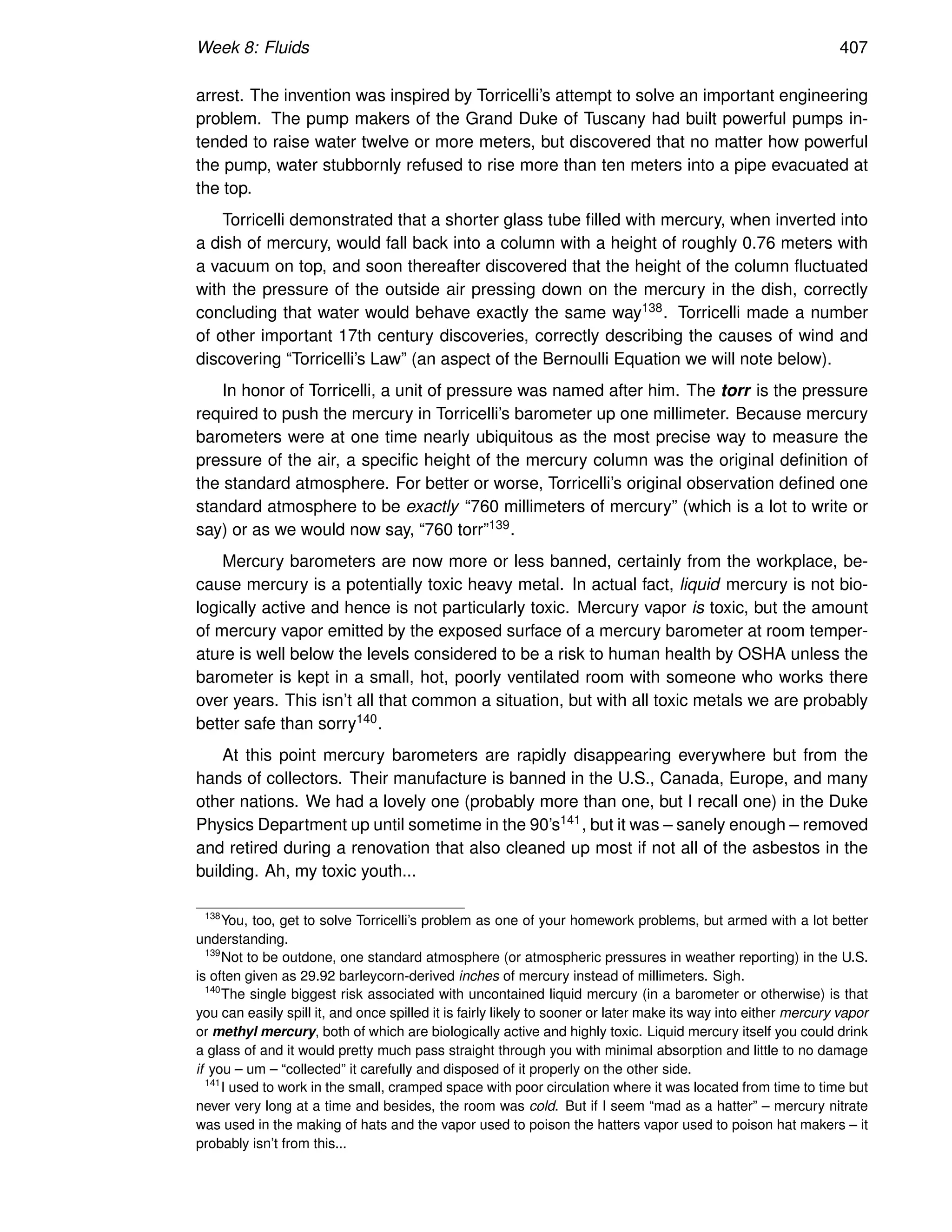 Week 8: Fluids 407
arrest. The invention was inspired by Torricelli’s attempt to solve an important engineering
problem. The pump makers of the Grand Duke of Tuscany had built powerful pumps in-
tended to raise water twelve or more meters, but discovered that no matter how powerful
the pump, water stubbornly refused to rise more than ten meters into a pipe evacuated at
the top.
Torricelli demonstrated that a shorter glass tube filled with mercury, when inverted into
a dish of mercury, would fall back into a column with a height of roughly 0.76 meters with
a vacuum on top, and soon thereafter discovered that the height of the column fluctuated
with the pressure of the outside air pressing down on the mercury in the dish, correctly
concluding that water would behave exactly the same way138. Torricelli made a number
of other important 17th century discoveries, correctly describing the causes of wind and
discovering “Torricelli’s Law” (an aspect of the Bernoulli Equation we will note below).
In honor of Torricelli, a unit of pressure was named after him. The torr is the pressure
required to push the mercury in Torricelli’s barometer up one millimeter. Because mercury
barometers were at one time nearly ubiquitous as the most precise way to measure the
pressure of the air, a specific height of the mercury column was the original definition of
the standard atmosphere. For better or worse, Torricelli’s original observation defined one
standard atmosphere to be exactly “760 millimeters of mercury” (which is a lot to write or
say) or as we would now say, “760 torr”139.
Mercury barometers are now more or less banned, certainly from the workplace, be-
cause mercury is a potentially toxic heavy metal. In actual fact, liquid mercury is not bio-
logically active and hence is not particularly toxic. Mercury vapor is toxic, but the amount
of mercury vapor emitted by the exposed surface of a mercury barometer at room temper-
ature is well below the levels considered to be a risk to human health by OSHA unless the
barometer is kept in a small, hot, poorly ventilated room with someone who works there
over years. This isn’t all that common a situation, but with all toxic metals we are probably
better safe than sorry140.
At this point mercury barometers are rapidly disappearing everywhere but from the
hands of collectors. Their manufacture is banned in the U.S., Canada, Europe, and many
other nations. We had a lovely one (probably more than one, but I recall one) in the Duke
Physics Department up until sometime in the 90’s141, but it was – sanely enough – removed
and retired during a renovation that also cleaned up most if not all of the asbestos in the
building. Ah, my toxic youth...
138
You, too, get to solve Torricelli’s problem as one of your homework problems, but armed with a lot better
understanding.
139
Not to be outdone, one standard atmosphere (or atmospheric pressures in weather reporting) in the U.S.
is often given as 29.92 barleycorn-derived inches of mercury instead of millimeters. Sigh.
140
The single biggest risk associated with uncontained liquid mercury (in a barometer or otherwise) is that
you can easily spill it, and once spilled it is fairly likely to sooner or later make its way into either mercury vapor
or methyl mercury, both of which are biologically active and highly toxic. Liquid mercury itself you could drink
a glass of and it would pretty much pass straight through you with minimal absorption and little to no damage
if you – um – “collected” it carefully and disposed of it properly on the other side.
141
I used to work in the small, cramped space with poor circulation where it was located from time to time but
never very long at a time and besides, the room was cold. But if I seem “mad as a hatter” – mercury nitrate
was used in the making of hats and the vapor used to poison the hatters vapor used to poison hat makers – it
probably isn’t from this...
 