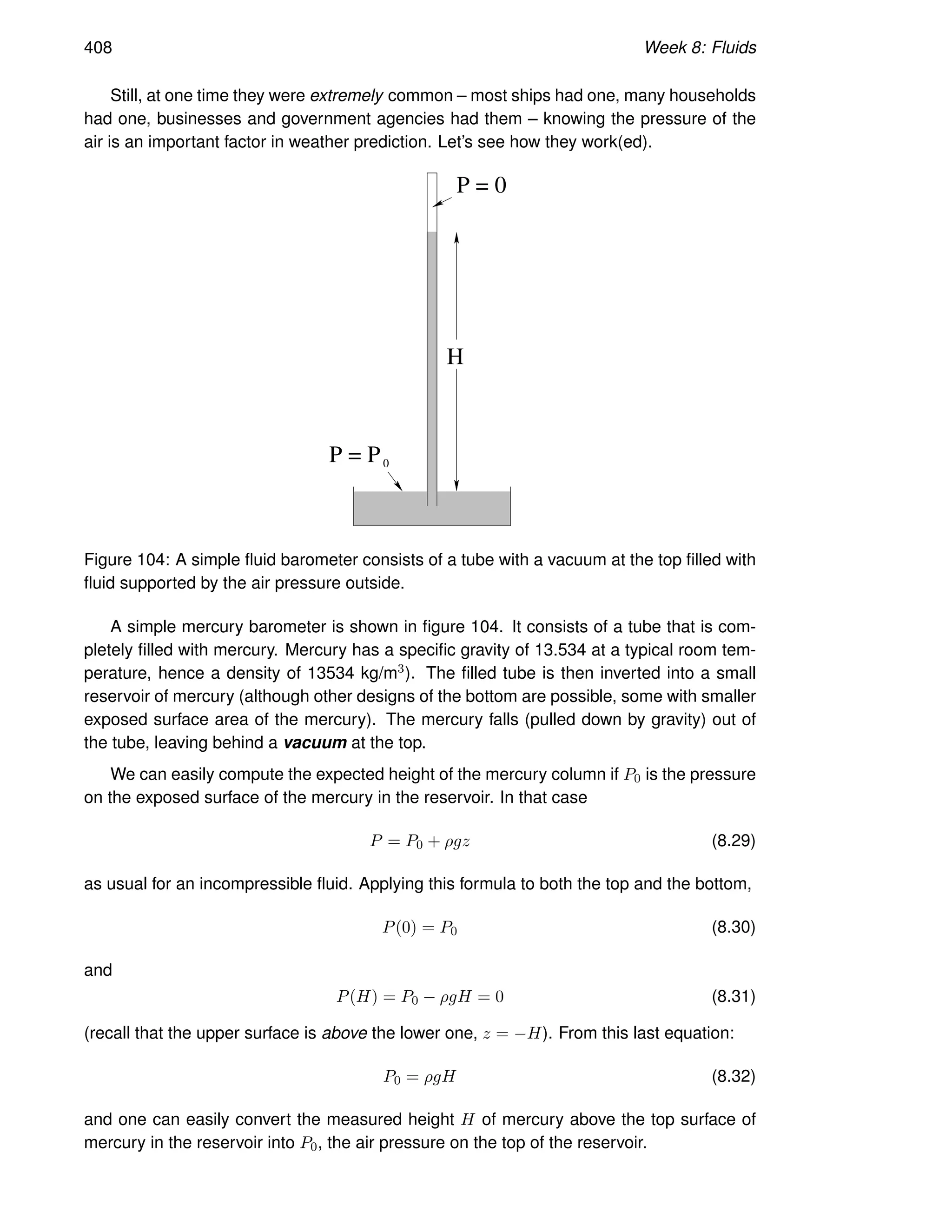 408 Week 8: Fluids
Still, at one time they were extremely common – most ships had one, many households
had one, businesses and government agencies had them – knowing the pressure of the
air is an important factor in weather prediction. Let’s see how they work(ed).
P = 0
P = P0
H
Figure 104: A simple fluid barometer consists of a tube with a vacuum at the top filled with
fluid supported by the air pressure outside.
A simple mercury barometer is shown in figure 104. It consists of a tube that is com-
pletely filled with mercury. Mercury has a specific gravity of 13.534 at a typical room tem-
perature, hence a density of 13534 kg/m3). The filled tube is then inverted into a small
reservoir of mercury (although other designs of the bottom are possible, some with smaller
exposed surface area of the mercury). The mercury falls (pulled down by gravity) out of
the tube, leaving behind a vacuum at the top.
We can easily compute the expected height of the mercury column if P0 is the pressure
on the exposed surface of the mercury in the reservoir. In that case
P = P0 + ρgz (8.29)
as usual for an incompressible fluid. Applying this formula to both the top and the bottom,
P(0) = P0 (8.30)
and
P(H) = P0 − ρgH = 0 (8.31)
(recall that the upper surface is above the lower one, z = −H). From this last equation:
P0 = ρgH (8.32)
and one can easily convert the measured height H of mercury above the top surface of
mercury in the reservoir into P0, the air pressure on the top of the reservoir.
 