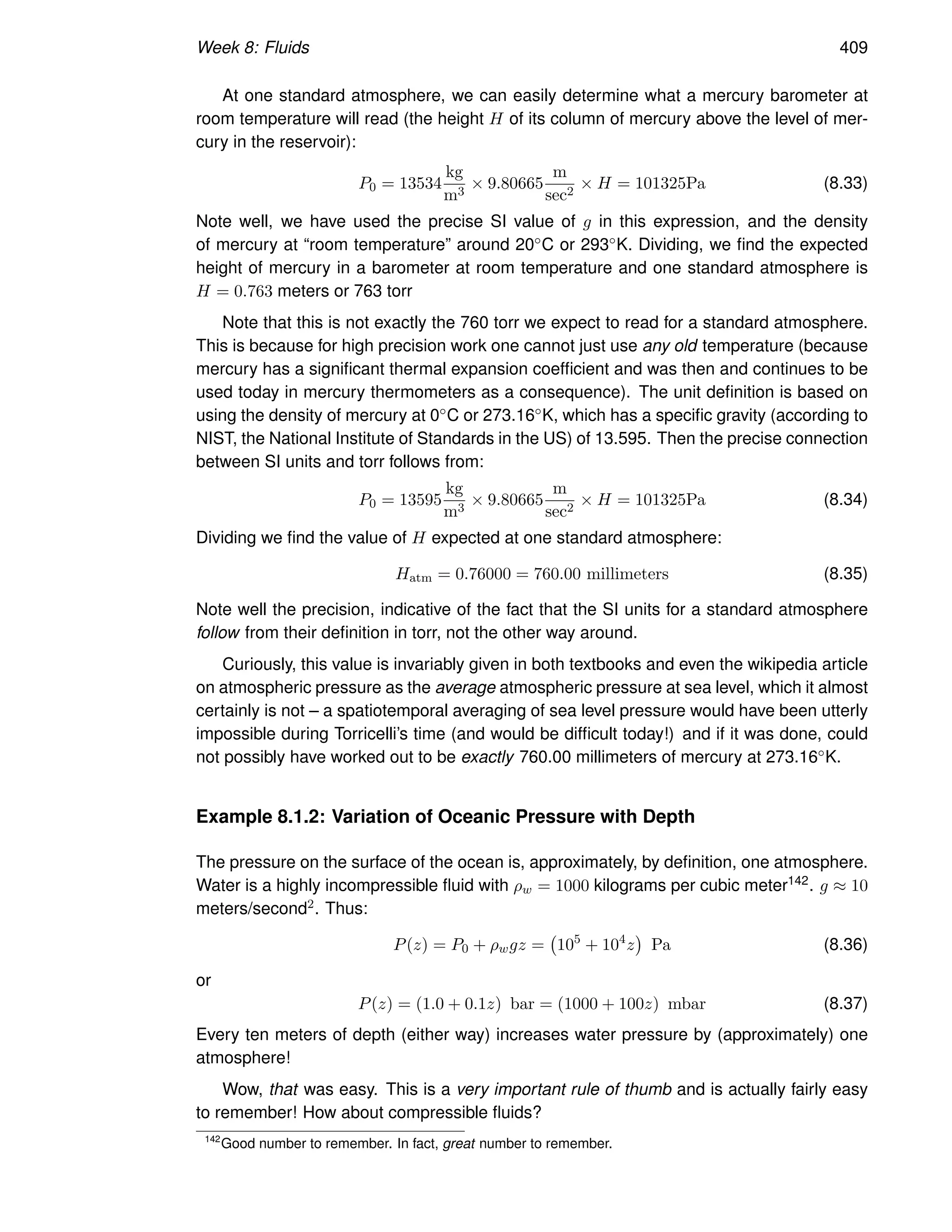 Week 8: Fluids 409
At one standard atmosphere, we can easily determine what a mercury barometer at
room temperature will read (the height H of its column of mercury above the level of mer-
cury in the reservoir):
P0 = 13534
kg
m3
× 9.80665
m
sec2
× H = 101325Pa (8.33)
Note well, we have used the precise SI value of g in this expression, and the density
of mercury at “room temperature” around 20◦C or 293◦K. Dividing, we find the expected
height of mercury in a barometer at room temperature and one standard atmosphere is
H = 0.763 meters or 763 torr
Note that this is not exactly the 760 torr we expect to read for a standard atmosphere.
This is because for high precision work one cannot just use any old temperature (because
mercury has a significant thermal expansion coefficient and was then and continues to be
used today in mercury thermometers as a consequence). The unit definition is based on
using the density of mercury at 0◦C or 273.16◦K, which has a specific gravity (according to
NIST, the National Institute of Standards in the US) of 13.595. Then the precise connection
between SI units and torr follows from:
P0 = 13595
kg
m3
× 9.80665
m
sec2
× H = 101325Pa (8.34)
Dividing we find the value of H expected at one standard atmosphere:
Hatm = 0.76000 = 760.00 millimeters (8.35)
Note well the precision, indicative of the fact that the SI units for a standard atmosphere
follow from their definition in torr, not the other way around.
Curiously, this value is invariably given in both textbooks and even the wikipedia article
on atmospheric pressure as the average atmospheric pressure at sea level, which it almost
certainly is not – a spatiotemporal averaging of sea level pressure would have been utterly
impossible during Torricelli’s time (and would be difficult today!) and if it was done, could
not possibly have worked out to be exactly 760.00 millimeters of mercury at 273.16◦K.
Example 8.1.2: Variation of Oceanic Pressure with Depth
The pressure on the surface of the ocean is, approximately, by definition, one atmosphere.
Water is a highly incompressible fluid with ρw = 1000 kilograms per cubic meter142. g ≈ 10
meters/second2. Thus:
P(z) = P0 + ρwgz = 105
+ 104
z

Pa (8.36)
or
P(z) = (1.0 + 0.1z) bar = (1000 + 100z) mbar (8.37)
Every ten meters of depth (either way) increases water pressure by (approximately) one
atmosphere!
Wow, that was easy. This is a very important rule of thumb and is actually fairly easy
to remember! How about compressible fluids?
142
Good number to remember. In fact, great number to remember.
 