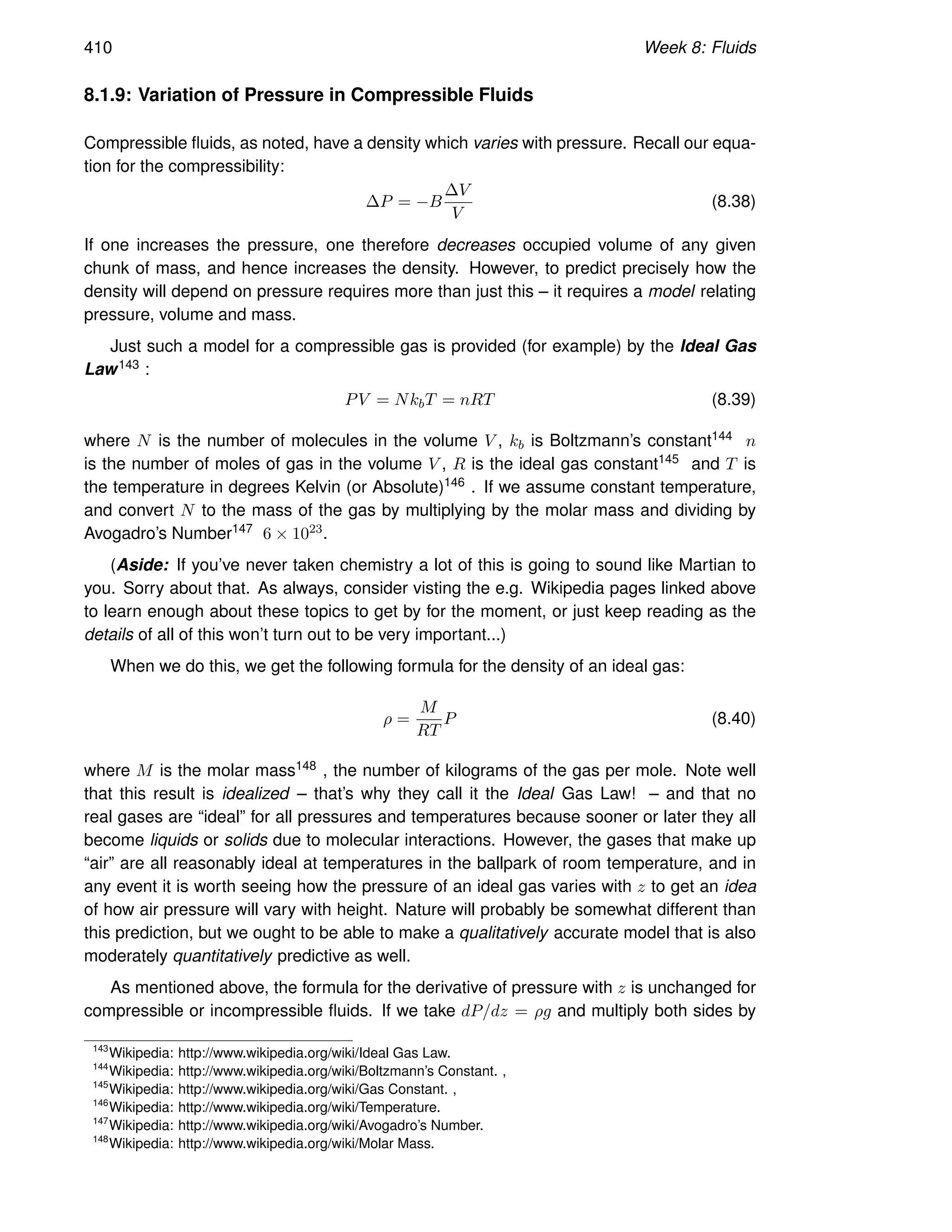 410 Week 8: Fluids
8.1.9: Variation of Pressure in Compressible Fluids
Compressible fluids, as noted, have a density which varies with pressure. Recall our equa-
tion for the compressibility:
∆P = −B
∆V
V
(8.38)
If one increases the pressure, one therefore decreases occupied volume of any given
chunk of mass, and hence increases the density. However, to predict precisely how the
density will depend on pressure requires more than just this – it requires a model relating
pressure, volume and mass.
Just such a model for a compressible gas is provided (for example) by the Ideal Gas
Law143 :
PV = NkbT = nRT (8.39)
where N is the number of molecules in the volume V , kb is Boltzmann’s constant144 n
is the number of moles of gas in the volume V , R is the ideal gas constant145 and T is
the temperature in degrees Kelvin (or Absolute)146 . If we assume constant temperature,
and convert N to the mass of the gas by multiplying by the molar mass and dividing by
Avogadro’s Number147 6 × 1023.
(Aside: If you’ve never taken chemistry a lot of this is going to sound like Martian to
you. Sorry about that. As always, consider visting the e.g. Wikipedia pages linked above
to learn enough about these topics to get by for the moment, or just keep reading as the
details of all of this won’t turn out to be very important...)
When we do this, we get the following formula for the density of an ideal gas:
ρ =
M
RT
P (8.40)
where M is the molar mass148 , the number of kilograms of the gas per mole. Note well
that this result is idealized – that’s why they call it the Ideal Gas Law! – and that no
real gases are “ideal” for all pressures and temperatures because sooner or later they all
become liquids or solids due to molecular interactions. However, the gases that make up
“air” are all reasonably ideal at temperatures in the ballpark of room temperature, and in
any event it is worth seeing how the pressure of an ideal gas varies with z to get an idea
of how air pressure will vary with height. Nature will probably be somewhat different than
this prediction, but we ought to be able to make a qualitatively accurate model that is also
moderately quantitatively predictive as well.
As mentioned above, the formula for the derivative of pressure with z is unchanged for
compressible or incompressible fluids. If we take dP/dz = ρg and multiply both sides by
143
Wikipedia: http://www.wikipedia.org/wiki/Ideal Gas Law.
144
Wikipedia: http://www.wikipedia.org/wiki/Boltzmann’s Constant. ,
145
Wikipedia: http://www.wikipedia.org/wiki/Gas Constant. ,
146
Wikipedia: http://www.wikipedia.org/wiki/Temperature.
147
Wikipedia: http://www.wikipedia.org/wiki/Avogadro’s Number.
148
Wikipedia: http://www.wikipedia.org/wiki/Molar Mass.
 