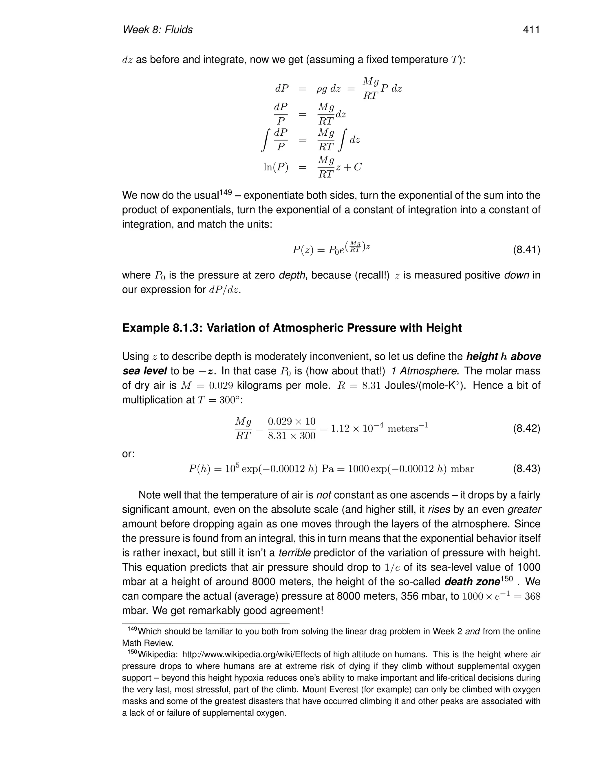 Week 8: Fluids 411
dz as before and integrate, now we get (assuming a fixed temperature T):
dP = ρg dz =
Mg
RT
P dz
dP
P
=
Mg
RT
dz
Z
dP
P
=
Mg
RT
Z
dz
ln(P) =
Mg
RT
z + C
We now do the usual149 – exponentiate both sides, turn the exponential of the sum into the
product of exponentials, turn the exponential of a constant of integration into a constant of
integration, and match the units:
P(z) = P0e(Mg
RT )z
(8.41)
where P0 is the pressure at zero depth, because (recall!) z is measured positive down in
our expression for dP/dz.
Example 8.1.3: Variation of Atmospheric Pressure with Height
Using z to describe depth is moderately inconvenient, so let us define the height h above
sea level to be −z. In that case P0 is (how about that!) 1 Atmosphere. The molar mass
of dry air is M = 0.029 kilograms per mole. R = 8.31 Joules/(mole-K◦). Hence a bit of
multiplication at T = 300◦:
Mg
RT
=
0.029 × 10
8.31 × 300
= 1.12 × 10−4
meters−1
(8.42)
or:
P(h) = 105
exp(−0.00012 h) Pa = 1000 exp(−0.00012 h) mbar (8.43)
Note well that the temperature of air is not constant as one ascends – it drops by a fairly
significant amount, even on the absolute scale (and higher still, it rises by an even greater
amount before dropping again as one moves through the layers of the atmosphere. Since
the pressure is found from an integral, this in turn means that the exponential behavior itself
is rather inexact, but still it isn’t a terrible predictor of the variation of pressure with height.
This equation predicts that air pressure should drop to 1/e of its sea-level value of 1000
mbar at a height of around 8000 meters, the height of the so-called death zone150 . We
can compare the actual (average) pressure at 8000 meters, 356 mbar, to 1000 × e−1 = 368
mbar. We get remarkably good agreement!
149
Which should be familiar to you both from solving the linear drag problem in Week 2 and from the online
Math Review.
150
Wikipedia: http://www.wikipedia.org/wiki/Effects of high altitude on humans. This is the height where air
pressure drops to where humans are at extreme risk of dying if they climb without supplemental oxygen
support – beyond this height hypoxia reduces one’s ability to make important and life-critical decisions during
the very last, most stressful, part of the climb. Mount Everest (for example) can only be climbed with oxygen
masks and some of the greatest disasters that have occurred climbing it and other peaks are associated with
a lack of or failure of supplemental oxygen.
 